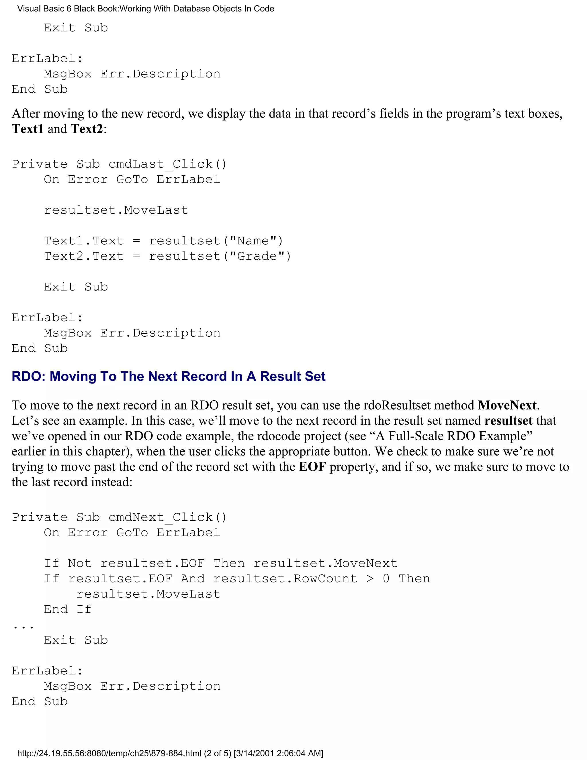 Visual Basic 6 Black Book:Working With Database Objects In Code

       Exit Sub

ErrLabel:
    MsgBox Err.Description
End Sub
After moving to the new record, we display the data in that record’s fields in the program’s text boxes,
Text1 and Text2:

Private Sub cmdLast_Click()
    On Error GoTo ErrLabel

       resultset.MoveLast

       Text1.Text = resultset("Name")
       Text2.Text = resultset("Grade")

       Exit Sub

ErrLabel:
    MsgBox Err.Description
End Sub

RDO: Moving To The Next Record In A Result Set

To move to the next record in an RDO result set, you can use the rdoResultset method MoveNext.
Let’s see an example. In this case, we’ll move to the next record in the result set named resultset that
we’ve opened in our RDO code example, the rdocode project (see “A Full-Scale RDO Example”
earlier in this chapter), when the user clicks the appropriate button. We check to make sure we’re not
trying to move past the end of the record set with the EOF property, and if so, we make sure to move to
the last record instead:

Private Sub cmdNext_Click()
    On Error GoTo ErrLabel

       If Not resultset.EOF Then resultset.MoveNext
       If resultset.EOF And resultset.RowCount > 0 Then
           resultset.MoveLast
       End If
...
       Exit Sub

ErrLabel:
    MsgBox Err.Description
End Sub


 http://24.19.55.56:8080/temp/ch25879-884.html (2 of 5) [3/14/2001 2:06:04 AM]
 