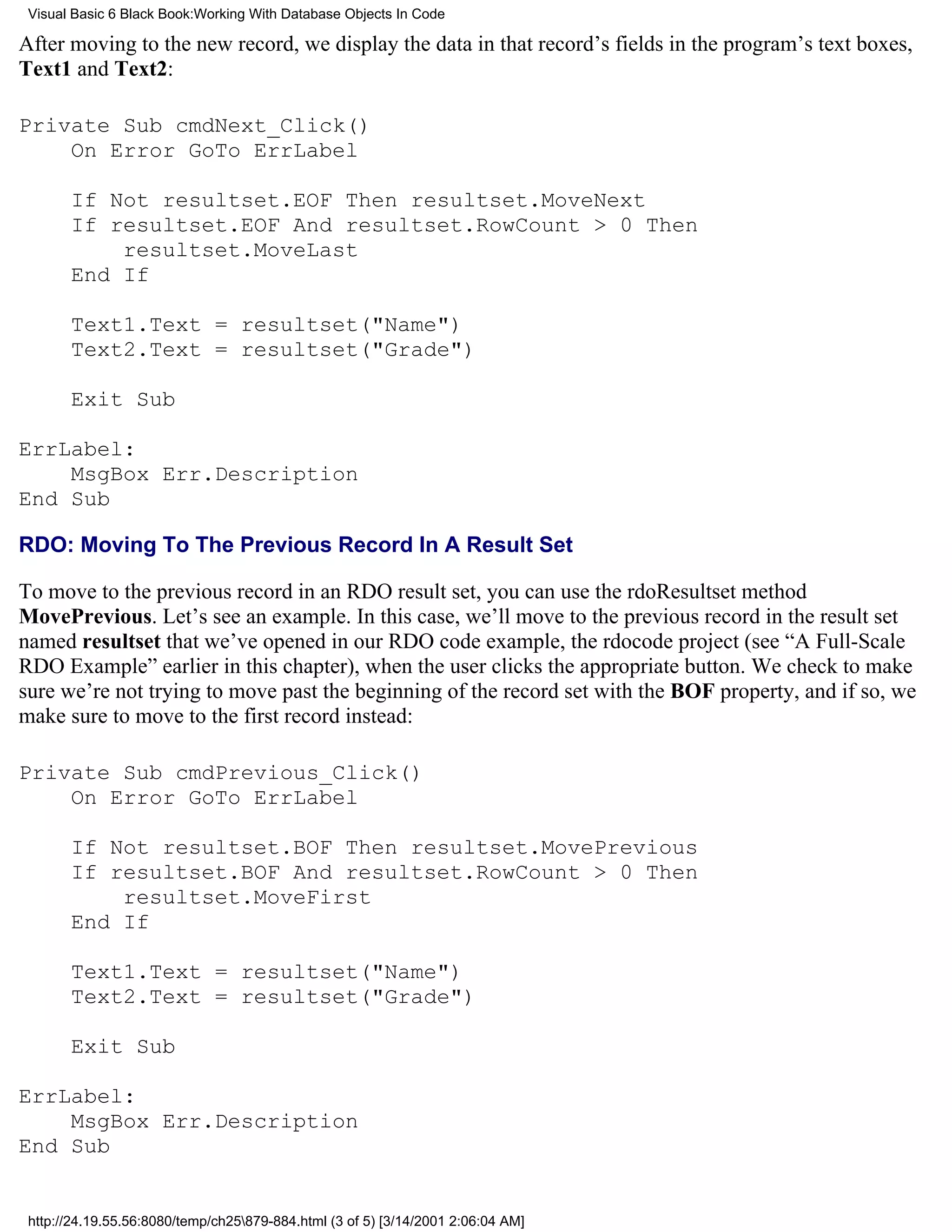 Visual Basic 6 Black Book:Working With Database Objects In Code

After moving to the new record, we display the data in that record’s fields in the program’s text boxes,
Text1 and Text2:

Private Sub cmdNext_Click()
    On Error GoTo ErrLabel

       If Not resultset.EOF Then resultset.MoveNext
       If resultset.EOF And resultset.RowCount > 0 Then
           resultset.MoveLast
       End If

       Text1.Text = resultset("Name")
       Text2.Text = resultset("Grade")

       Exit Sub

ErrLabel:
    MsgBox Err.Description
End Sub

RDO: Moving To The Previous Record In A Result Set

To move to the previous record in an RDO result set, you can use the rdoResultset method
MovePrevious. Let’s see an example. In this case, we’ll move to the previous record in the result set
named resultset that we’ve opened in our RDO code example, the rdocode project (see “A Full-Scale
RDO Example” earlier in this chapter), when the user clicks the appropriate button. We check to make
sure we’re not trying to move past the beginning of the record set with the BOF property, and if so, we
make sure to move to the first record instead:

Private Sub cmdPrevious_Click()
    On Error GoTo ErrLabel

       If Not resultset.BOF Then resultset.MovePrevious
       If resultset.BOF And resultset.RowCount > 0 Then
           resultset.MoveFirst
       End If

       Text1.Text = resultset("Name")
       Text2.Text = resultset("Grade")

       Exit Sub

ErrLabel:
    MsgBox Err.Description
End Sub


 http://24.19.55.56:8080/temp/ch25879-884.html (3 of 5) [3/14/2001 2:06:04 AM]
 