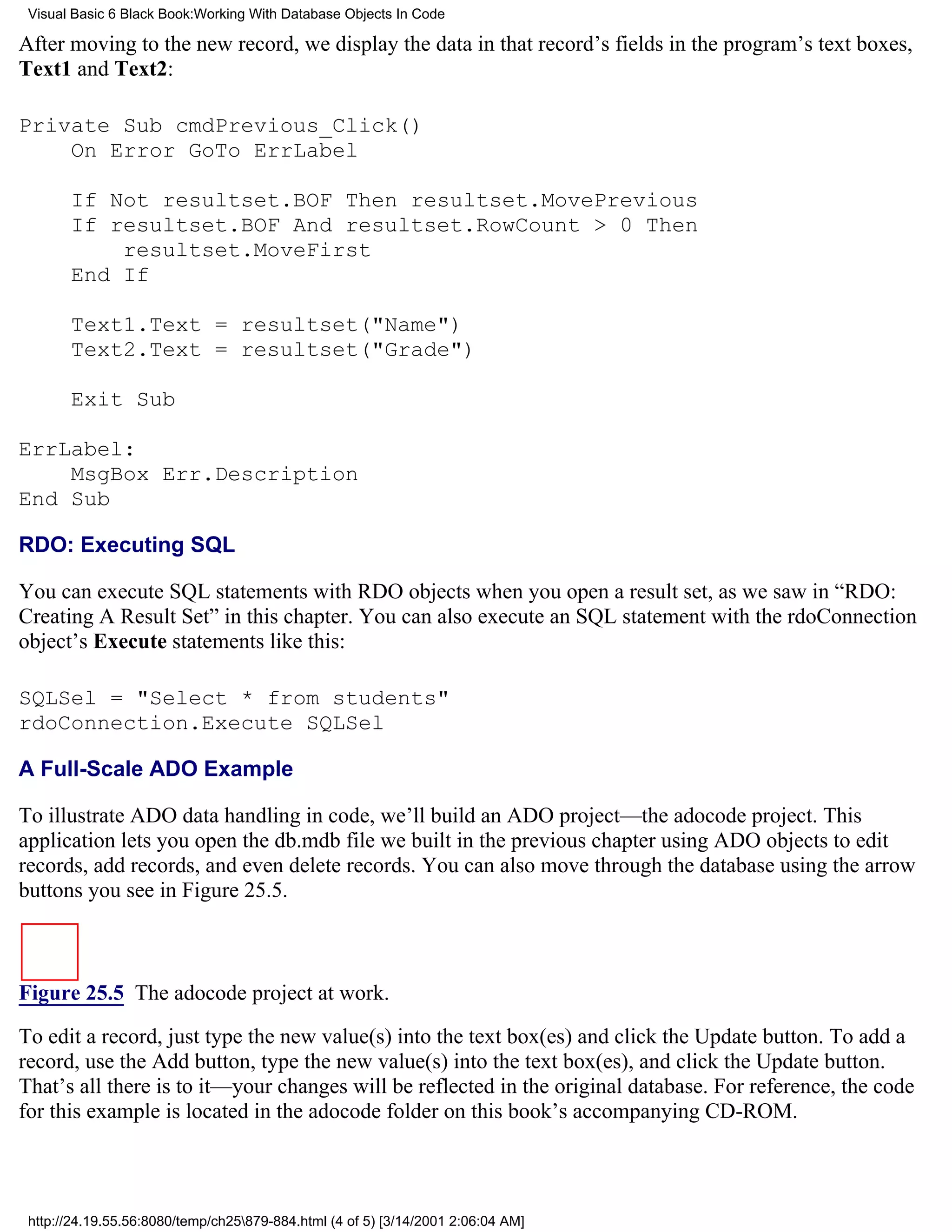 Visual Basic 6 Black Book:Working With Database Objects In Code

After moving to the new record, we display the data in that record’s fields in the program’s text boxes,
Text1 and Text2:

Private Sub cmdPrevious_Click()
    On Error GoTo ErrLabel

       If Not resultset.BOF Then resultset.MovePrevious
       If resultset.BOF And resultset.RowCount > 0 Then
           resultset.MoveFirst
       End If

       Text1.Text = resultset("Name")
       Text2.Text = resultset("Grade")

       Exit Sub

ErrLabel:
    MsgBox Err.Description
End Sub

RDO: Executing SQL

You can execute SQL statements with RDO objects when you open a result set, as we saw in “RDO:
Creating A Result Set” in this chapter. You can also execute an SQL statement with the rdoConnection
object’s Execute statements like this:

SQLSel = "Select * from students"
rdoConnection.Execute SQLSel

A Full-Scale ADO Example

To illustrate ADO data handling in code, we’ll build an ADO project—the adocode project. This
application lets you open the db.mdb file we built in the previous chapter using ADO objects to edit
records, add records, and even delete records. You can also move through the database using the arrow
buttons you see in Figure 25.5.



Figure 25.5 The adocode project at work.

To edit a record, just type the new value(s) into the text box(es) and click the Update button. To add a
record, use the Add button, type the new value(s) into the text box(es), and click the Update button.
That’s all there is to it—your changes will be reflected in the original database. For reference, the code
for this example is located in the adocode folder on this book’s accompanying CD-ROM.



 http://24.19.55.56:8080/temp/ch25879-884.html (4 of 5) [3/14/2001 2:06:04 AM]
 