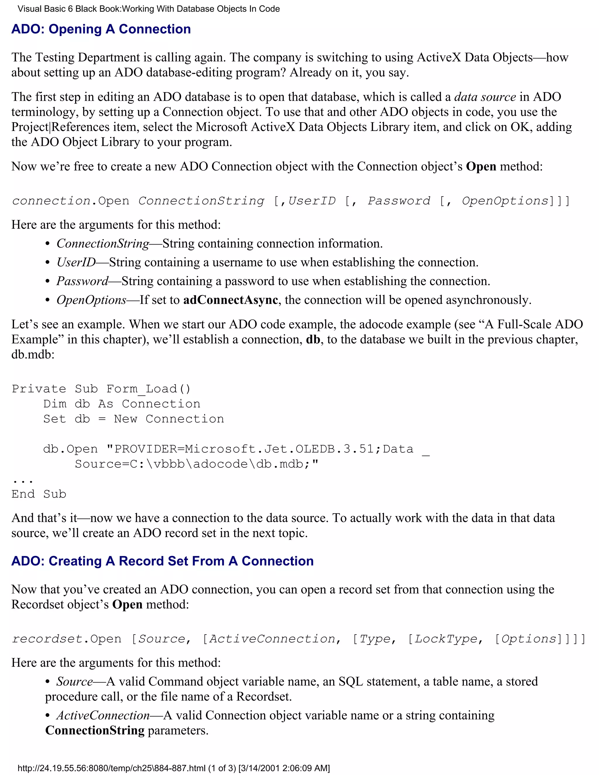 Visual Basic 6 Black Book:Working With Database Objects In Code

ADO: Opening A Connection

The Testing Department is calling again. The company is switching to using ActiveX Data Objects—how
about setting up an ADO database-editing program? Already on it, you say.
The first step in editing an ADO database is to open that database, which is called a data source in ADO
terminology, by setting up a Connection object. To use that and other ADO objects in code, you use the
Project|References item, select the Microsoft ActiveX Data Objects Library item, and click on OK, adding
the ADO Object Library to your program.
Now we’re free to create a new ADO Connection object with the Connection object’s Open method:

connection.Open ConnectionString [,UserID [, Password [, OpenOptions]]]
Here are the arguments for this method:
      • ConnectionString—String containing connection information.
      • UserID—String containing a username to use when establishing the connection.
      • Password—String containing a password to use when establishing the connection.
      • OpenOptions—If set to adConnectAsync, the connection will be opened asynchronously.
Let’s see an example. When we start our ADO code example, the adocode example (see “A Full-Scale ADO
Example” in this chapter), we’ll establish a connection, db, to the database we built in the previous chapter,
db.mdb:

Private Sub Form_Load()
    Dim db As Connection
    Set db = New Connection

       db.Open "PROVIDER=Microsoft.Jet.OLEDB.3.51;Data _
           Source=C:vbbbadocodedb.mdb;"
...
End Sub
And that’s it—now we have a connection to the data source. To actually work with the data in that data
source, we’ll create an ADO record set in the next topic.

ADO: Creating A Record Set From A Connection

Now that you’ve created an ADO connection, you can open a record set from that connection using the
Recordset object’s Open method:

recordset.Open [Source, [ActiveConnection, [Type, [LockType, [Options]]]]
Here are the arguments for this method:
      • Source—A valid Command object variable name, an SQL statement, a table name, a stored
      procedure call, or the file name of a Recordset.
      • ActiveConnection—A valid Connection object variable name or a string containing
      ConnectionString parameters.

 http://24.19.55.56:8080/temp/ch25884-887.html (1 of 3) [3/14/2001 2:06:09 AM]
 
