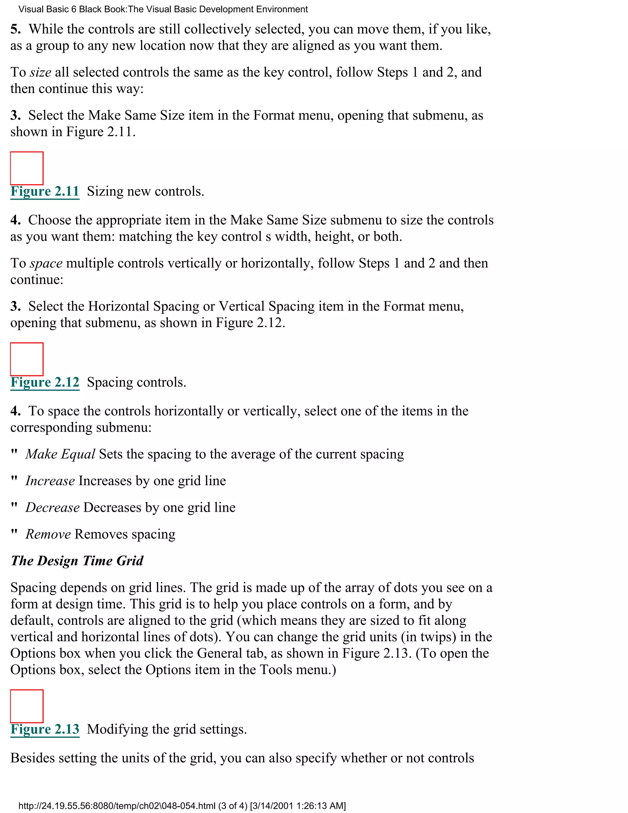 Visual Basic 6 Black Book:The Visual Basic Development Environment

5. While the controls are still collectively selected, you can move them, if you like,
as a group to any new location now that they are aligned as you want them.
To size all selected controls the same as the key control, follow Steps 1 and 2, and
then continue this way:
3. Select the Make Same Size item in the Format menu, opening that submenu, as
shown in Figure 2.11.



Figure 2.11 Sizing new controls.

4. Choose the appropriate item in the Make Same Size submenu to size the controls
as you want them: matching the key controls width, height, or both.
To space multiple controls vertically or horizontally, follow Steps 1 and 2 and then
continue:
3. Select the Horizontal Spacing or Vertical Spacing item in the Format menu,
opening that submenu, as shown in Figure 2.12.



Figure 2.12 Spacing controls.

4. To space the controls horizontally or vertically, select one of the items in the
corresponding submenu:
" Make EqualSets the spacing to the average of the current spacing
" IncreaseIncreases by one grid line
" DecreaseDecreases by one grid line
" RemoveRemoves spacing
The Design Time Grid
Spacing depends on grid lines. The grid is made up of the array of dots you see on a
form at design time. This grid is to help you place controls on a form, and by
default, controls are aligned to the grid (which means they are sized to fit along
vertical and horizontal lines of dots). You can change the grid units (in twips) in the
Options box when you click the General tab, as shown in Figure 2.13. (To open the
Options box, select the Options item in the Tools menu.)



Figure 2.13 Modifying the grid settings.
Besides setting the units of the grid, you can also specify whether or not controls


 http://24.19.55.56:8080/temp/ch02048-054.html (3 of 4) [3/14/2001 1:26:13 AM]
 