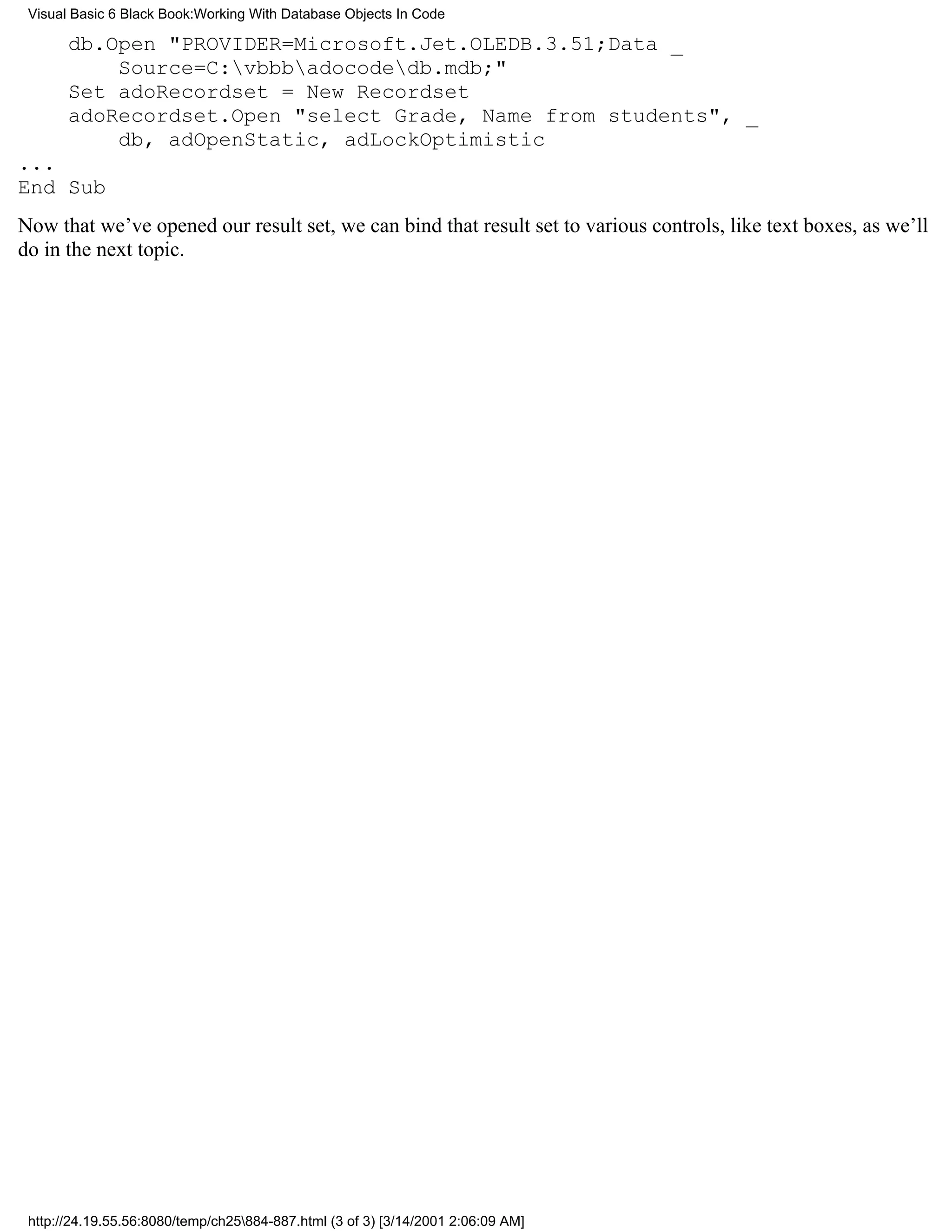 Visual Basic 6 Black Book:Working With Database Objects In Code

       db.Open "PROVIDER=Microsoft.Jet.OLEDB.3.51;Data _
           Source=C:vbbbadocodedb.mdb;"
       Set adoRecordset = New Recordset
       adoRecordset.Open "select Grade, Name from students", _
           db, adOpenStatic, adLockOptimistic
...
End Sub
Now that we’ve opened our result set, we can bind that result set to various controls, like text boxes, as we’ll
do in the next topic.




 http://24.19.55.56:8080/temp/ch25884-887.html (3 of 3) [3/14/2001 2:06:09 AM]
 