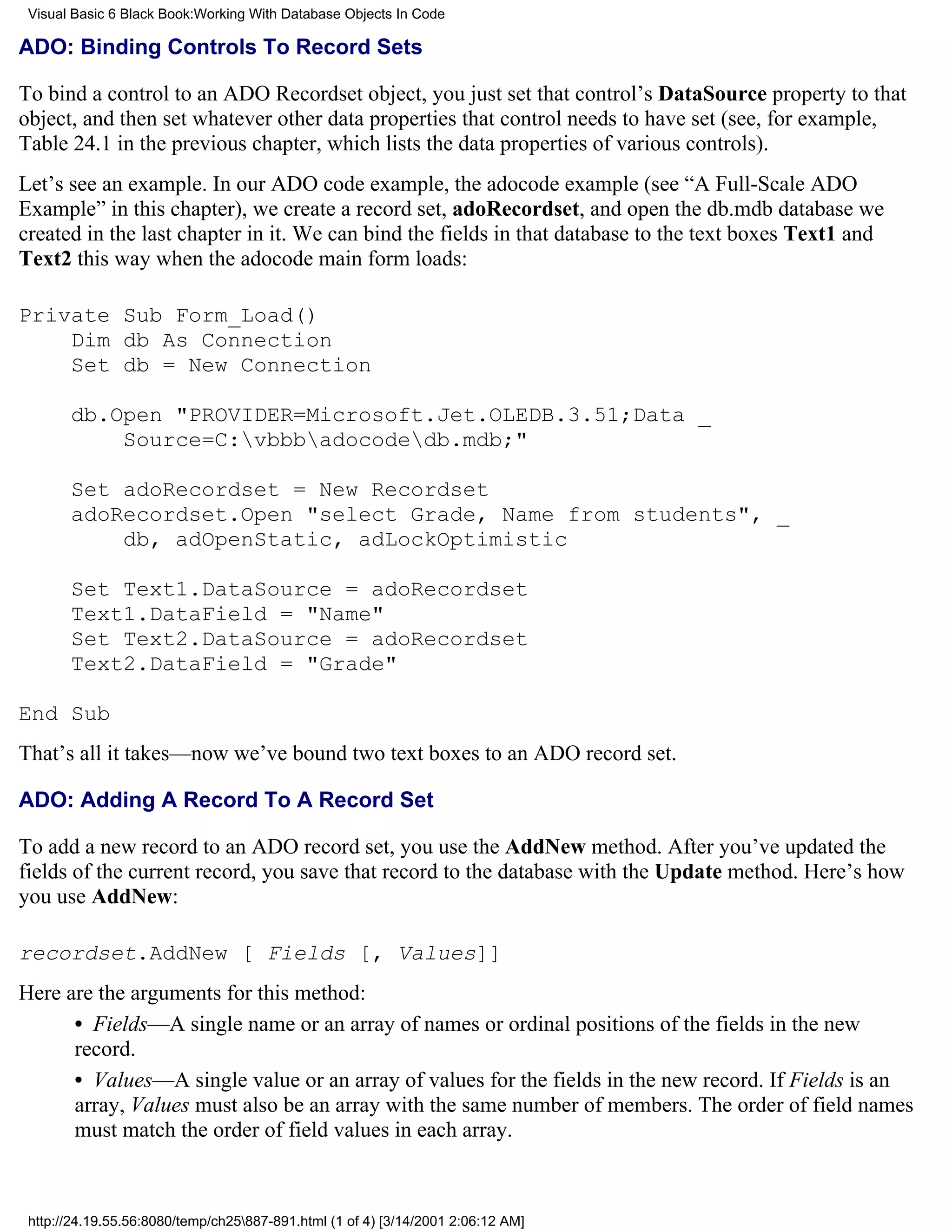 Visual Basic 6 Black Book:Working With Database Objects In Code

ADO: Binding Controls To Record Sets

To bind a control to an ADO Recordset object, you just set that control’s DataSource property to that
object, and then set whatever other data properties that control needs to have set (see, for example,
Table 24.1 in the previous chapter, which lists the data properties of various controls).
Let’s see an example. In our ADO code example, the adocode example (see “A Full-Scale ADO
Example” in this chapter), we create a record set, adoRecordset, and open the db.mdb database we
created in the last chapter in it. We can bind the fields in that database to the text boxes Text1 and
Text2 this way when the adocode main form loads:

Private Sub Form_Load()
    Dim db As Connection
    Set db = New Connection

       db.Open "PROVIDER=Microsoft.Jet.OLEDB.3.51;Data _
           Source=C:vbbbadocodedb.mdb;"

       Set adoRecordset = New Recordset
       adoRecordset.Open "select Grade, Name from students", _
           db, adOpenStatic, adLockOptimistic

       Set Text1.DataSource = adoRecordset
       Text1.DataField = "Name"
       Set Text2.DataSource = adoRecordset
       Text2.DataField = "Grade"

End Sub
That’s all it takes—now we’ve bound two text boxes to an ADO record set.

ADO: Adding A Record To A Record Set

To add a new record to an ADO record set, you use the AddNew method. After you’ve updated the
fields of the current record, you save that record to the database with the Update method. Here’s how
you use AddNew:

recordset.AddNew [ Fields [, Values]]
Here are the arguments for this method:
      • Fields—A single name or an array of names or ordinal positions of the fields in the new
      record.
      • Values—A single value or an array of values for the fields in the new record. If Fields is an
      array, Values must also be an array with the same number of members. The order of field names
      must match the order of field values in each array.



 http://24.19.55.56:8080/temp/ch25887-891.html (1 of 4) [3/14/2001 2:06:12 AM]
 