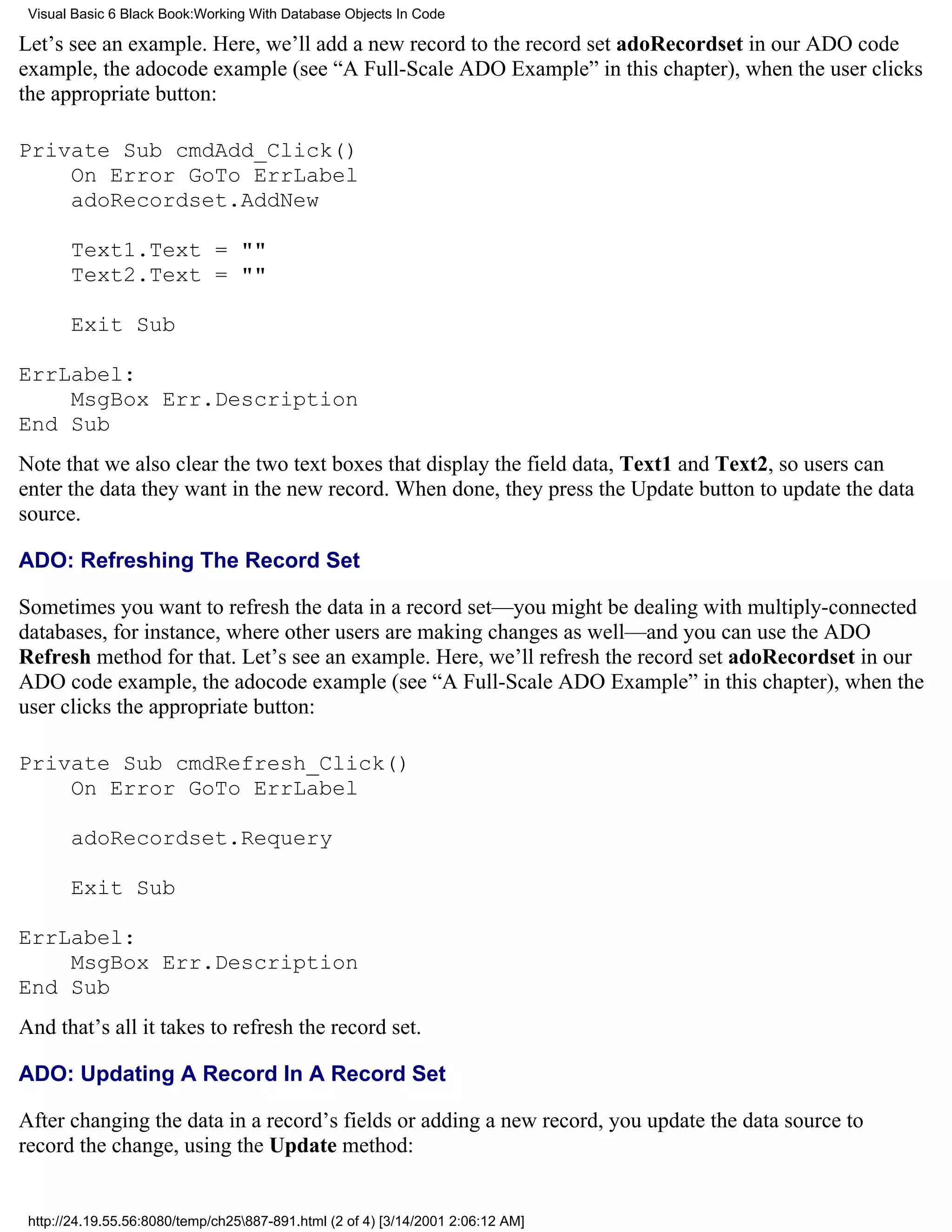 Visual Basic 6 Black Book:Working With Database Objects In Code

Let’s see an example. Here, we’ll add a new record to the record set adoRecordset in our ADO code
example, the adocode example (see “A Full-Scale ADO Example” in this chapter), when the user clicks
the appropriate button:

Private Sub cmdAdd_Click()
    On Error GoTo ErrLabel
    adoRecordset.AddNew

       Text1.Text = ""
       Text2.Text = ""

       Exit Sub

ErrLabel:
    MsgBox Err.Description
End Sub
Note that we also clear the two text boxes that display the field data, Text1 and Text2, so users can
enter the data they want in the new record. When done, they press the Update button to update the data
source.

ADO: Refreshing The Record Set

Sometimes you want to refresh the data in a record set—you might be dealing with multiply-connected
databases, for instance, where other users are making changes as well—and you can use the ADO
Refresh method for that. Let’s see an example. Here, we’ll refresh the record set adoRecordset in our
ADO code example, the adocode example (see “A Full-Scale ADO Example” in this chapter), when the
user clicks the appropriate button:

Private Sub cmdRefresh_Click()
    On Error GoTo ErrLabel

       adoRecordset.Requery

       Exit Sub

ErrLabel:
    MsgBox Err.Description
End Sub
And that’s all it takes to refresh the record set.

ADO: Updating A Record In A Record Set

After changing the data in a record’s fields or adding a new record, you update the data source to
record the change, using the Update method:


 http://24.19.55.56:8080/temp/ch25887-891.html (2 of 4) [3/14/2001 2:06:12 AM]
 