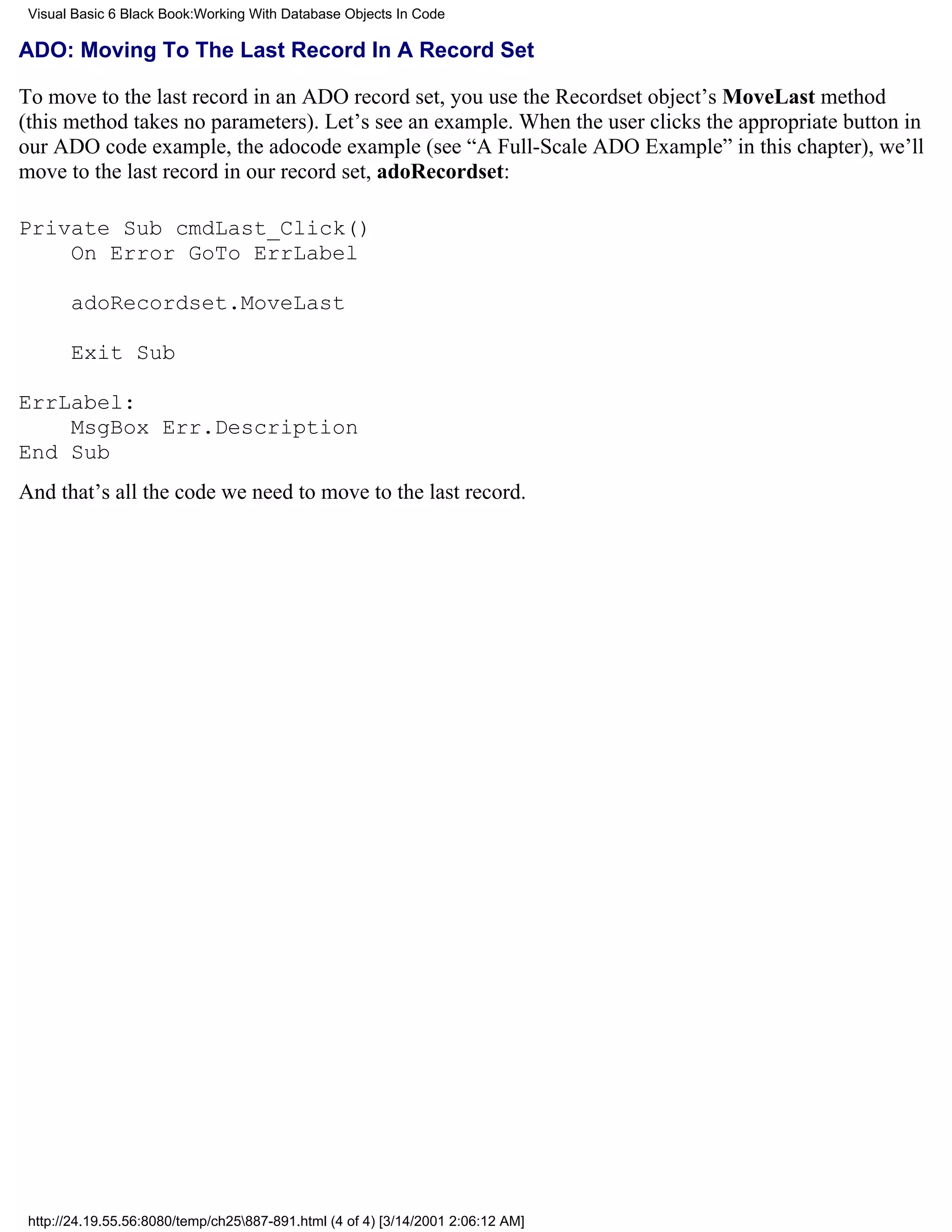 Visual Basic 6 Black Book:Working With Database Objects In Code

ADO: Moving To The Last Record In A Record Set

To move to the last record in an ADO record set, you use the Recordset object’s MoveLast method
(this method takes no parameters). Let’s see an example. When the user clicks the appropriate button in
our ADO code example, the adocode example (see “A Full-Scale ADO Example” in this chapter), we’ll
move to the last record in our record set, adoRecordset:

Private Sub cmdLast_Click()
    On Error GoTo ErrLabel

       adoRecordset.MoveLast

       Exit Sub

ErrLabel:
    MsgBox Err.Description
End Sub
And that’s all the code we need to move to the last record.




 http://24.19.55.56:8080/temp/ch25887-891.html (4 of 4) [3/14/2001 2:06:12 AM]
 