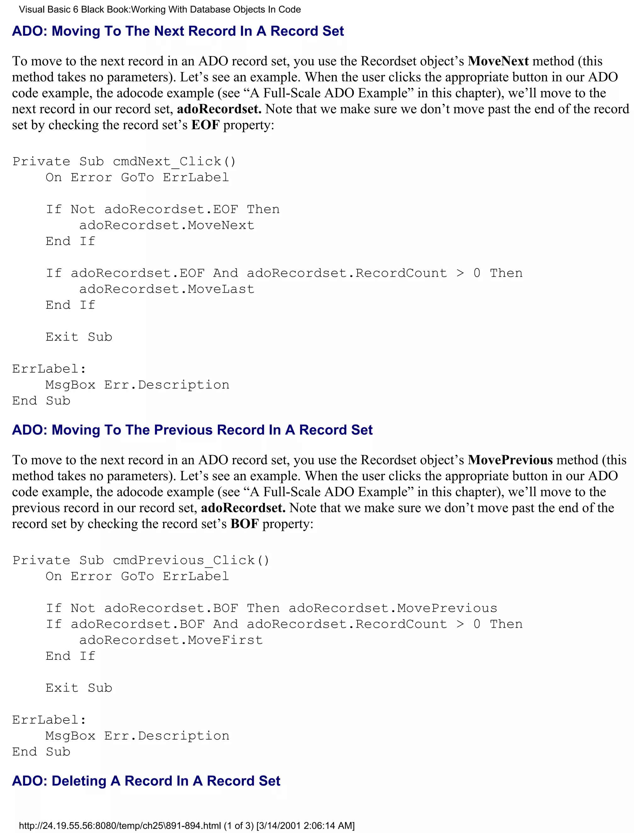 Visual Basic 6 Black Book:Working With Database Objects In Code

ADO: Moving To The Next Record In A Record Set

To move to the next record in an ADO record set, you use the Recordset object’s MoveNext method (this
method takes no parameters). Let’s see an example. When the user clicks the appropriate button in our ADO
code example, the adocode example (see “A Full-Scale ADO Example” in this chapter), we’ll move to the
next record in our record set, adoRecordset. Note that we make sure we don’t move past the end of the record
set by checking the record set’s EOF property:

Private Sub cmdNext_Click()
    On Error GoTo ErrLabel

       If Not adoRecordset.EOF Then
           adoRecordset.MoveNext
       End If

       If adoRecordset.EOF And adoRecordset.RecordCount > 0 Then
           adoRecordset.MoveLast
       End If

       Exit Sub

ErrLabel:
    MsgBox Err.Description
End Sub

ADO: Moving To The Previous Record In A Record Set

To move to the next record in an ADO record set, you use the Recordset object’s MovePrevious method (this
method takes no parameters). Let’s see an example. When the user clicks the appropriate button in our ADO
code example, the adocode example (see “A Full-Scale ADO Example” in this chapter), we’ll move to the
previous record in our record set, adoRecordset. Note that we make sure we don’t move past the end of the
record set by checking the record set’s BOF property:

Private Sub cmdPrevious_Click()
    On Error GoTo ErrLabel

       If Not adoRecordset.BOF Then adoRecordset.MovePrevious
       If adoRecordset.BOF And adoRecordset.RecordCount > 0 Then
           adoRecordset.MoveFirst
       End If

       Exit Sub

ErrLabel:
    MsgBox Err.Description
End Sub

ADO: Deleting A Record In A Record Set


 http://24.19.55.56:8080/temp/ch25891-894.html (1 of 3) [3/14/2001 2:06:14 AM]
 