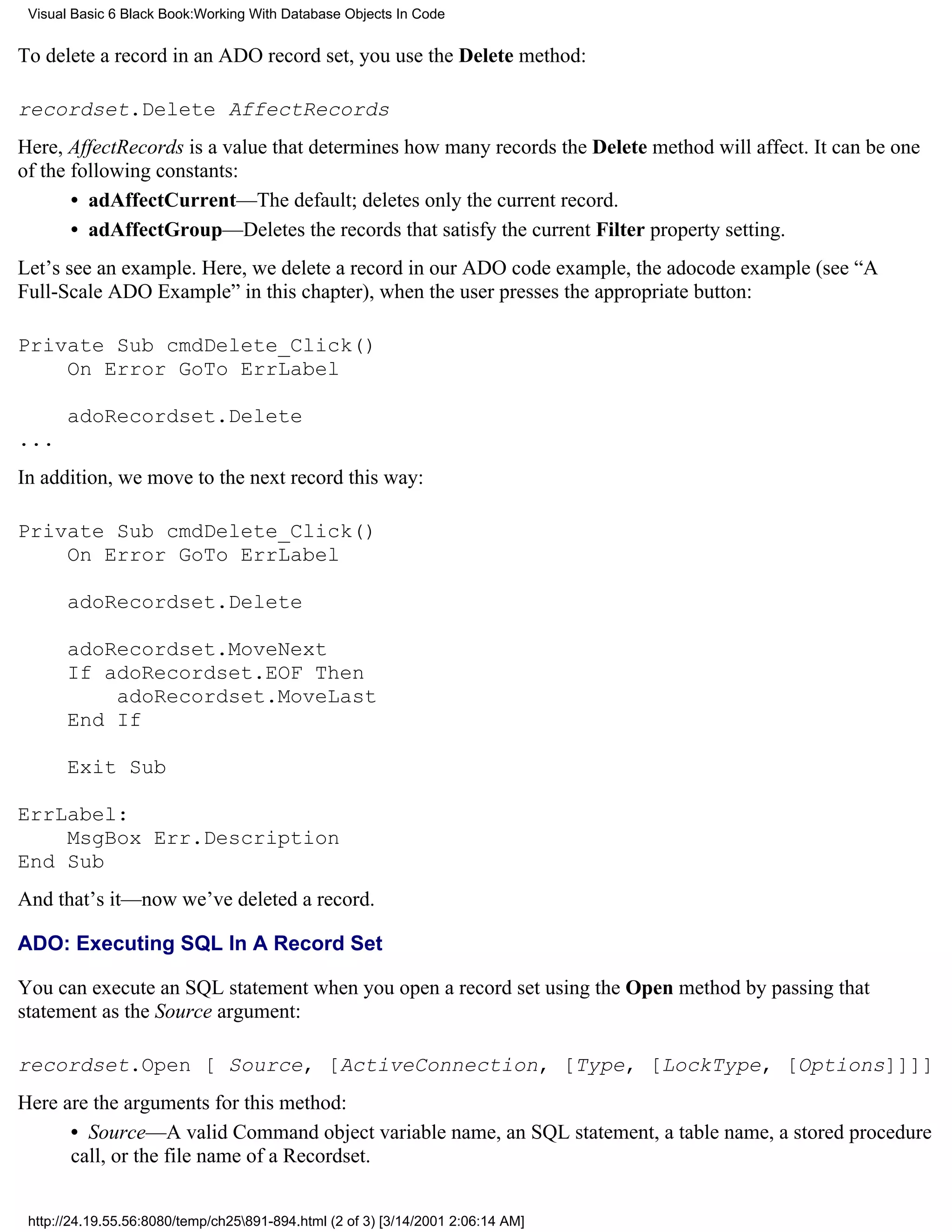 Visual Basic 6 Black Book:Working With Database Objects In Code


To delete a record in an ADO record set, you use the Delete method:

recordset.Delete AffectRecords
Here, AffectRecords is a value that determines how many records the Delete method will affect. It can be one
of the following constants:
       • adAffectCurrent—The default; deletes only the current record.
       • adAffectGroup—Deletes the records that satisfy the current Filter property setting.
Let’s see an example. Here, we delete a record in our ADO code example, the adocode example (see “A
Full-Scale ADO Example” in this chapter), when the user presses the appropriate button:

Private Sub cmdDelete_Click()
    On Error GoTo ErrLabel

       adoRecordset.Delete
...
In addition, we move to the next record this way:

Private Sub cmdDelete_Click()
    On Error GoTo ErrLabel

       adoRecordset.Delete

       adoRecordset.MoveNext
       If adoRecordset.EOF Then
           adoRecordset.MoveLast
       End If

       Exit Sub

ErrLabel:
    MsgBox Err.Description
End Sub
And that’s it—now we’ve deleted a record.

ADO: Executing SQL In A Record Set

You can execute an SQL statement when you open a record set using the Open method by passing that
statement as the Source argument:

recordset.Open [ Source, [ActiveConnection, [Type, [LockType, [Options]]]]
Here are the arguments for this method:
      • Source—A valid Command object variable name, an SQL statement, a table name, a stored procedure
      call, or the file name of a Recordset.


 http://24.19.55.56:8080/temp/ch25891-894.html (2 of 3) [3/14/2001 2:06:14 AM]
 