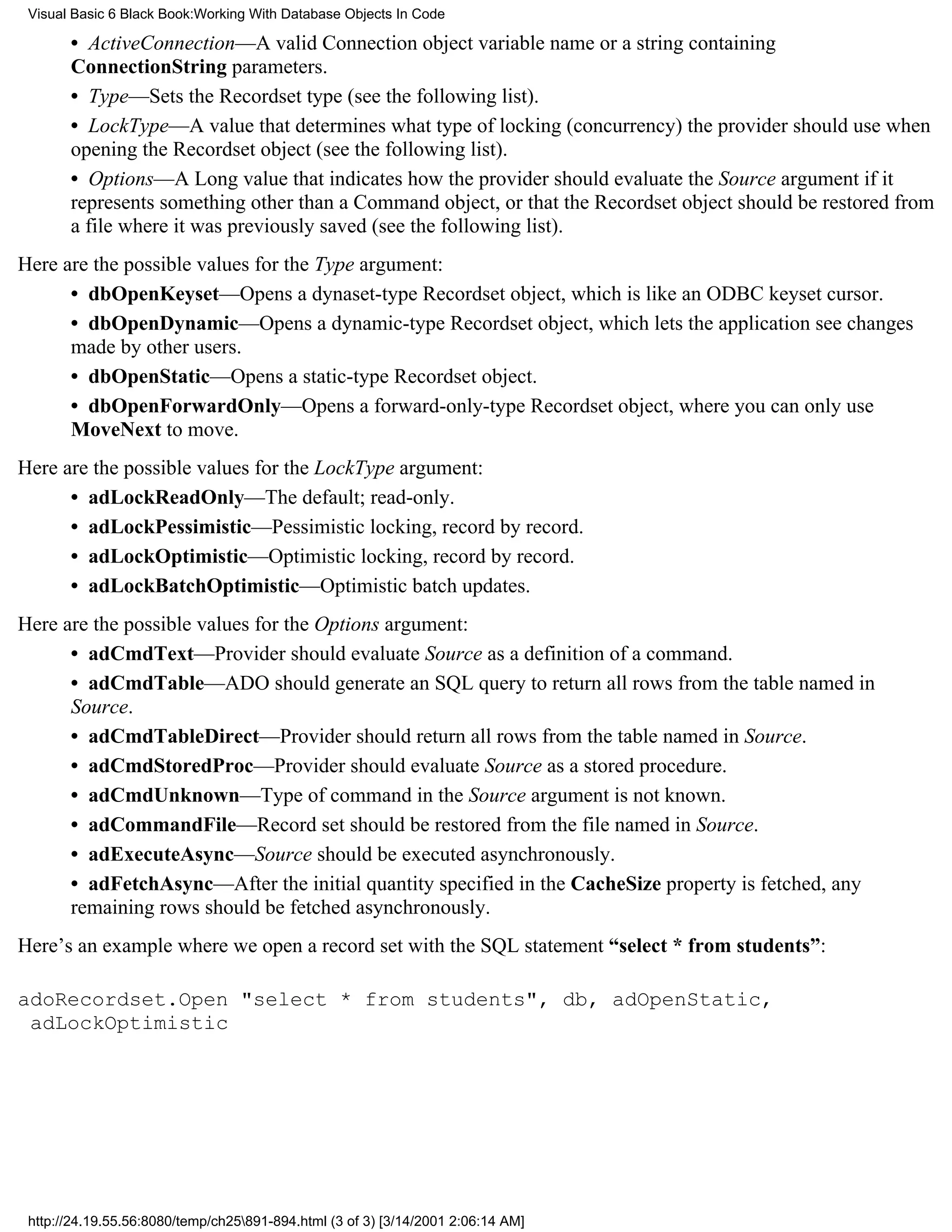 Visual Basic 6 Black Book:Working With Database Objects In Code

       • ActiveConnection—A valid Connection object variable name or a string containing
       ConnectionString parameters.
       • Type—Sets the Recordset type (see the following list).
       • LockType—A value that determines what type of locking (concurrency) the provider should use when
       opening the Recordset object (see the following list).
       • Options—A Long value that indicates how the provider should evaluate the Source argument if it
       represents something other than a Command object, or that the Recordset object should be restored from
       a file where it was previously saved (see the following list).
Here are the possible values for the Type argument:
      • dbOpenKeyset—Opens a dynaset-type Recordset object, which is like an ODBC keyset cursor.
      • dbOpenDynamic—Opens a dynamic-type Recordset object, which lets the application see changes
      made by other users.
      • dbOpenStatic—Opens a static-type Recordset object.
      • dbOpenForwardOnly—Opens a forward-only-type Recordset object, where you can only use
      MoveNext to move.
Here are the possible values for the LockType argument:
      • adLockReadOnly—The default; read-only.
      • adLockPessimistic—Pessimistic locking, record by record.
      • adLockOptimistic—Optimistic locking, record by record.
      • adLockBatchOptimistic—Optimistic batch updates.
Here are the possible values for the Options argument:
      • adCmdText—Provider should evaluate Source as a definition of a command.
      • adCmdTable—ADO should generate an SQL query to return all rows from the table named in
      Source.
      • adCmdTableDirect—Provider should return all rows from the table named in Source.
      • adCmdStoredProc—Provider should evaluate Source as a stored procedure.
      • adCmdUnknown—Type of command in the Source argument is not known.
      • adCommandFile—Record set should be restored from the file named in Source.
      • adExecuteAsync—Source should be executed asynchronously.
      • adFetchAsync—After the initial quantity specified in the CacheSize property is fetched, any
      remaining rows should be fetched asynchronously.
Here’s an example where we open a record set with the SQL statement “select * from students”:

adoRecordset.Open "select * from students", db, adOpenStatic,
 adLockOptimistic




 http://24.19.55.56:8080/temp/ch25891-894.html (3 of 3) [3/14/2001 2:06:14 AM]
 