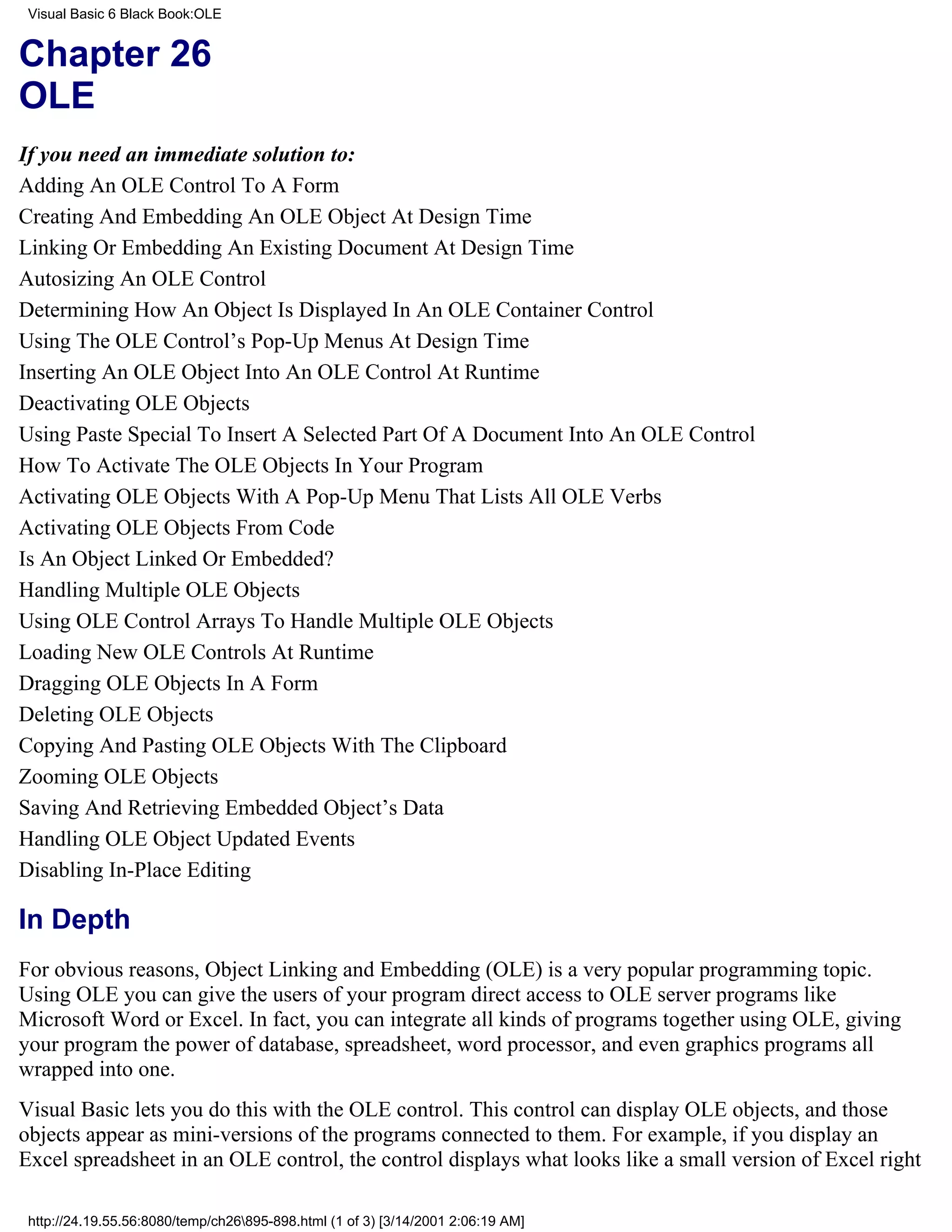 Visual Basic 6 Black Book:OLE


Chapter 26
OLE
If you need an immediate solution to:
Adding An OLE Control To A Form
Creating And Embedding An OLE Object At Design Time
Linking Or Embedding An Existing Document At Design Time
Autosizing An OLE Control
Determining How An Object Is Displayed In An OLE Container Control
Using The OLE Control’s Pop-Up Menus At Design Time
Inserting An OLE Object Into An OLE Control At Runtime
Deactivating OLE Objects
Using Paste Special To Insert A Selected Part Of A Document Into An OLE Control
How To Activate The OLE Objects In Your Program
Activating OLE Objects With A Pop-Up Menu That Lists All OLE Verbs
Activating OLE Objects From Code
Is An Object Linked Or Embedded?
Handling Multiple OLE Objects
Using OLE Control Arrays To Handle Multiple OLE Objects
Loading New OLE Controls At Runtime
Dragging OLE Objects In A Form
Deleting OLE Objects
Copying And Pasting OLE Objects With The Clipboard
Zooming OLE Objects
Saving And Retrieving Embedded Object’s Data
Handling OLE Object Updated Events
Disabling In-Place Editing

In Depth
For obvious reasons, Object Linking and Embedding (OLE) is a very popular programming topic.
Using OLE you can give the users of your program direct access to OLE server programs like
Microsoft Word or Excel. In fact, you can integrate all kinds of programs together using OLE, giving
your program the power of database, spreadsheet, word processor, and even graphics programs all
wrapped into one.
Visual Basic lets you do this with the OLE control. This control can display OLE objects, and those
objects appear as mini-versions of the programs connected to them. For example, if you display an
Excel spreadsheet in an OLE control, the control displays what looks like a small version of Excel right

 http://24.19.55.56:8080/temp/ch26895-898.html (1 of 3) [3/14/2001 2:06:19 AM]
 