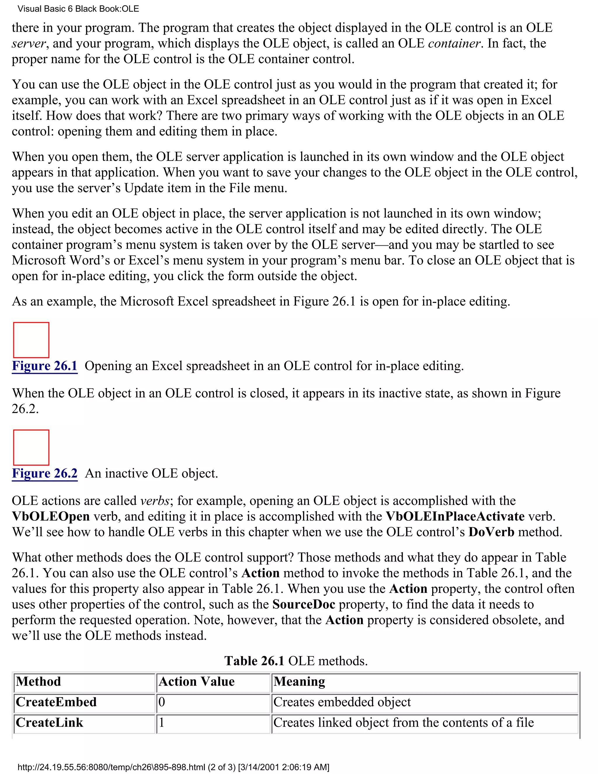 Visual Basic 6 Black Book:OLE

there in your program. The program that creates the object displayed in the OLE control is an OLE
server, and your program, which displays the OLE object, is called an OLE container. In fact, the
proper name for the OLE control is the OLE container control.
You can use the OLE object in the OLE control just as you would in the program that created it; for
example, you can work with an Excel spreadsheet in an OLE control just as if it was open in Excel
itself. How does that work? There are two primary ways of working with the OLE objects in an OLE
control: opening them and editing them in place.
When you open them, the OLE server application is launched in its own window and the OLE object
appears in that application. When you want to save your changes to the OLE object in the OLE control,
you use the server’s Update item in the File menu.
When you edit an OLE object in place, the server application is not launched in its own window;
instead, the object becomes active in the OLE control itself and may be edited directly. The OLE
container program’s menu system is taken over by the OLE server—and you may be startled to see
Microsoft Word’s or Excel’s menu system in your program’s menu bar. To close an OLE object that is
open for in-place editing, you click the form outside the object.
As an example, the Microsoft Excel spreadsheet in Figure 26.1 is open for in-place editing.



Figure 26.1 Opening an Excel spreadsheet in an OLE control for in-place editing.

When the OLE object in an OLE control is closed, it appears in its inactive state, as shown in Figure
26.2.



Figure 26.2 An inactive OLE object.

OLE actions are called verbs; for example, opening an OLE object is accomplished with the
VbOLEOpen verb, and editing it in place is accomplished with the VbOLEInPlaceActivate verb.
We’ll see how to handle OLE verbs in this chapter when we use the OLE control’s DoVerb method.
What other methods does the OLE control support? Those methods and what they do appear in Table
26.1. You can also use the OLE control’s Action method to invoke the methods in Table 26.1, and the
values for this property also appear in Table 26.1. When you use the Action property, the control often
uses other properties of the control, such as the SourceDoc property, to find the data it needs to
perform the requested operation. Note, however, that the Action property is considered obsolete, and
we’ll use the OLE methods instead.
                                              Table 26.1 OLE methods.
Method                              Action Value      Meaning
CreateEmbed                         0                 Creates embedded object
CreateLink                          1                 Creates linked object from the contents of a file


 http://24.19.55.56:8080/temp/ch26895-898.html (2 of 3) [3/14/2001 2:06:19 AM]
 