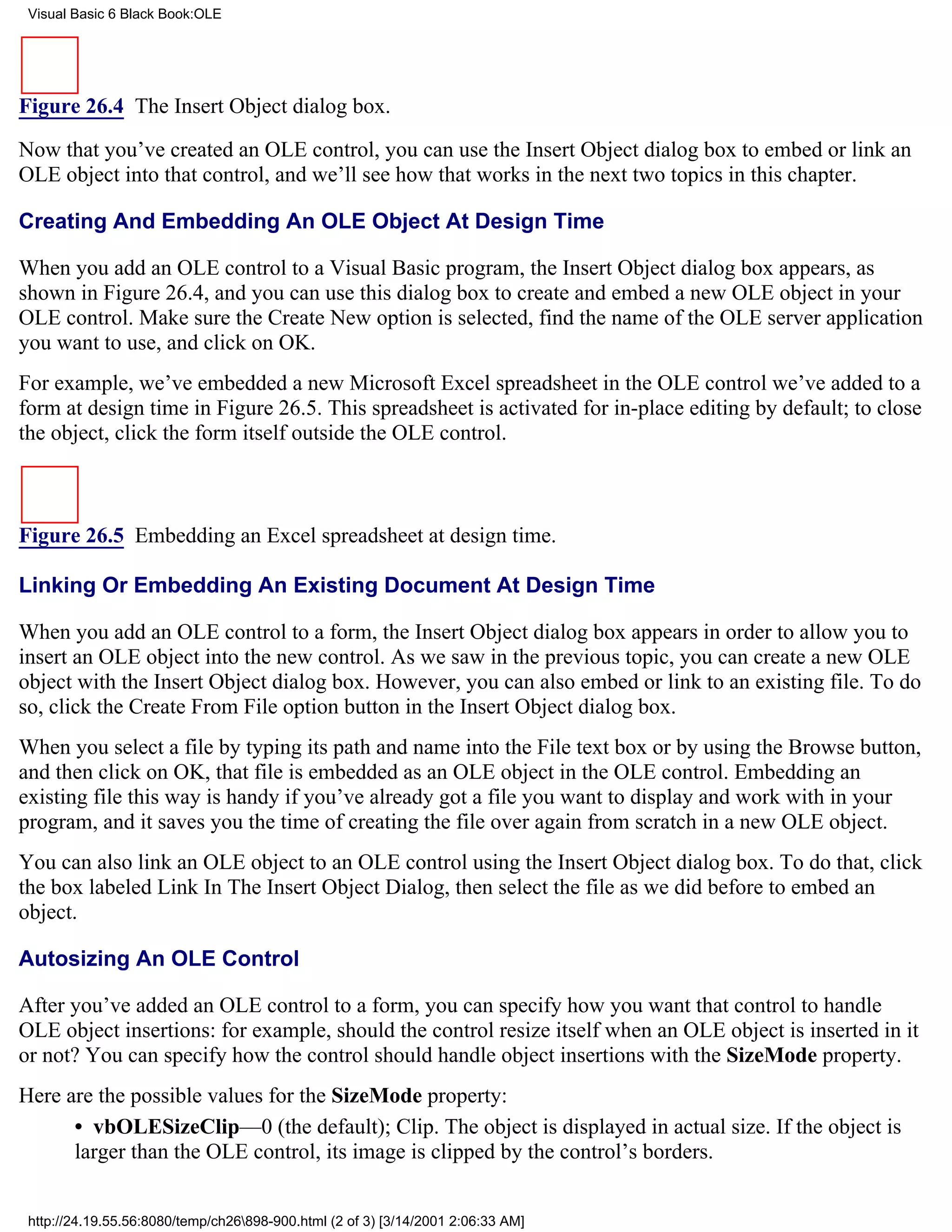 Visual Basic 6 Black Book:OLE




Figure 26.4 The Insert Object dialog box.

Now that you’ve created an OLE control, you can use the Insert Object dialog box to embed or link an
OLE object into that control, and we’ll see how that works in the next two topics in this chapter.

Creating And Embedding An OLE Object At Design Time

When you add an OLE control to a Visual Basic program, the Insert Object dialog box appears, as
shown in Figure 26.4, and you can use this dialog box to create and embed a new OLE object in your
OLE control. Make sure the Create New option is selected, find the name of the OLE server application
you want to use, and click on OK.
For example, we’ve embedded a new Microsoft Excel spreadsheet in the OLE control we’ve added to a
form at design time in Figure 26.5. This spreadsheet is activated for in-place editing by default; to close
the object, click the form itself outside the OLE control.



Figure 26.5 Embedding an Excel spreadsheet at design time.

Linking Or Embedding An Existing Document At Design Time

When you add an OLE control to a form, the Insert Object dialog box appears in order to allow you to
insert an OLE object into the new control. As we saw in the previous topic, you can create a new OLE
object with the Insert Object dialog box. However, you can also embed or link to an existing file. To do
so, click the Create From File option button in the Insert Object dialog box.
When you select a file by typing its path and name into the File text box or by using the Browse button,
and then click on OK, that file is embedded as an OLE object in the OLE control. Embedding an
existing file this way is handy if you’ve already got a file you want to display and work with in your
program, and it saves you the time of creating the file over again from scratch in a new OLE object.
You can also link an OLE object to an OLE control using the Insert Object dialog box. To do that, click
the box labeled Link In The Insert Object Dialog, then select the file as we did before to embed an
object.

Autosizing An OLE Control

After you’ve added an OLE control to a form, you can specify how you want that control to handle
OLE object insertions: for example, should the control resize itself when an OLE object is inserted in it
or not? You can specify how the control should handle object insertions with the SizeMode property.
Here are the possible values for the SizeMode property:
      • vbOLESizeClip—0 (the default); Clip. The object is displayed in actual size. If the object is
      larger than the OLE control, its image is clipped by the control’s borders.


 http://24.19.55.56:8080/temp/ch26898-900.html (2 of 3) [3/14/2001 2:06:33 AM]
 