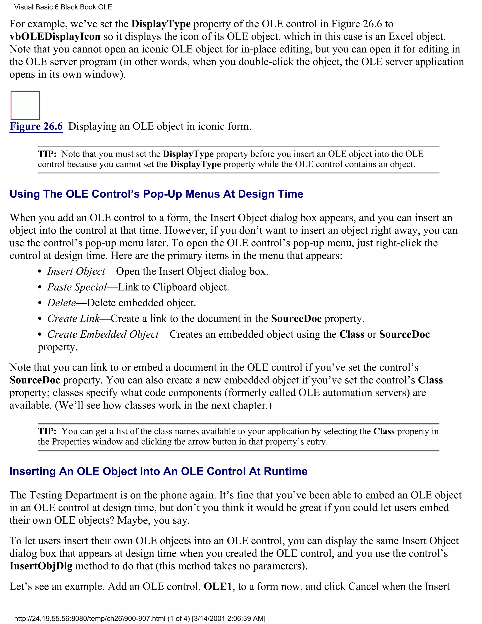 Visual Basic 6 Black Book:OLE

For example, we’ve set the DisplayType property of the OLE control in Figure 26.6 to
vbOLEDisplayIcon so it displays the icon of its OLE object, which in this case is an Excel object.
Note that you cannot open an iconic OLE object for in-place editing, but you can open it for editing in
the OLE server program (in other words, when you double-click the object, the OLE server application
opens in its own window).



Figure 26.6 Displaying an OLE object in iconic form.

        TIP: Note that you must set the DisplayType property before you insert an OLE object into the OLE
        control because you cannot set the DisplayType property while the OLE control contains an object.


Using The OLE Control’s Pop-Up Menus At Design Time

When you add an OLE control to a form, the Insert Object dialog box appears, and you can insert an
object into the control at that time. However, if you don’t want to insert an object right away, you can
use the control’s pop-up menu later. To open the OLE control’s pop-up menu, just right-click the
control at design time. Here are the primary items in the menu that appears:
       • Insert Object—Open the Insert Object dialog box.
       • Paste Special—Link to Clipboard object.
       • Delete—Delete embedded object.
       • Create Link—Create a link to the document in the SourceDoc property.
       • Create Embedded Object—Creates an embedded object using the Class or SourceDoc
       property.
Note that you can link to or embed a document in the OLE control if you’ve set the control’s
SourceDoc property. You can also create a new embedded object if you’ve set the control’s Class
property; classes specify what code components (formerly called OLE automation servers) are
available. (We’ll see how classes work in the next chapter.)

        TIP: You can get a list of the class names available to your application by selecting the Class property in
        the Properties window and clicking the arrow button in that property’s entry.


Inserting An OLE Object Into An OLE Control At Runtime

The Testing Department is on the phone again. It’s fine that you’ve been able to embed an OLE object
in an OLE control at design time, but don’t you think it would be great if you could let users embed
their own OLE objects? Maybe, you say.
To let users insert their own OLE objects into an OLE control, you can display the same Insert Object
dialog box that appears at design time when you created the OLE control, and you use the control’s
InsertObjDlg method to do that (this method takes no parameters).
Let’s see an example. Add an OLE control, OLE1, to a form now, and click Cancel when the Insert

 http://24.19.55.56:8080/temp/ch26900-907.html (1 of 4) [3/14/2001 2:06:39 AM]
 