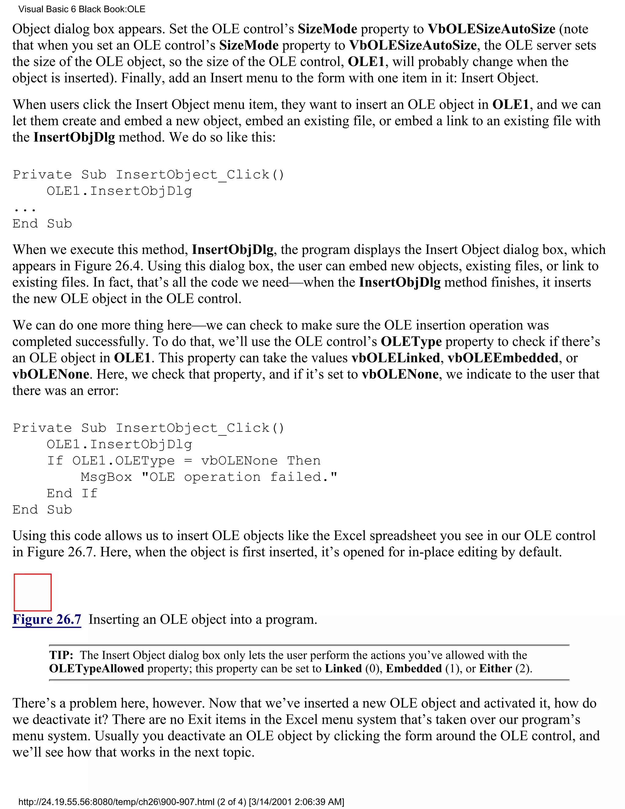 Visual Basic 6 Black Book:OLE

Object dialog box appears. Set the OLE control’s SizeMode property to VbOLESizeAutoSize (note
that when you set an OLE control’s SizeMode property to VbOLESizeAutoSize, the OLE server sets
the size of the OLE object, so the size of the OLE control, OLE1, will probably change when the
object is inserted). Finally, add an Insert menu to the form with one item in it: Insert Object.
When users click the Insert Object menu item, they want to insert an OLE object in OLE1, and we can
let them create and embed a new object, embed an existing file, or embed a link to an existing file with
the InsertObjDlg method. We do so like this:

Private Sub InsertObject_Click()
    OLE1.InsertObjDlg
...
End Sub
When we execute this method, InsertObjDlg, the program displays the Insert Object dialog box, which
appears in Figure 26.4. Using this dialog box, the user can embed new objects, existing files, or link to
existing files. In fact, that’s all the code we need—when the InsertObjDlg method finishes, it inserts
the new OLE object in the OLE control.
We can do one more thing here—we can check to make sure the OLE insertion operation was
completed successfully. To do that, we’ll use the OLE control’s OLEType property to check if there’s
an OLE object in OLE1. This property can take the values vbOLELinked, vbOLEEmbedded, or
vbOLENone. Here, we check that property, and if it’s set to vbOLENone, we indicate to the user that
there was an error:

Private Sub InsertObject_Click()
    OLE1.InsertObjDlg
    If OLE1.OLEType = vbOLENone Then
        MsgBox "OLE operation failed."
    End If
End Sub
Using this code allows us to insert OLE objects like the Excel spreadsheet you see in our OLE control
in Figure 26.7. Here, when the object is first inserted, it’s opened for in-place editing by default.



Figure 26.7 Inserting an OLE object into a program.

        TIP: The Insert Object dialog box only lets the user perform the actions you’ve allowed with the
        OLETypeAllowed property; this property can be set to Linked (0), Embedded (1), or Either (2).

There’s a problem here, however. Now that we’ve inserted a new OLE object and activated it, how do
we deactivate it? There are no Exit items in the Excel menu system that’s taken over our program’s
menu system. Usually you deactivate an OLE object by clicking the form around the OLE control, and
we’ll see how that works in the next topic.


 http://24.19.55.56:8080/temp/ch26900-907.html (2 of 4) [3/14/2001 2:06:39 AM]
 
