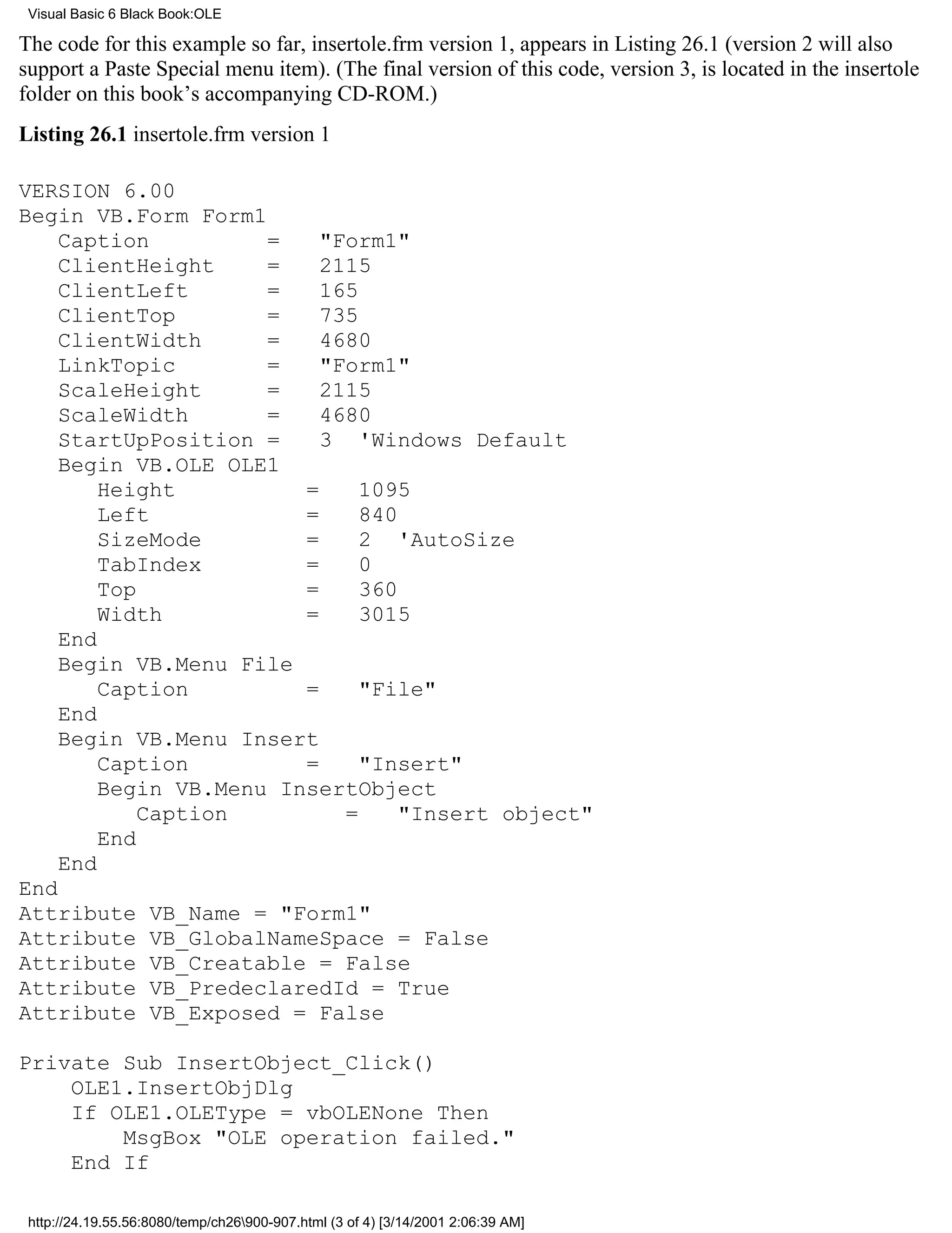 Visual Basic 6 Black Book:OLE

The code for this example so far, insertole.frm version 1, appears in Listing 26.1 (version 2 will also
support a Paste Special menu item). (The final version of this code, version 3, is located in the insertole
folder on this book’s accompanying CD-ROM.)
Listing 26.1 insertole.frm version 1

VERSION 6.00
Begin VB.Form Form1
    Caption          =    "Form1"
    ClientHeight     =    2115
    ClientLeft       =    165
    ClientTop        =    735
    ClientWidth      =    4680
    LinkTopic        =    "Form1"
    ScaleHeight      =    2115
    ScaleWidth       =    4680
    StartUpPosition =     3 'Windows Default
    Begin VB.OLE OLE1
        Height          =     1095
        Left            =     840
        SizeMode        =     2 'AutoSize
        TabIndex        =     0
        Top             =     360
        Width           =     3015
    End
    Begin VB.Menu File
        Caption         =     "File"
    End
    Begin VB.Menu Insert
        Caption         =     "Insert"
        Begin VB.Menu InsertObject
            Caption         =     "Insert object"
        End
    End
End
Attribute VB_Name = "Form1"
Attribute VB_GlobalNameSpace = False
Attribute VB_Creatable = False
Attribute VB_PredeclaredId = True
Attribute VB_Exposed = False

Private Sub InsertObject_Click()
    OLE1.InsertObjDlg
    If OLE1.OLEType = vbOLENone Then
        MsgBox "OLE operation failed."
    End If

 http://24.19.55.56:8080/temp/ch26900-907.html (3 of 4) [3/14/2001 2:06:39 AM]
 