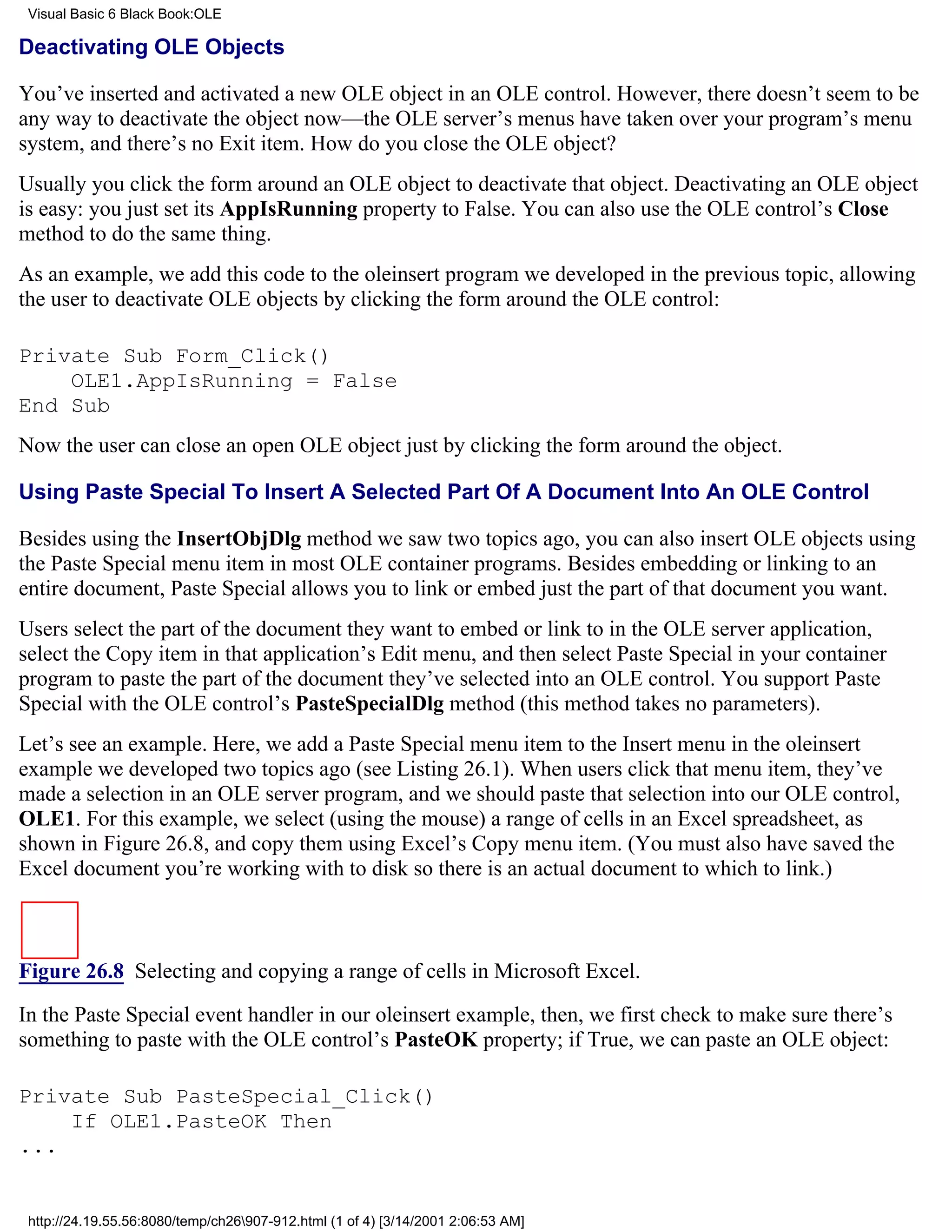 Visual Basic 6 Black Book:OLE

Deactivating OLE Objects

You’ve inserted and activated a new OLE object in an OLE control. However, there doesn’t seem to be
any way to deactivate the object now—the OLE server’s menus have taken over your program’s menu
system, and there’s no Exit item. How do you close the OLE object?
Usually you click the form around an OLE object to deactivate that object. Deactivating an OLE object
is easy: you just set its AppIsRunning property to False. You can also use the OLE control’s Close
method to do the same thing.
As an example, we add this code to the oleinsert program we developed in the previous topic, allowing
the user to deactivate OLE objects by clicking the form around the OLE control:

Private Sub Form_Click()
    OLE1.AppIsRunning = False
End Sub
Now the user can close an open OLE object just by clicking the form around the object.

Using Paste Special To Insert A Selected Part Of A Document Into An OLE Control

Besides using the InsertObjDlg method we saw two topics ago, you can also insert OLE objects using
the Paste Special menu item in most OLE container programs. Besides embedding or linking to an
entire document, Paste Special allows you to link or embed just the part of that document you want.
Users select the part of the document they want to embed or link to in the OLE server application,
select the Copy item in that application’s Edit menu, and then select Paste Special in your container
program to paste the part of the document they’ve selected into an OLE control. You support Paste
Special with the OLE control’s PasteSpecialDlg method (this method takes no parameters).
Let’s see an example. Here, we add a Paste Special menu item to the Insert menu in the oleinsert
example we developed two topics ago (see Listing 26.1). When users click that menu item, they’ve
made a selection in an OLE server program, and we should paste that selection into our OLE control,
OLE1. For this example, we select (using the mouse) a range of cells in an Excel spreadsheet, as
shown in Figure 26.8, and copy them using Excel’s Copy menu item. (You must also have saved the
Excel document you’re working with to disk so there is an actual document to which to link.)



Figure 26.8 Selecting and copying a range of cells in Microsoft Excel.

In the Paste Special event handler in our oleinsert example, then, we first check to make sure there’s
something to paste with the OLE control’s PasteOK property; if True, we can paste an OLE object:

Private Sub PasteSpecial_Click()
    If OLE1.PasteOK Then
...


 http://24.19.55.56:8080/temp/ch26907-912.html (1 of 4) [3/14/2001 2:06:53 AM]
 