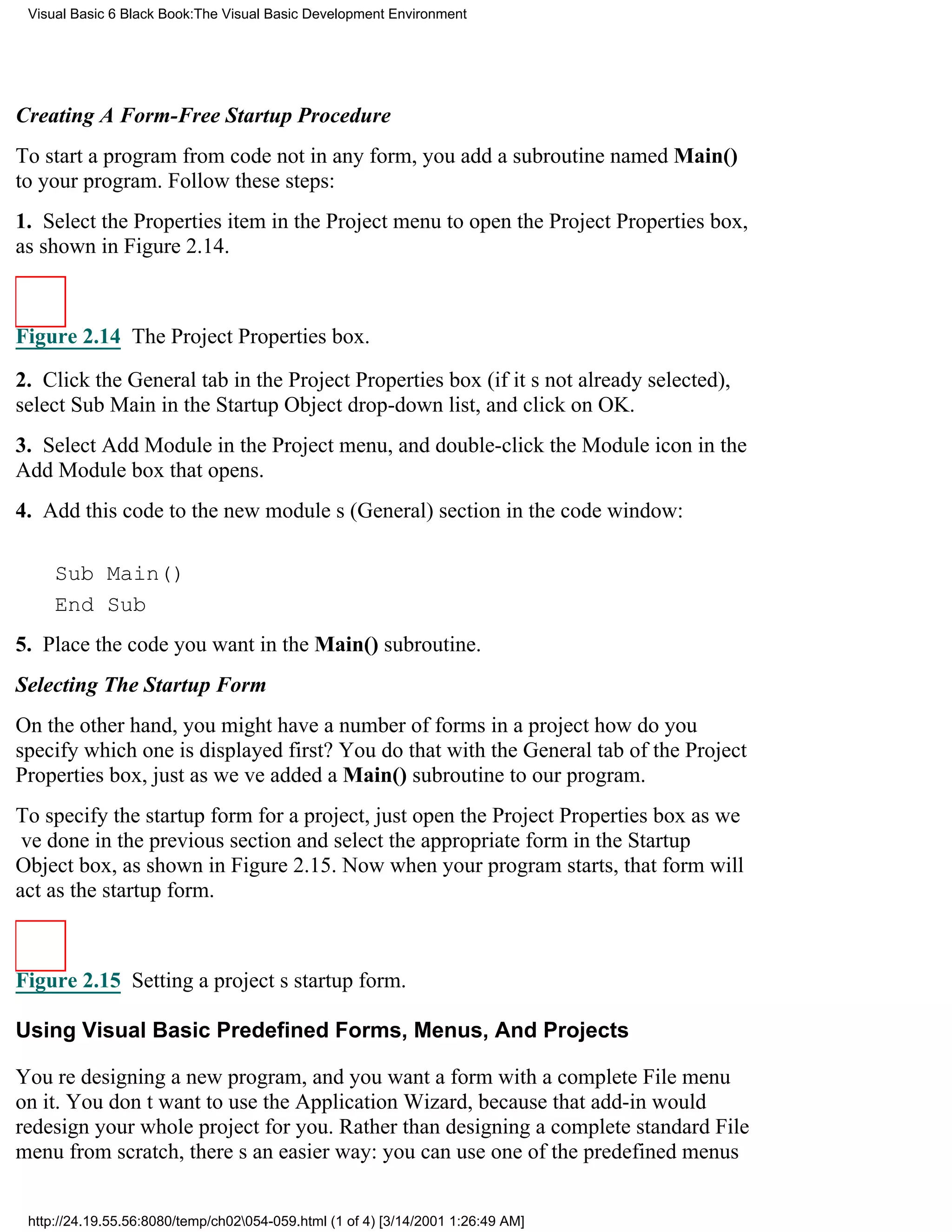 Visual Basic 6 Black Book:The Visual Basic Development Environment




Creating A Form-Free Startup Procedure
To start a program from code not in any form, you add a subroutine named Main()
to your program. Follow these steps:
1. Select the Properties item in the Project menu to open the Project Properties box,
as shown in Figure 2.14.



Figure 2.14 The Project Properties box.

2. Click the General tab in the Project Properties box (if its not already selected),
select Sub Main in the Startup Object drop-down list, and click on OK.
3. Select Add Module in the Project menu, and double-click the Module icon in the
Add Module box that opens.
4. Add this code to the new modules (General) section in the code window:

     Sub Main()
     End Sub
5. Place the code you want in the Main() subroutine.
Selecting The Startup Form
On the other hand, you might have a number of forms in a projecthow do you
specify which one is displayed first? You do that with the General tab of the Project
Properties box, just as weve added a Main() subroutine to our program.
To specify the startup form for a project, just open the Project Properties box as we
ve done in the previous section and select the appropriate form in the Startup
Object box, as shown in Figure 2.15. Now when your program starts, that form will
act as the startup form.



Figure 2.15 Setting a projects startup form.

Using Visual Basic Predefined Forms, Menus, And Projects

Youre designing a new program, and you want a form with a complete File menu
on it. You dont want to use the Application Wizard, because that add-in would
redesign your whole project for you. Rather than designing a complete standard File
menu from scratch, theres an easier way: you can use one of the predefined menus


 http://24.19.55.56:8080/temp/ch02054-059.html (1 of 4) [3/14/2001 1:26:49 AM]
 