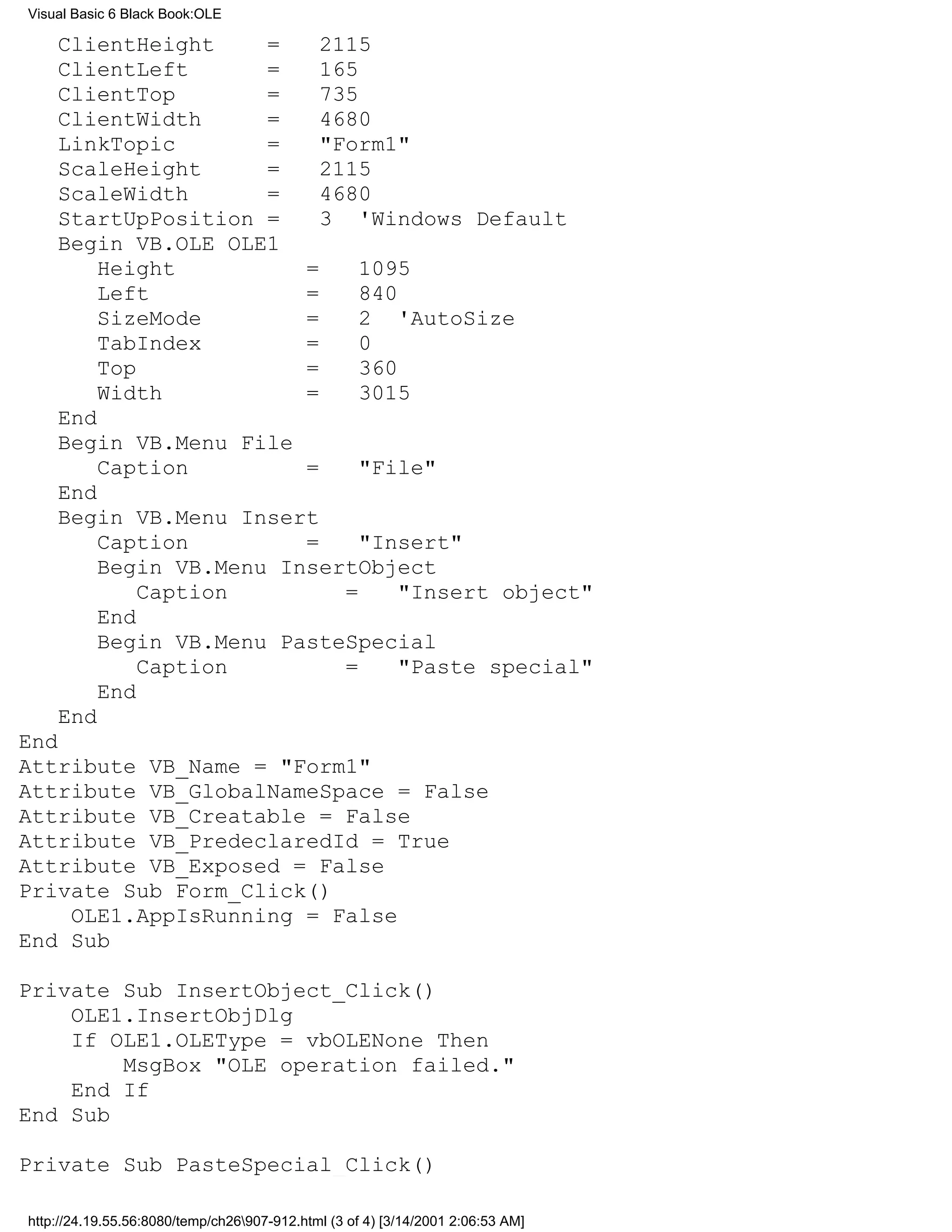 Visual Basic 6 Black Book:OLE

    ClientHeight     =    2115
    ClientLeft       =    165
    ClientTop        =    735
    ClientWidth      =    4680
    LinkTopic        =    "Form1"
    ScaleHeight      =    2115
    ScaleWidth       =    4680
    StartUpPosition =     3 'Windows Default
    Begin VB.OLE OLE1
        Height          =     1095
        Left            =     840
        SizeMode        =     2 'AutoSize
        TabIndex        =     0
        Top             =     360
        Width           =     3015
    End
    Begin VB.Menu File
        Caption         =     "File"
    End
    Begin VB.Menu Insert
        Caption         =     "Insert"
        Begin VB.Menu InsertObject
            Caption         =     "Insert object"
        End
        Begin VB.Menu PasteSpecial
            Caption         =     "Paste special"
        End
    End
End
Attribute VB_Name = "Form1"
Attribute VB_GlobalNameSpace = False
Attribute VB_Creatable = False
Attribute VB_PredeclaredId = True
Attribute VB_Exposed = False
Private Sub Form_Click()
    OLE1.AppIsRunning = False
End Sub

Private Sub InsertObject_Click()
    OLE1.InsertObjDlg
    If OLE1.OLEType = vbOLENone Then
        MsgBox "OLE operation failed."
    End If
End Sub

Private Sub PasteSpecial_Click()

http://24.19.55.56:8080/temp/ch26907-912.html (3 of 4) [3/14/2001 2:06:53 AM]
 