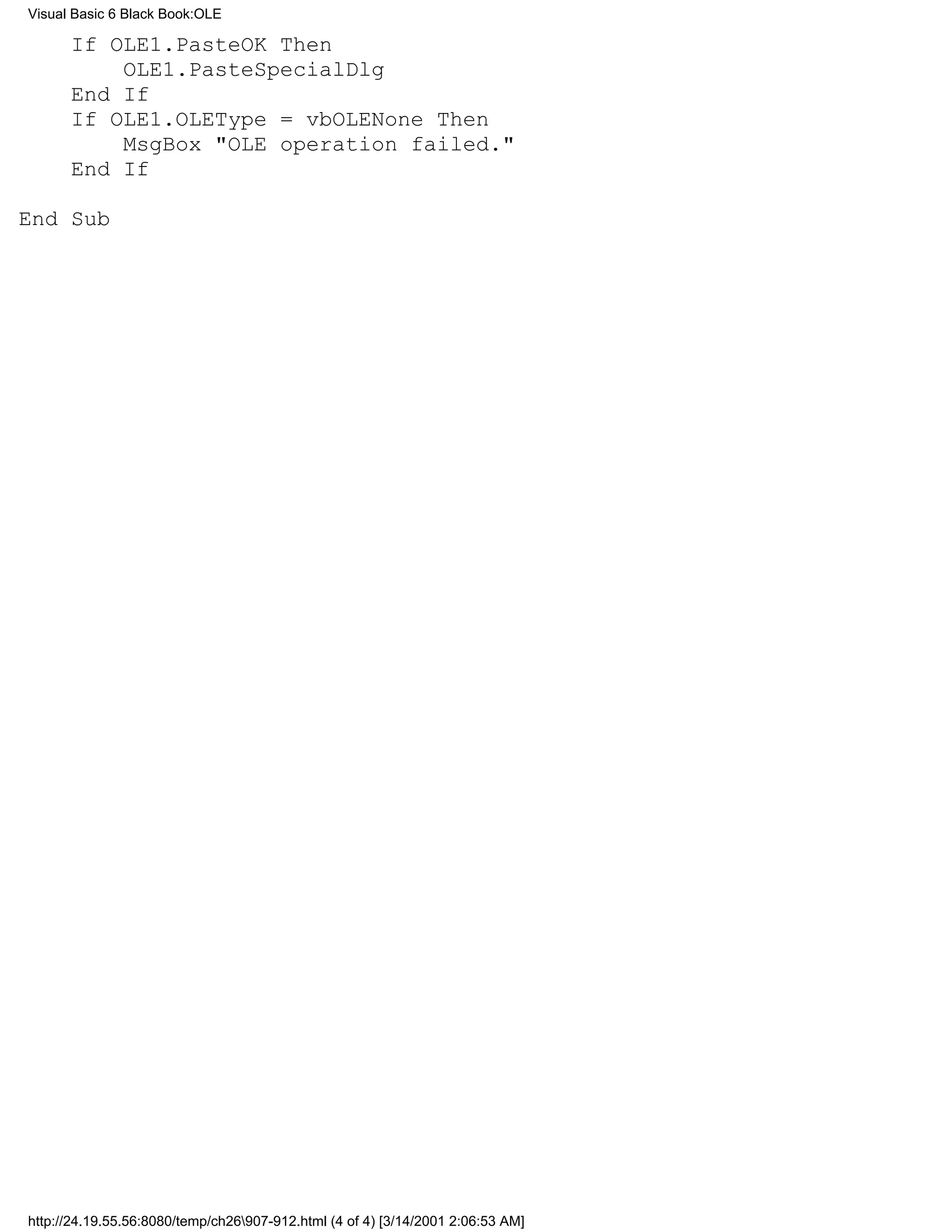 Visual Basic 6 Black Book:OLE

      If OLE1.PasteOK Then
          OLE1.PasteSpecialDlg
      End If
      If OLE1.OLEType = vbOLENone Then
          MsgBox "OLE operation failed."
      End If

End Sub




http://24.19.55.56:8080/temp/ch26907-912.html (4 of 4) [3/14/2001 2:06:53 AM]
 