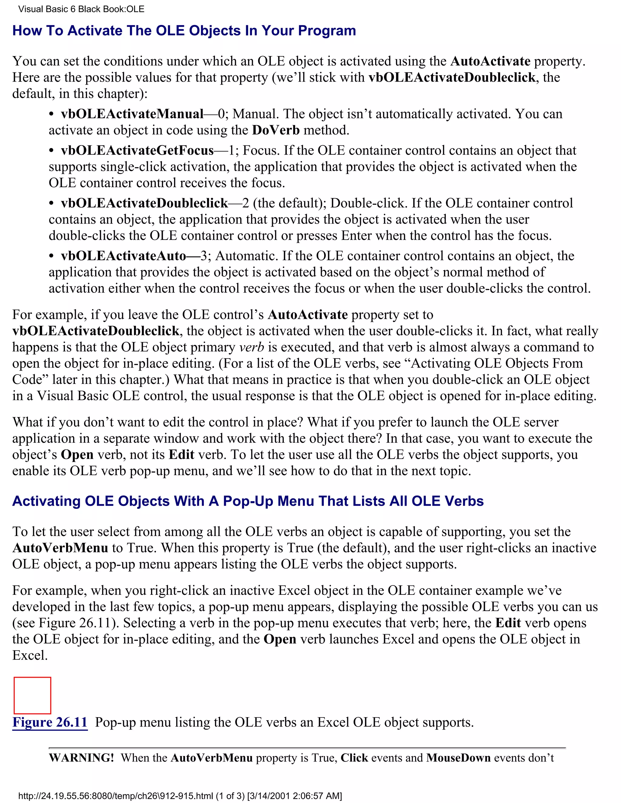 Visual Basic 6 Black Book:OLE

How To Activate The OLE Objects In Your Program

You can set the conditions under which an OLE object is activated using the AutoActivate property.
Here are the possible values for that property (we’ll stick with vbOLEActivateDoubleclick, the
default, in this chapter):
      • vbOLEActivateManual—0; Manual. The object isn’t automatically activated. You can
      activate an object in code using the DoVerb method.
      • vbOLEActivateGetFocus—1; Focus. If the OLE container control contains an object that
      supports single-click activation, the application that provides the object is activated when the
      OLE container control receives the focus.
      • vbOLEActivateDoubleclick—2 (the default); Double-click. If the OLE container control
      contains an object, the application that provides the object is activated when the user
      double-clicks the OLE container control or presses Enter when the control has the focus.
      • vbOLEActivateAuto—3; Automatic. If the OLE container control contains an object, the
      application that provides the object is activated based on the object’s normal method of
      activation either when the control receives the focus or when the user double-clicks the control.
For example, if you leave the OLE control’s AutoActivate property set to
vbOLEActivateDoubleclick, the object is activated when the user double-clicks it. In fact, what really
happens is that the OLE object primary verb is executed, and that verb is almost always a command to
open the object for in-place editing. (For a list of the OLE verbs, see “Activating OLE Objects From
Code” later in this chapter.) What that means in practice is that when you double-click an OLE object
in a Visual Basic OLE control, the usual response is that the OLE object is opened for in-place editing.
What if you don’t want to edit the control in place? What if you prefer to launch the OLE server
application in a separate window and work with the object there? In that case, you want to execute the
object’s Open verb, not its Edit verb. To let the user use all the OLE verbs the object supports, you
enable its OLE verb pop-up menu, and we’ll see how to do that in the next topic.

Activating OLE Objects With A Pop-Up Menu That Lists All OLE Verbs

To let the user select from among all the OLE verbs an object is capable of supporting, you set the
AutoVerbMenu to True. When this property is True (the default), and the user right-clicks an inactive
OLE object, a pop-up menu appears listing the OLE verbs the object supports.
For example, when you right-click an inactive Excel object in the OLE container example we’ve
developed in the last few topics, a pop-up menu appears, displaying the possible OLE verbs you can us
(see Figure 26.11). Selecting a verb in the pop-up menu executes that verb; here, the Edit verb opens
the OLE object for in-place editing, and the Open verb launches Excel and opens the OLE object in
Excel.



Figure 26.11 Pop-up menu listing the OLE verbs an Excel OLE object supports.

        WARNING! When the AutoVerbMenu property is True, Click events and MouseDown events don’t


 http://24.19.55.56:8080/temp/ch26912-915.html (1 of 3) [3/14/2001 2:06:57 AM]
 