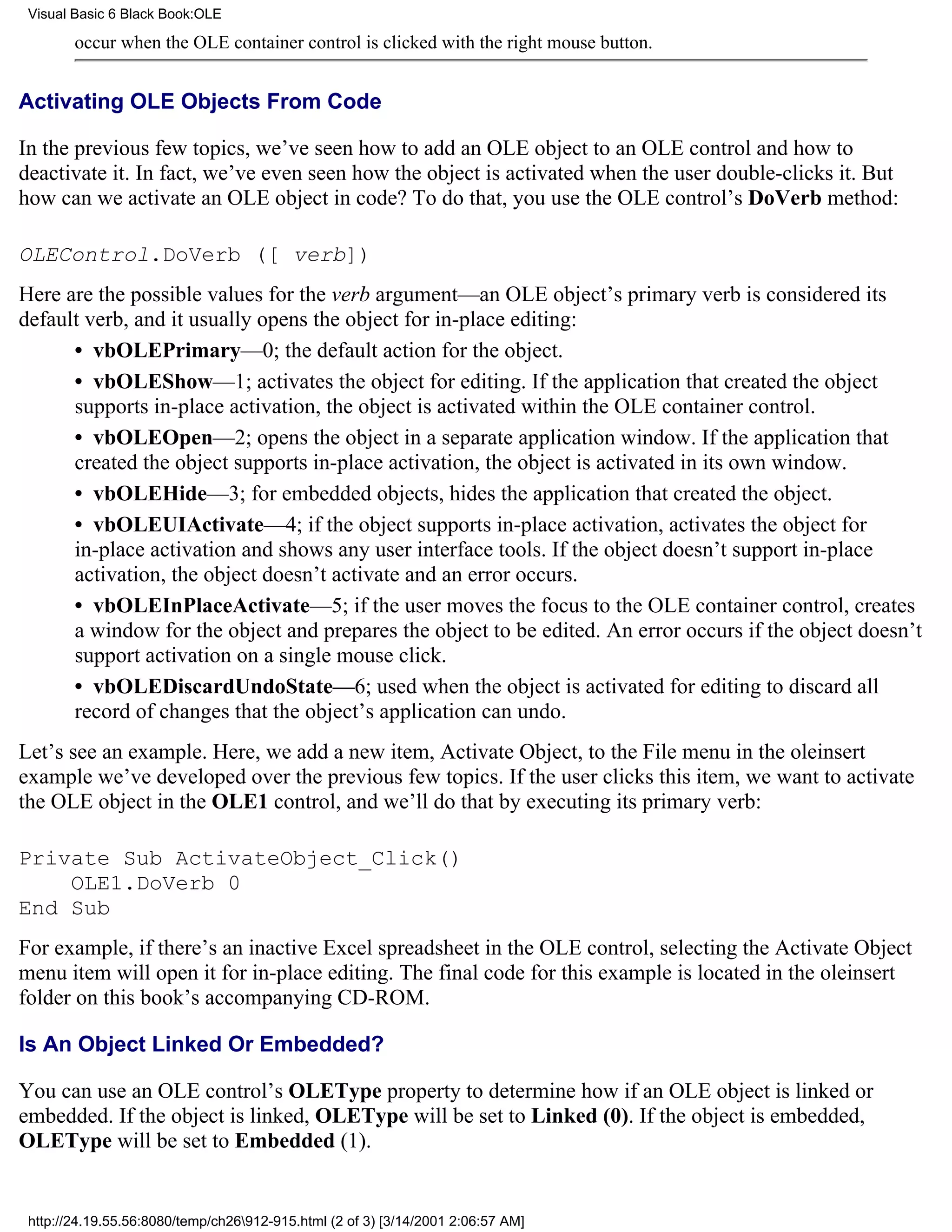 Visual Basic 6 Black Book:OLE

        occur when the OLE container control is clicked with the right mouse button.


Activating OLE Objects From Code

In the previous few topics, we’ve seen how to add an OLE object to an OLE control and how to
deactivate it. In fact, we’ve even seen how the object is activated when the user double-clicks it. But
how can we activate an OLE object in code? To do that, you use the OLE control’s DoVerb method:

OLEControl.DoVerb ([ verb])
Here are the possible values for the verb argument—an OLE object’s primary verb is considered its
default verb, and it usually opens the object for in-place editing:
      • vbOLEPrimary—0; the default action for the object.
      • vbOLEShow—1; activates the object for editing. If the application that created the object
      supports in-place activation, the object is activated within the OLE container control.
      • vbOLEOpen—2; opens the object in a separate application window. If the application that
      created the object supports in-place activation, the object is activated in its own window.
      • vbOLEHide—3; for embedded objects, hides the application that created the object.
      • vbOLEUIActivate—4; if the object supports in-place activation, activates the object for
      in-place activation and shows any user interface tools. If the object doesn’t support in-place
      activation, the object doesn’t activate and an error occurs.
      • vbOLEInPlaceActivate—5; if the user moves the focus to the OLE container control, creates
      a window for the object and prepares the object to be edited. An error occurs if the object doesn’t
      support activation on a single mouse click.
      • vbOLEDiscardUndoState—6; used when the object is activated for editing to discard all
      record of changes that the object’s application can undo.
Let’s see an example. Here, we add a new item, Activate Object, to the File menu in the oleinsert
example we’ve developed over the previous few topics. If the user clicks this item, we want to activate
the OLE object in the OLE1 control, and we’ll do that by executing its primary verb:

Private Sub ActivateObject_Click()
    OLE1.DoVerb 0
End Sub
For example, if there’s an inactive Excel spreadsheet in the OLE control, selecting the Activate Object
menu item will open it for in-place editing. The final code for this example is located in the oleinsert
folder on this book’s accompanying CD-ROM.

Is An Object Linked Or Embedded?

You can use an OLE control’s OLEType property to determine how if an OLE object is linked or
embedded. If the object is linked, OLEType will be set to Linked (0). If the object is embedded,
OLEType will be set to Embedded (1).


 http://24.19.55.56:8080/temp/ch26912-915.html (2 of 3) [3/14/2001 2:06:57 AM]
 