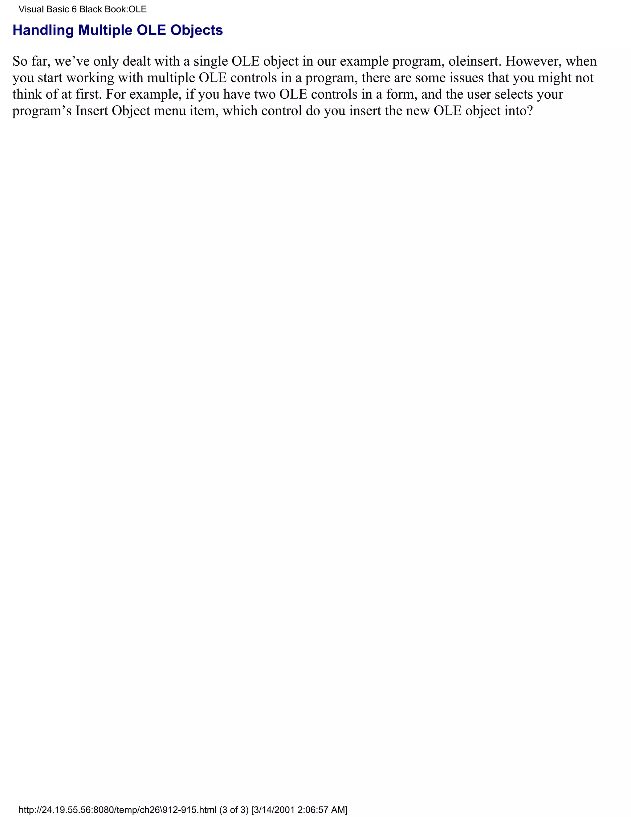Visual Basic 6 Black Book:OLE

Handling Multiple OLE Objects

So far, we’ve only dealt with a single OLE object in our example program, oleinsert. However, when
you start working with multiple OLE controls in a program, there are some issues that you might not
think of at first. For example, if you have two OLE controls in a form, and the user selects your
program’s Insert Object menu item, which control do you insert the new OLE object into?




 http://24.19.55.56:8080/temp/ch26912-915.html (3 of 3) [3/14/2001 2:06:57 AM]
 