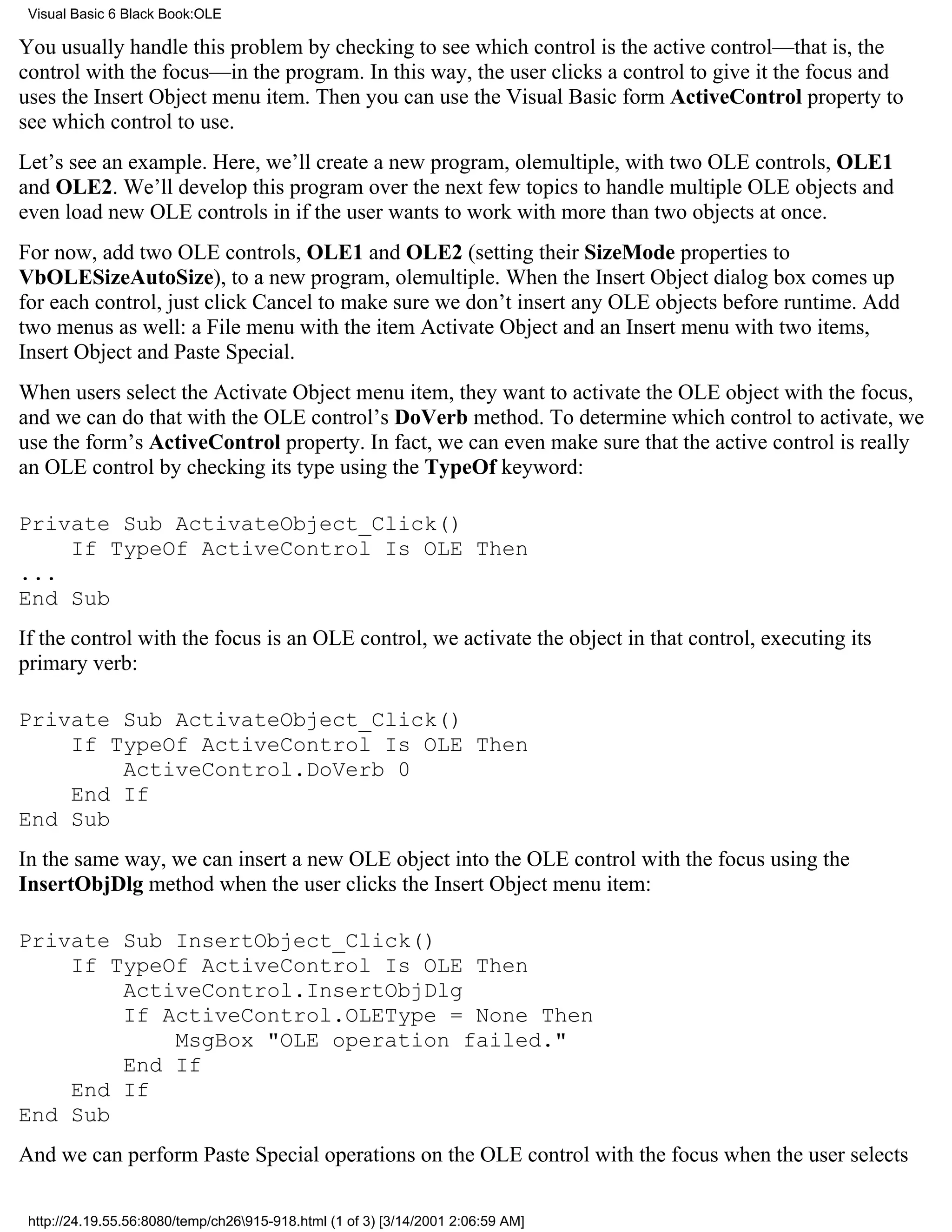 Visual Basic 6 Black Book:OLE

You usually handle this problem by checking to see which control is the active control—that is, the
control with the focus—in the program. In this way, the user clicks a control to give it the focus and
uses the Insert Object menu item. Then you can use the Visual Basic form ActiveControl property to
see which control to use.
Let’s see an example. Here, we’ll create a new program, olemultiple, with two OLE controls, OLE1
and OLE2. We’ll develop this program over the next few topics to handle multiple OLE objects and
even load new OLE controls in if the user wants to work with more than two objects at once.
For now, add two OLE controls, OLE1 and OLE2 (setting their SizeMode properties to
VbOLESizeAutoSize), to a new program, olemultiple. When the Insert Object dialog box comes up
for each control, just click Cancel to make sure we don’t insert any OLE objects before runtime. Add
two menus as well: a File menu with the item Activate Object and an Insert menu with two items,
Insert Object and Paste Special.
When users select the Activate Object menu item, they want to activate the OLE object with the focus,
and we can do that with the OLE control’s DoVerb method. To determine which control to activate, we
use the form’s ActiveControl property. In fact, we can even make sure that the active control is really
an OLE control by checking its type using the TypeOf keyword:

Private Sub ActivateObject_Click()
    If TypeOf ActiveControl Is OLE Then
...
End Sub
If the control with the focus is an OLE control, we activate the object in that control, executing its
primary verb:

Private Sub ActivateObject_Click()
    If TypeOf ActiveControl Is OLE Then
        ActiveControl.DoVerb 0
    End If
End Sub
In the same way, we can insert a new OLE object into the OLE control with the focus using the
InsertObjDlg method when the user clicks the Insert Object menu item:

Private Sub InsertObject_Click()
    If TypeOf ActiveControl Is OLE Then
        ActiveControl.InsertObjDlg
        If ActiveControl.OLEType = None Then
            MsgBox "OLE operation failed."
        End If
    End If
End Sub
And we can perform Paste Special operations on the OLE control with the focus when the user selects

 http://24.19.55.56:8080/temp/ch26915-918.html (1 of 3) [3/14/2001 2:06:59 AM]
 