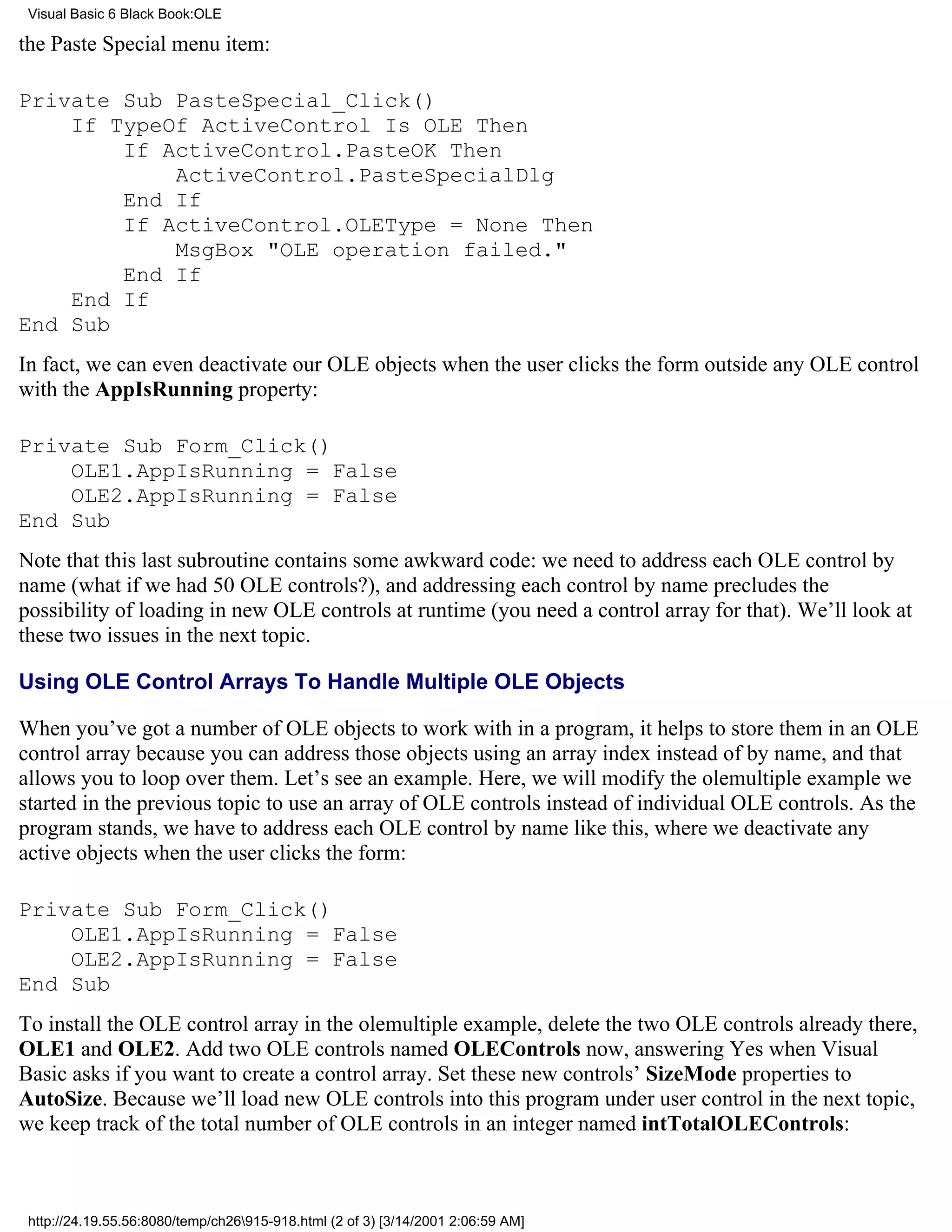 Visual Basic 6 Black Book:OLE

the Paste Special menu item:

Private Sub PasteSpecial_Click()
    If TypeOf ActiveControl Is OLE Then
        If ActiveControl.PasteOK Then
            ActiveControl.PasteSpecialDlg
        End If
        If ActiveControl.OLEType = None Then
            MsgBox "OLE operation failed."
        End If
    End If
End Sub
In fact, we can even deactivate our OLE objects when the user clicks the form outside any OLE control
with the AppIsRunning property:

Private Sub Form_Click()
    OLE1.AppIsRunning = False
    OLE2.AppIsRunning = False
End Sub
Note that this last subroutine contains some awkward code: we need to address each OLE control by
name (what if we had 50 OLE controls?), and addressing each control by name precludes the
possibility of loading in new OLE controls at runtime (you need a control array for that). We’ll look at
these two issues in the next topic.

Using OLE Control Arrays To Handle Multiple OLE Objects

When you’ve got a number of OLE objects to work with in a program, it helps to store them in an OLE
control array because you can address those objects using an array index instead of by name, and that
allows you to loop over them. Let’s see an example. Here, we will modify the olemultiple example we
started in the previous topic to use an array of OLE controls instead of individual OLE controls. As the
program stands, we have to address each OLE control by name like this, where we deactivate any
active objects when the user clicks the form:

Private Sub Form_Click()
    OLE1.AppIsRunning = False
    OLE2.AppIsRunning = False
End Sub
To install the OLE control array in the olemultiple example, delete the two OLE controls already there,
OLE1 and OLE2. Add two OLE controls named OLEControls now, answering Yes when Visual
Basic asks if you want to create a control array. Set these new controls’ SizeMode properties to
AutoSize. Because we’ll load new OLE controls into this program under user control in the next topic,
we keep track of the total number of OLE controls in an integer named intTotalOLEControls:



 http://24.19.55.56:8080/temp/ch26915-918.html (2 of 3) [3/14/2001 2:06:59 AM]
 