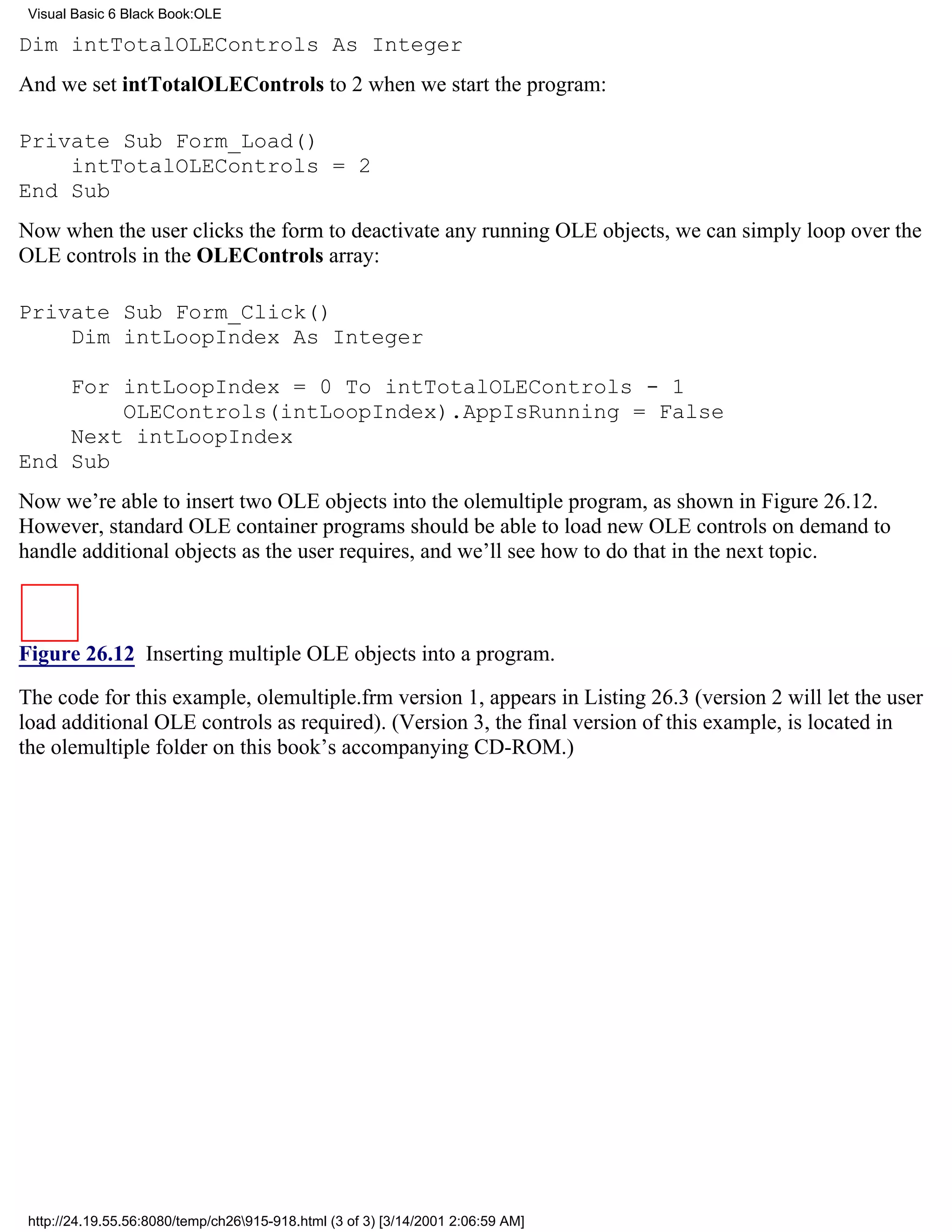 Visual Basic 6 Black Book:OLE

Dim intTotalOLEControls As Integer
And we set intTotalOLEControls to 2 when we start the program:

Private Sub Form_Load()
    intTotalOLEControls = 2
End Sub
Now when the user clicks the form to deactivate any running OLE objects, we can simply loop over the
OLE controls in the OLEControls array:

Private Sub Form_Click()
    Dim intLoopIndex As Integer

    For intLoopIndex = 0 To intTotalOLEControls - 1
        OLEControls(intLoopIndex).AppIsRunning = False
    Next intLoopIndex
End Sub
Now we’re able to insert two OLE objects into the olemultiple program, as shown in Figure 26.12.
However, standard OLE container programs should be able to load new OLE controls on demand to
handle additional objects as the user requires, and we’ll see how to do that in the next topic.



Figure 26.12 Inserting multiple OLE objects into a program.

The code for this example, olemultiple.frm version 1, appears in Listing 26.3 (version 2 will let the user
load additional OLE controls as required). (Version 3, the final version of this example, is located in
the olemultiple folder on this book’s accompanying CD-ROM.)




 http://24.19.55.56:8080/temp/ch26915-918.html (3 of 3) [3/14/2001 2:06:59 AM]
 