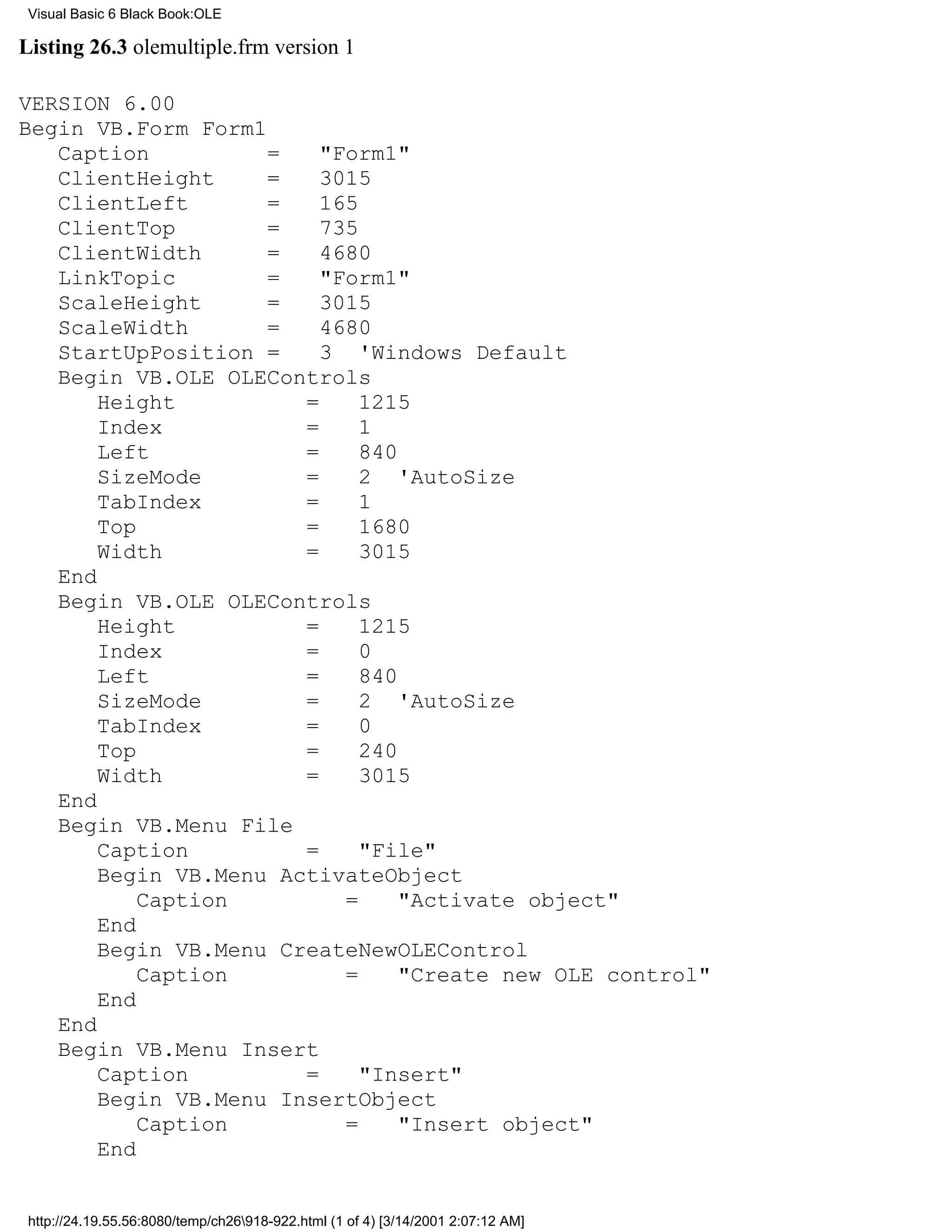 Visual Basic 6 Black Book:OLE

Listing 26.3 olemultiple.frm version 1

VERSION 6.00
Begin VB.Form Form1
   Caption          =    "Form1"
   ClientHeight     =    3015
   ClientLeft       =    165
   ClientTop        =    735
   ClientWidth      =    4680
   LinkTopic        =    "Form1"
   ScaleHeight      =    3015
   ScaleWidth       =    4680
   StartUpPosition =     3 'Windows Default
   Begin VB.OLE OLEControls
       Height          =     1215
       Index           =     1
       Left            =     840
       SizeMode        =     2 'AutoSize
       TabIndex        =     1
       Top             =     1680
       Width           =     3015
   End
   Begin VB.OLE OLEControls
       Height          =     1215
       Index           =     0
       Left            =     840
       SizeMode        =     2 'AutoSize
       TabIndex        =     0
       Top             =     240
       Width           =     3015
   End
   Begin VB.Menu File
       Caption         =     "File"
       Begin VB.Menu ActivateObject
           Caption         =     "Activate object"
       End
       Begin VB.Menu CreateNewOLEControl
           Caption         =     "Create new OLE control"
       End
   End
   Begin VB.Menu Insert
       Caption         =     "Insert"
       Begin VB.Menu InsertObject
           Caption         =     "Insert object"
       End


 http://24.19.55.56:8080/temp/ch26918-922.html (1 of 4) [3/14/2001 2:07:12 AM]
 