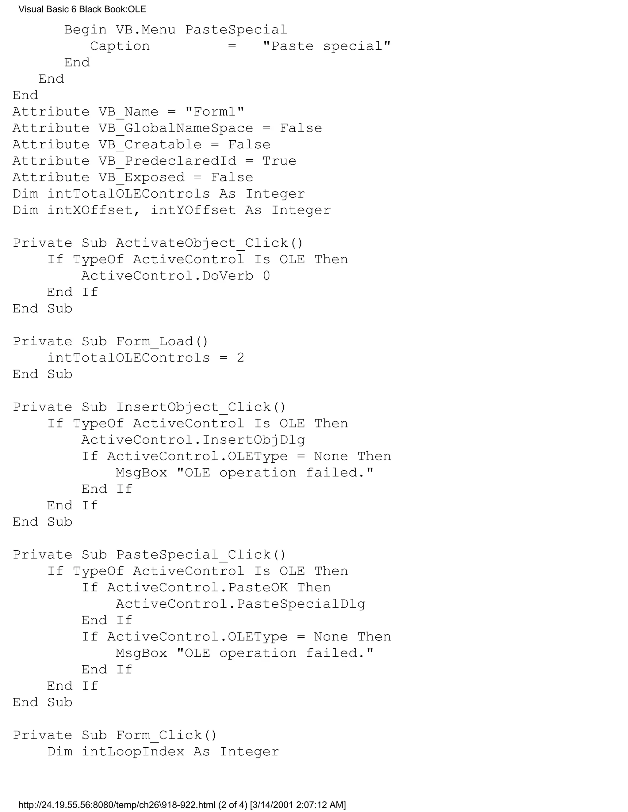 Visual Basic 6 Black Book:OLE

          Begin VB.Menu PasteSpecial
              Caption        =   "Paste special"
          End
    End
End
Attribute VB_Name = "Form1"
Attribute VB_GlobalNameSpace = False
Attribute VB_Creatable = False
Attribute VB_PredeclaredId = True
Attribute VB_Exposed = False
Dim intTotalOLEControls As Integer
Dim intXOffset, intYOffset As Integer

Private Sub ActivateObject_Click()
    If TypeOf ActiveControl Is OLE Then
        ActiveControl.DoVerb 0
    End If
End Sub

Private Sub Form_Load()
    intTotalOLEControls = 2
End Sub

Private Sub InsertObject_Click()
    If TypeOf ActiveControl Is OLE Then
        ActiveControl.InsertObjDlg
        If ActiveControl.OLEType = None Then
            MsgBox "OLE operation failed."
        End If
    End If
End Sub

Private Sub PasteSpecial_Click()
    If TypeOf ActiveControl Is OLE Then
        If ActiveControl.PasteOK Then
            ActiveControl.PasteSpecialDlg
        End If
        If ActiveControl.OLEType = None Then
            MsgBox "OLE operation failed."
        End If
    End If
End Sub

Private Sub Form_Click()
    Dim intLoopIndex As Integer


http://24.19.55.56:8080/temp/ch26918-922.html (2 of 4) [3/14/2001 2:07:12 AM]
 