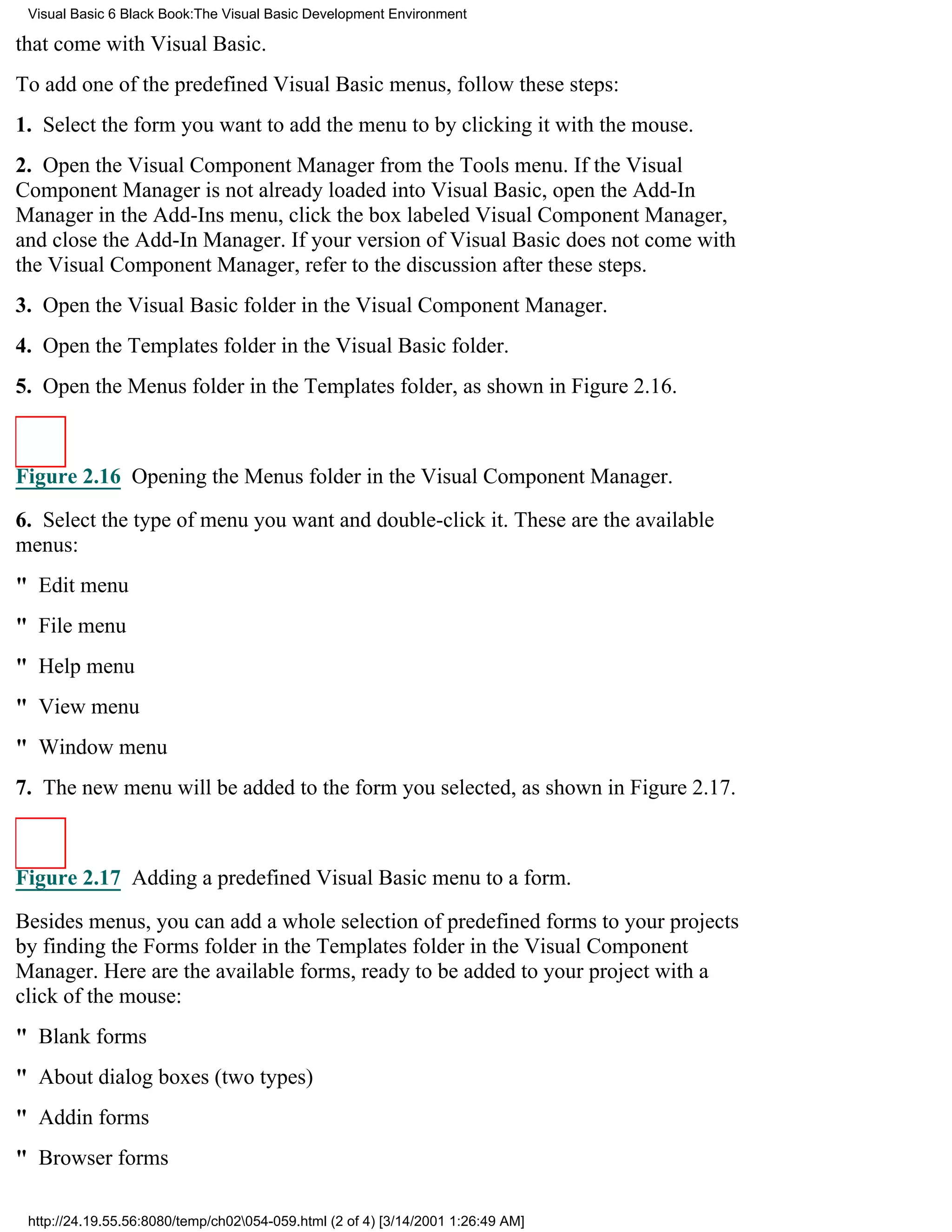 Visual Basic 6 Black Book:The Visual Basic Development Environment

that come with Visual Basic.
To add one of the predefined Visual Basic menus, follow these steps:
1. Select the form you want to add the menu to by clicking it with the mouse.
2. Open the Visual Component Manager from the Tools menu. If the Visual
Component Manager is not already loaded into Visual Basic, open the Add-In
Manager in the Add-Ins menu, click the box labeled Visual Component Manager,
and close the Add-In Manager. If your version of Visual Basic does not come with
the Visual Component Manager, refer to the discussion after these steps.
3. Open the Visual Basic folder in the Visual Component Manager.
4. Open the Templates folder in the Visual Basic folder.
5. Open the Menus folder in the Templates folder, as shown in Figure 2.16.



Figure 2.16 Opening the Menus folder in the Visual Component Manager.

6. Select the type of menu you want and double-click it. These are the available
menus:
" Edit menu
" File menu
" Help menu
" View menu
" Window menu
7. The new menu will be added to the form you selected, as shown in Figure 2.17.



Figure 2.17 Adding a predefined Visual Basic menu to a form.

Besides menus, you can add a whole selection of predefined forms to your projects
by finding the Forms folder in the Templates folder in the Visual Component
Manager. Here are the available forms, ready to be added to your project with a
click of the mouse:
" Blank forms
" About dialog boxes (two types)
" Addin forms
" Browser forms

 http://24.19.55.56:8080/temp/ch02054-059.html (2 of 4) [3/14/2001 1:26:49 AM]
 