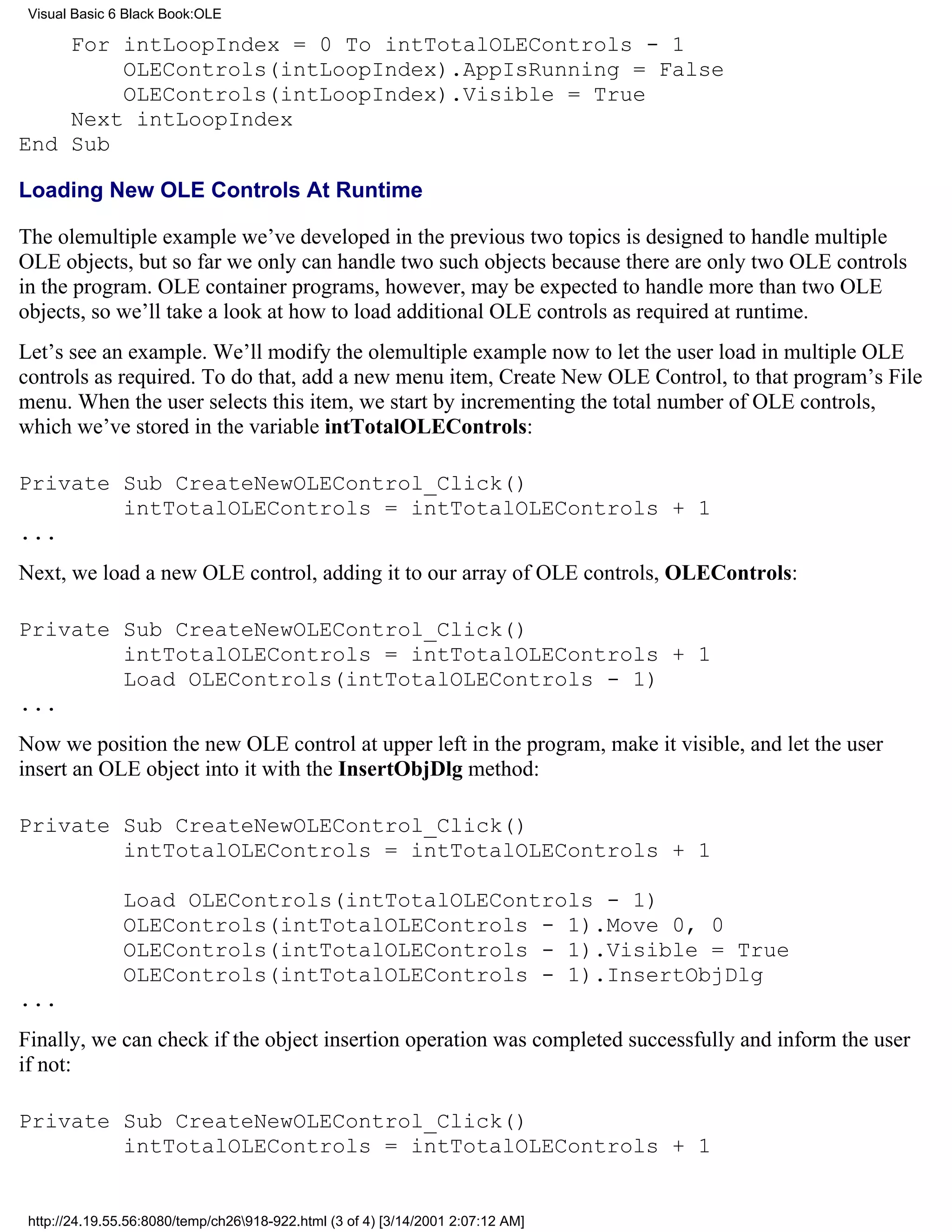 Visual Basic 6 Black Book:OLE

    For intLoopIndex = 0 To intTotalOLEControls - 1
        OLEControls(intLoopIndex).AppIsRunning = False
        OLEControls(intLoopIndex).Visible = True
    Next intLoopIndex
End Sub

Loading New OLE Controls At Runtime

The olemultiple example we’ve developed in the previous two topics is designed to handle multiple
OLE objects, but so far we only can handle two such objects because there are only two OLE controls
in the program. OLE container programs, however, may be expected to handle more than two OLE
objects, so we’ll take a look at how to load additional OLE controls as required at runtime.
Let’s see an example. We’ll modify the olemultiple example now to let the user load in multiple OLE
controls as required. To do that, add a new menu item, Create New OLE Control, to that program’s File
menu. When the user selects this item, we start by incrementing the total number of OLE controls,
which we’ve stored in the variable intTotalOLEControls:

Private Sub CreateNewOLEControl_Click()
        intTotalOLEControls = intTotalOLEControls + 1
...
Next, we load a new OLE control, adding it to our array of OLE controls, OLEControls:

Private Sub CreateNewOLEControl_Click()
        intTotalOLEControls = intTotalOLEControls + 1
        Load OLEControls(intTotalOLEControls - 1)
...
Now we position the new OLE control at upper left in the program, make it visible, and let the user
insert an OLE object into it with the InsertObjDlg method:

Private Sub CreateNewOLEControl_Click()
        intTotalOLEControls = intTotalOLEControls + 1

               Load OLEControls(intTotalOLEControls - 1)
               OLEControls(intTotalOLEControls - 1).Move 0, 0
               OLEControls(intTotalOLEControls - 1).Visible = True
               OLEControls(intTotalOLEControls - 1).InsertObjDlg
...
Finally, we can check if the object insertion operation was completed successfully and inform the user
if not:

Private Sub CreateNewOLEControl_Click()
        intTotalOLEControls = intTotalOLEControls + 1


 http://24.19.55.56:8080/temp/ch26918-922.html (3 of 4) [3/14/2001 2:07:12 AM]
 