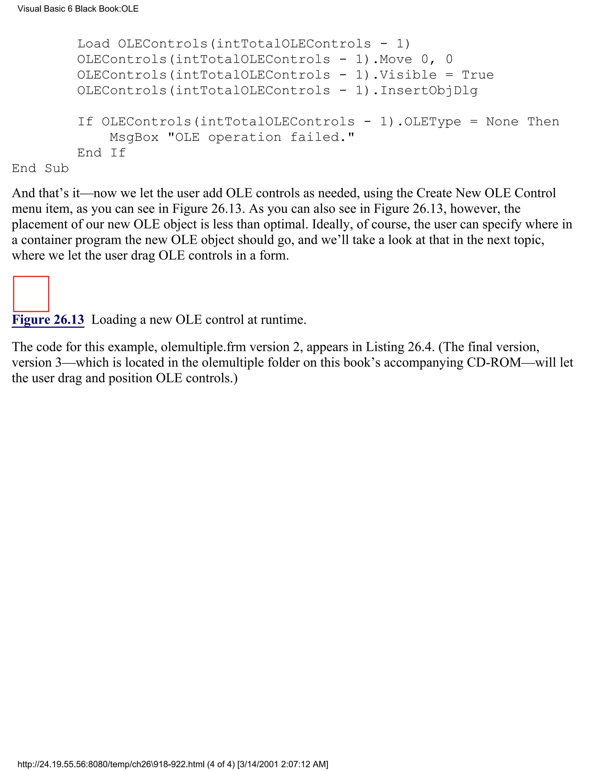 Visual Basic 6 Black Book:OLE



               Load OLEControls(intTotalOLEControls - 1)
               OLEControls(intTotalOLEControls - 1).Move 0, 0
               OLEControls(intTotalOLEControls - 1).Visible = True
               OLEControls(intTotalOLEControls - 1).InsertObjDlg

               If OLEControls(intTotalOLEControls - 1).OLEType = None Then
                   MsgBox "OLE operation failed."
               End If
End Sub
And that’s it—now we let the user add OLE controls as needed, using the Create New OLE Control
menu item, as you can see in Figure 26.13. As you can also see in Figure 26.13, however, the
placement of our new OLE object is less than optimal. Ideally, of course, the user can specify where in
a container program the new OLE object should go, and we’ll take a look at that in the next topic,
where we let the user drag OLE controls in a form.



Figure 26.13 Loading a new OLE control at runtime.

The code for this example, olemultiple.frm version 2, appears in Listing 26.4. (The final version,
version 3—which is located in the olemultiple folder on this book’s accompanying CD-ROM—will let
the user drag and position OLE controls.)




 http://24.19.55.56:8080/temp/ch26918-922.html (4 of 4) [3/14/2001 2:07:12 AM]
 