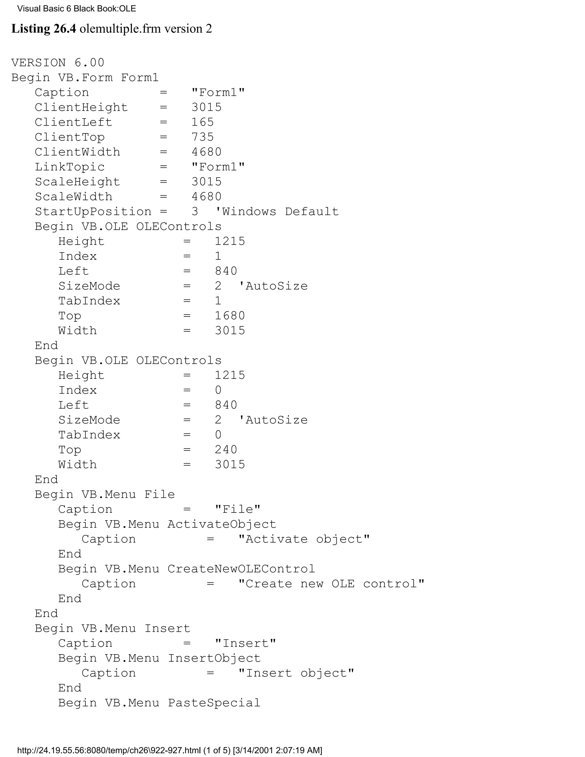 Visual Basic 6 Black Book:OLE

Listing 26.4 olemultiple.frm version 2

VERSION 6.00
Begin VB.Form Form1
   Caption          =    "Form1"
   ClientHeight     =    3015
   ClientLeft       =    165
   ClientTop        =    735
   ClientWidth      =    4680
   LinkTopic        =    "Form1"
   ScaleHeight      =    3015
   ScaleWidth       =    4680
   StartUpPosition =     3 'Windows Default
   Begin VB.OLE OLEControls
       Height          =     1215
       Index           =     1
       Left            =     840
       SizeMode        =     2 'AutoSize
       TabIndex        =     1
       Top             =     1680
       Width           =     3015
   End
   Begin VB.OLE OLEControls
       Height          =     1215
       Index           =     0
       Left            =     840
       SizeMode        =     2 'AutoSize
       TabIndex        =     0
       Top             =     240
       Width           =     3015
   End
   Begin VB.Menu File
       Caption         =     "File"
       Begin VB.Menu ActivateObject
           Caption         =     "Activate object"
       End
       Begin VB.Menu CreateNewOLEControl
           Caption         =     "Create new OLE control"
       End
   End
   Begin VB.Menu Insert
       Caption         =     "Insert"
       Begin VB.Menu InsertObject
           Caption         =     "Insert object"
       End
       Begin VB.Menu PasteSpecial


 http://24.19.55.56:8080/temp/ch26922-927.html (1 of 5) [3/14/2001 2:07:19 AM]
 