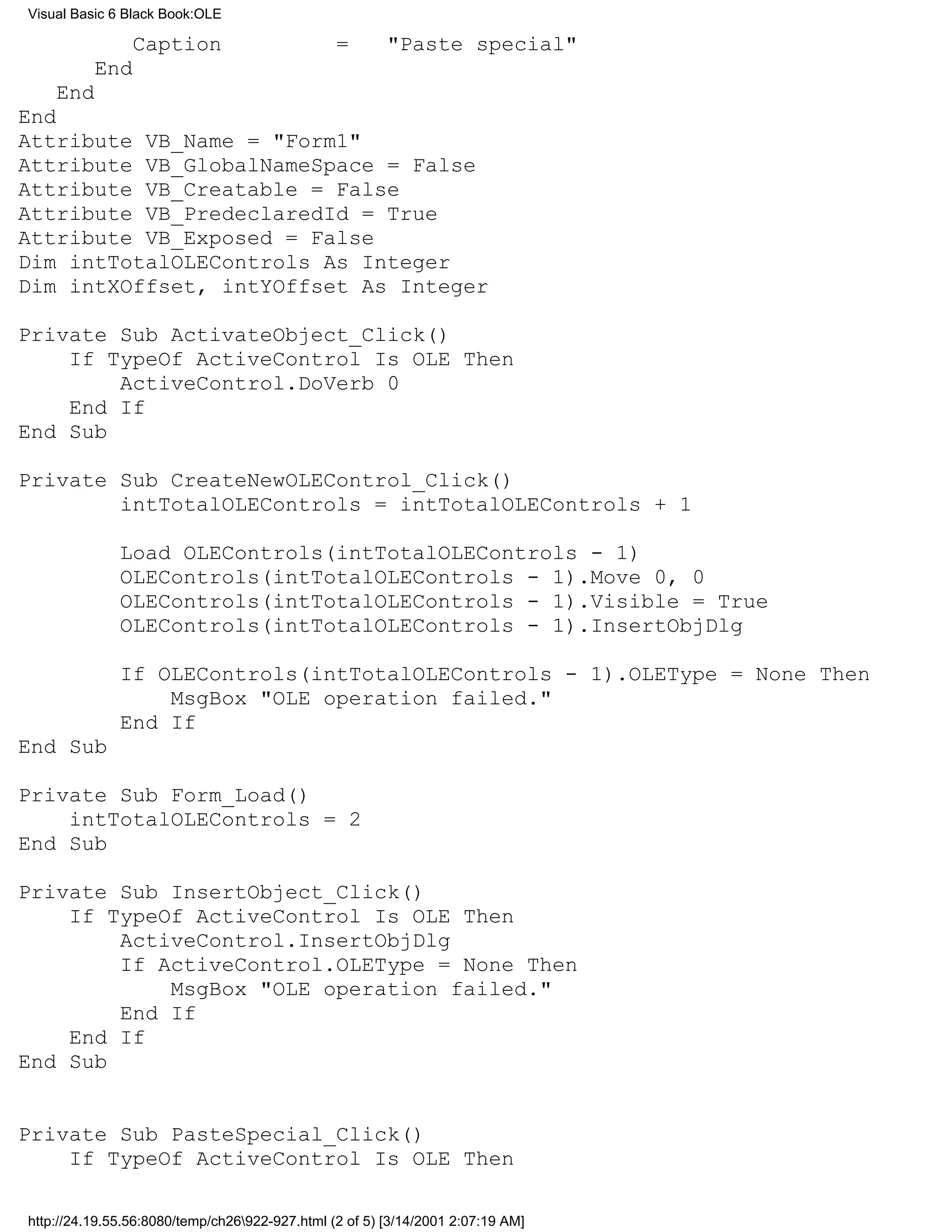 Visual Basic 6 Black Book:OLE

                Caption                         =       "Paste special"
          End
    End
End
Attribute VB_Name = "Form1"
Attribute VB_GlobalNameSpace = False
Attribute VB_Creatable = False
Attribute VB_PredeclaredId = True
Attribute VB_Exposed = False
Dim intTotalOLEControls As Integer
Dim intXOffset, intYOffset As Integer

Private Sub ActivateObject_Click()
    If TypeOf ActiveControl Is OLE Then
        ActiveControl.DoVerb 0
    End If
End Sub

Private Sub CreateNewOLEControl_Click()
        intTotalOLEControls = intTotalOLEControls + 1

              Load OLEControls(intTotalOLEControls - 1)
              OLEControls(intTotalOLEControls - 1).Move 0, 0
              OLEControls(intTotalOLEControls - 1).Visible = True
              OLEControls(intTotalOLEControls - 1).InsertObjDlg

              If OLEControls(intTotalOLEControls - 1).OLEType = None Then
                  MsgBox "OLE operation failed."
              End If
End Sub

Private Sub Form_Load()
    intTotalOLEControls = 2
End Sub

Private Sub InsertObject_Click()
    If TypeOf ActiveControl Is OLE Then
        ActiveControl.InsertObjDlg
        If ActiveControl.OLEType = None Then
            MsgBox "OLE operation failed."
        End If
    End If
End Sub


Private Sub PasteSpecial_Click()
    If TypeOf ActiveControl Is OLE Then

http://24.19.55.56:8080/temp/ch26922-927.html (2 of 5) [3/14/2001 2:07:19 AM]
 
