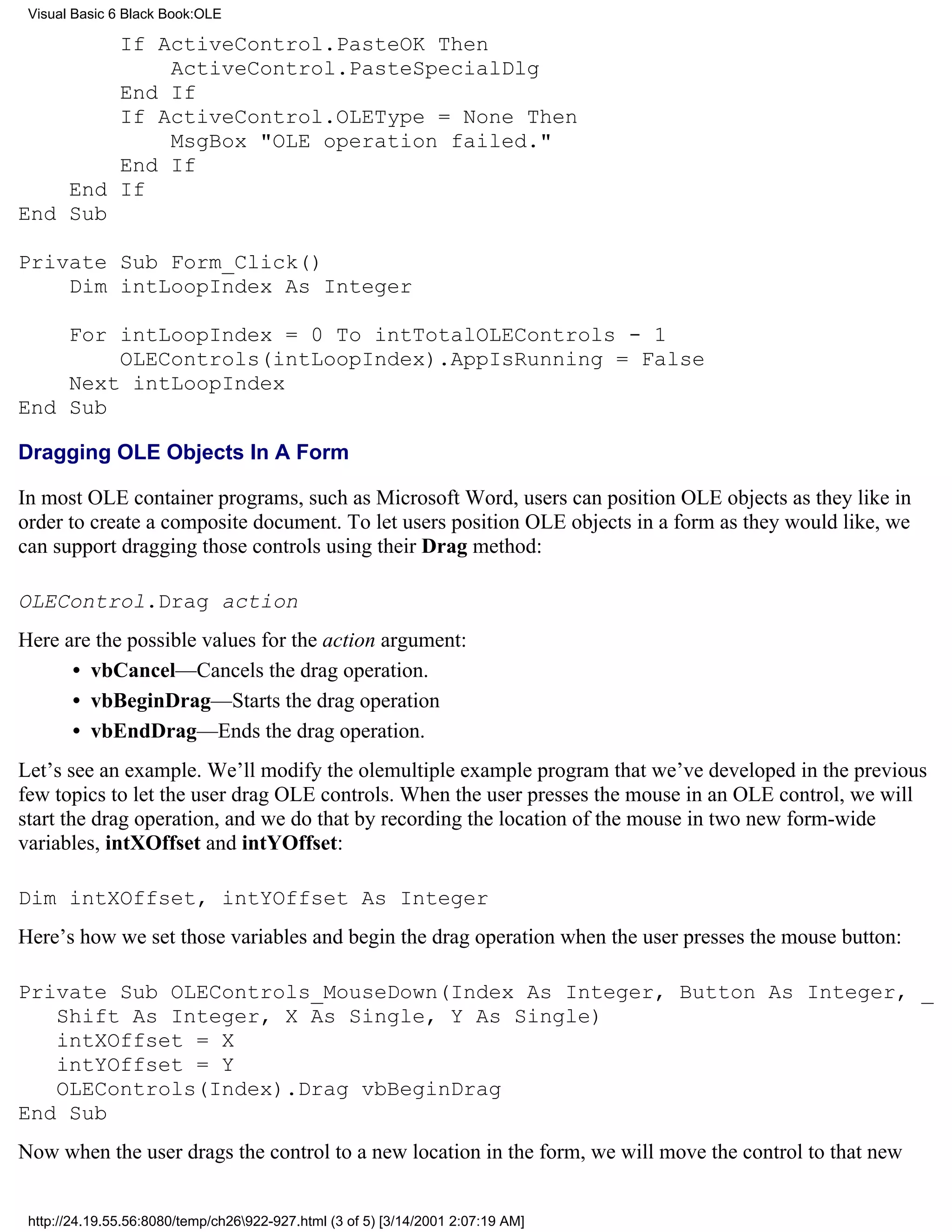 Visual Basic 6 Black Book:OLE

        If ActiveControl.PasteOK Then
            ActiveControl.PasteSpecialDlg
        End If
        If ActiveControl.OLEType = None Then
            MsgBox "OLE operation failed."
        End If
    End If
End Sub

Private Sub Form_Click()
    Dim intLoopIndex As Integer

    For intLoopIndex = 0 To intTotalOLEControls - 1
        OLEControls(intLoopIndex).AppIsRunning = False
    Next intLoopIndex
End Sub

Dragging OLE Objects In A Form

In most OLE container programs, such as Microsoft Word, users can position OLE objects as they like in
order to create a composite document. To let users position OLE objects in a form as they would like, we
can support dragging those controls using their Drag method:

OLEControl.Drag action
Here are the possible values for the action argument:
      • vbCancel—Cancels the drag operation.
      • vbBeginDrag—Starts the drag operation
      • vbEndDrag—Ends the drag operation.
Let’s see an example. We’ll modify the olemultiple example program that we’ve developed in the previous
few topics to let the user drag OLE controls. When the user presses the mouse in an OLE control, we will
start the drag operation, and we do that by recording the location of the mouse in two new form-wide
variables, intXOffset and intYOffset:

Dim intXOffset, intYOffset As Integer
Here’s how we set those variables and begin the drag operation when the user presses the mouse button:

Private Sub OLEControls_MouseDown(Index As Integer, Button As Integer, _
   Shift As Integer, X As Single, Y As Single)
   intXOffset = X
   intYOffset = Y
   OLEControls(Index).Drag vbBeginDrag
End Sub
Now when the user drags the control to a new location in the form, we will move the control to that new


 http://24.19.55.56:8080/temp/ch26922-927.html (3 of 5) [3/14/2001 2:07:19 AM]
 