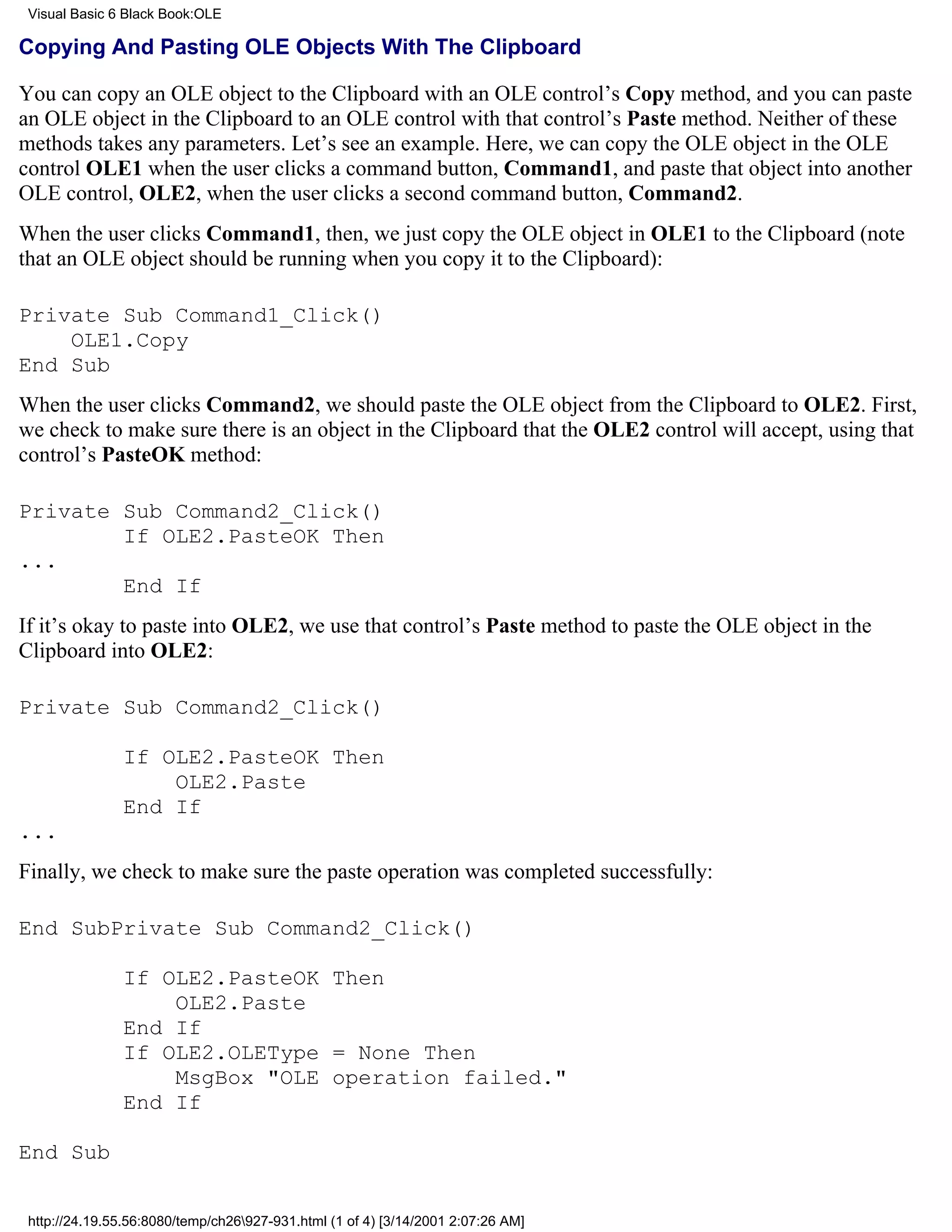 Visual Basic 6 Black Book:OLE

Copying And Pasting OLE Objects With The Clipboard

You can copy an OLE object to the Clipboard with an OLE control’s Copy method, and you can paste
an OLE object in the Clipboard to an OLE control with that control’s Paste method. Neither of these
methods takes any parameters. Let’s see an example. Here, we can copy the OLE object in the OLE
control OLE1 when the user clicks a command button, Command1, and paste that object into another
OLE control, OLE2, when the user clicks a second command button, Command2.
When the user clicks Command1, then, we just copy the OLE object in OLE1 to the Clipboard (note
that an OLE object should be running when you copy it to the Clipboard):

Private Sub Command1_Click()
    OLE1.Copy
End Sub
When the user clicks Command2, we should paste the OLE object from the Clipboard to OLE2. First,
we check to make sure there is an object in the Clipboard that the OLE2 control will accept, using that
control’s PasteOK method:

Private Sub Command2_Click()
        If OLE2.PasteOK Then
...
        End If
If it’s okay to paste into OLE2, we use that control’s Paste method to paste the OLE object in the
Clipboard into OLE2:

Private Sub Command2_Click()

               If OLE2.PasteOK Then
                   OLE2.Paste
               End If
...
Finally, we check to make sure the paste operation was completed successfully:

End SubPrivate Sub Command2_Click()

               If OLE2.PasteOK Then
                   OLE2.Paste
               End If
               If OLE2.OLEType = None Then
                   MsgBox "OLE operation failed."
               End If

End Sub


 http://24.19.55.56:8080/temp/ch26927-931.html (1 of 4) [3/14/2001 2:07:26 AM]
 