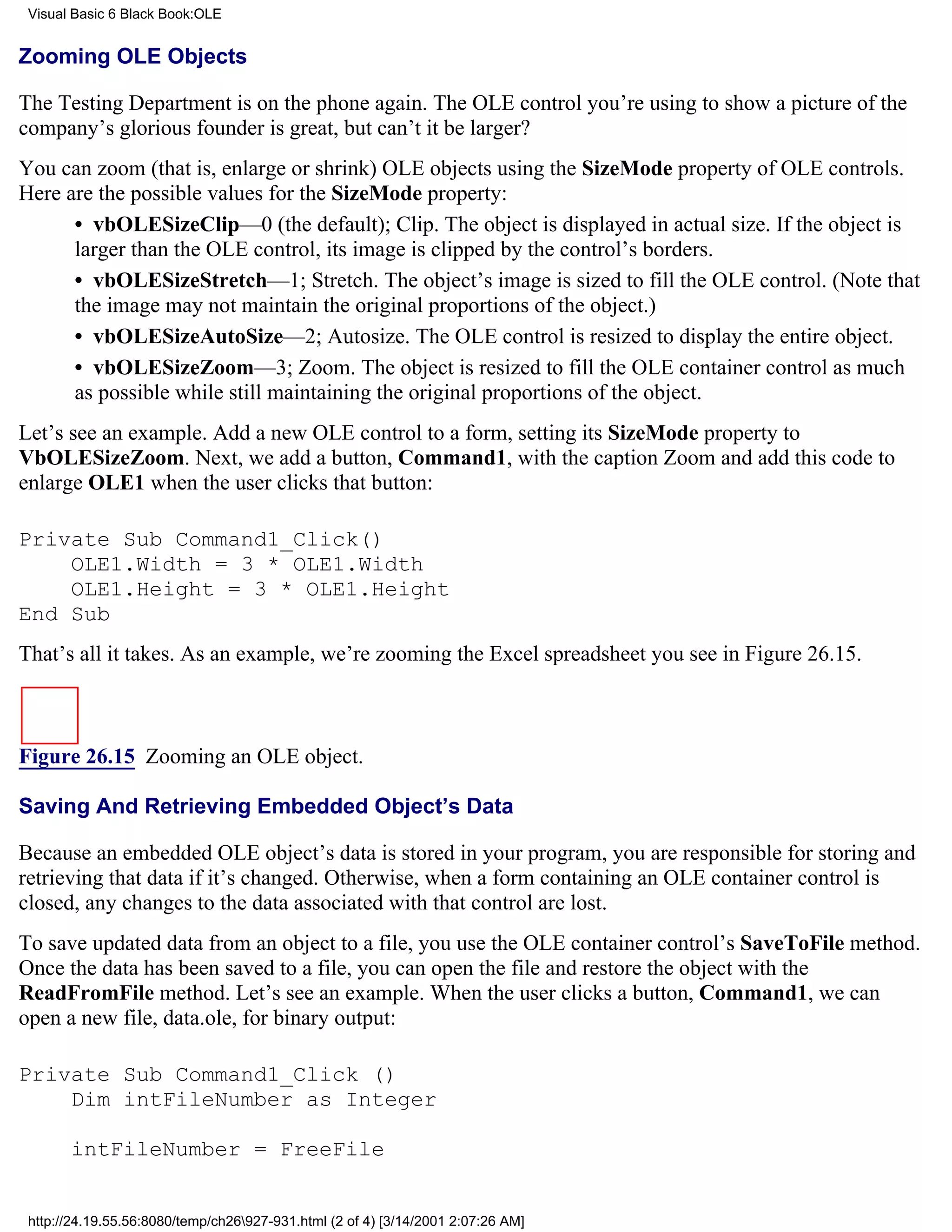 Visual Basic 6 Black Book:OLE


Zooming OLE Objects

The Testing Department is on the phone again. The OLE control you’re using to show a picture of the
company’s glorious founder is great, but can’t it be larger?
You can zoom (that is, enlarge or shrink) OLE objects using the SizeMode property of OLE controls.
Here are the possible values for the SizeMode property:
      • vbOLESizeClip—0 (the default); Clip. The object is displayed in actual size. If the object is
      larger than the OLE control, its image is clipped by the control’s borders.
      • vbOLESizeStretch—1; Stretch. The object’s image is sized to fill the OLE control. (Note that
      the image may not maintain the original proportions of the object.)
      • vbOLESizeAutoSize—2; Autosize. The OLE control is resized to display the entire object.
      • vbOLESizeZoom—3; Zoom. The object is resized to fill the OLE container control as much
      as possible while still maintaining the original proportions of the object.
Let’s see an example. Add a new OLE control to a form, setting its SizeMode property to
VbOLESizeZoom. Next, we add a button, Command1, with the caption Zoom and add this code to
enlarge OLE1 when the user clicks that button:

Private Sub Command1_Click()
    OLE1.Width = 3 * OLE1.Width
    OLE1.Height = 3 * OLE1.Height
End Sub
That’s all it takes. As an example, we’re zooming the Excel spreadsheet you see in Figure 26.15.



Figure 26.15 Zooming an OLE object.

Saving And Retrieving Embedded Object’s Data

Because an embedded OLE object’s data is stored in your program, you are responsible for storing and
retrieving that data if it’s changed. Otherwise, when a form containing an OLE container control is
closed, any changes to the data associated with that control are lost.
To save updated data from an object to a file, you use the OLE container control’s SaveToFile method.
Once the data has been saved to a file, you can open the file and restore the object with the
ReadFromFile method. Let’s see an example. When the user clicks a button, Command1, we can
open a new file, data.ole, for binary output:

Private Sub Command1_Click ()
    Dim intFileNumber as Integer

       intFileNumber = FreeFile


 http://24.19.55.56:8080/temp/ch26927-931.html (2 of 4) [3/14/2001 2:07:26 AM]
 