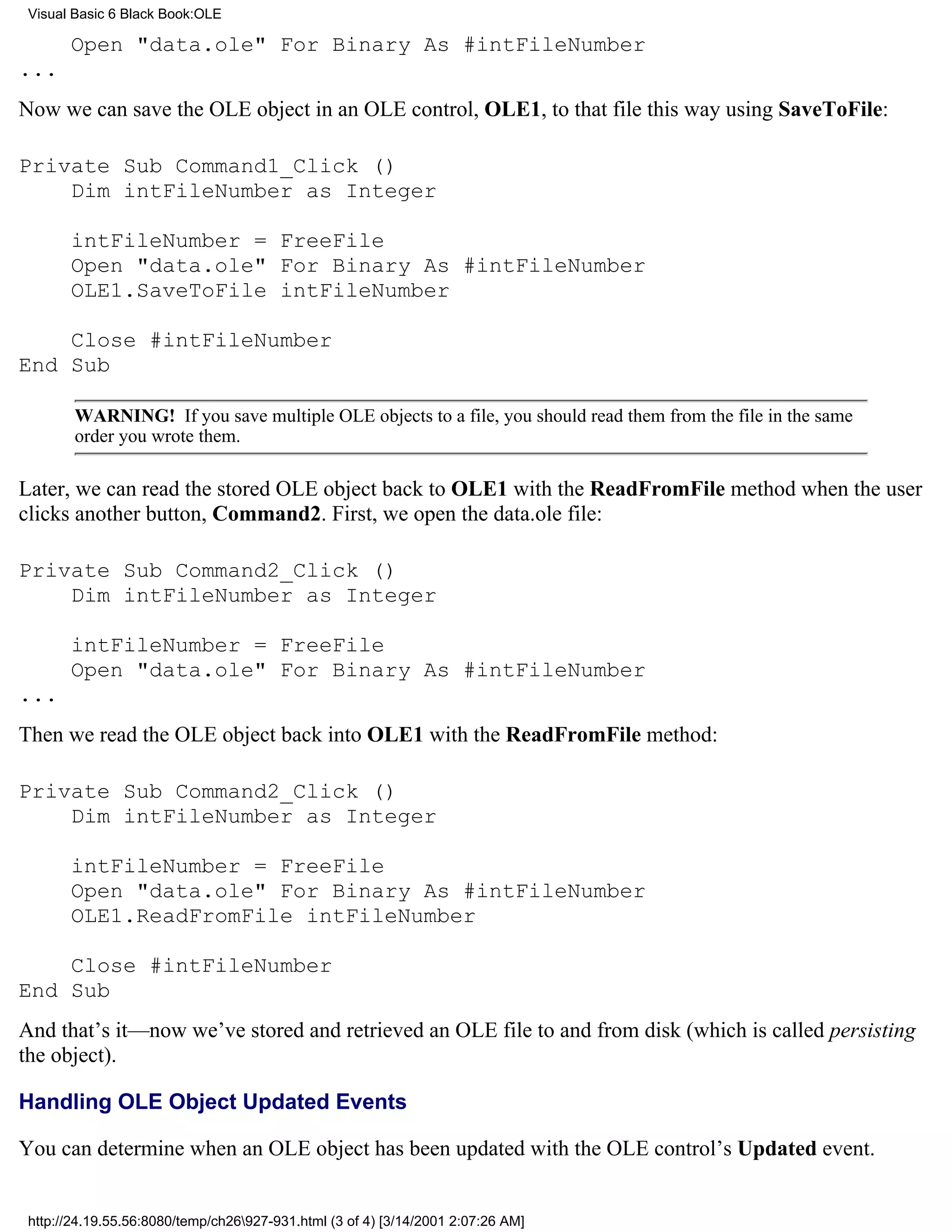 Visual Basic 6 Black Book:OLE

       Open "data.ole" For Binary As #intFileNumber
...
Now we can save the OLE object in an OLE control, OLE1, to that file this way using SaveToFile:

Private Sub Command1_Click ()
    Dim intFileNumber as Integer

       intFileNumber = FreeFile
       Open "data.ole" For Binary As #intFileNumber
       OLE1.SaveToFile intFileNumber

    Close #intFileNumber
End Sub

        WARNING! If you save multiple OLE objects to a file, you should read them from the file in the same
        order you wrote them.

Later, we can read the stored OLE object back to OLE1 with the ReadFromFile method when the user
clicks another button, Command2. First, we open the data.ole file:

Private Sub Command2_Click ()
    Dim intFileNumber as Integer

       intFileNumber = FreeFile
       Open "data.ole" For Binary As #intFileNumber
...
Then we read the OLE object back into OLE1 with the ReadFromFile method:

Private Sub Command2_Click ()
    Dim intFileNumber as Integer

       intFileNumber = FreeFile
       Open "data.ole" For Binary As #intFileNumber
       OLE1.ReadFromFile intFileNumber

    Close #intFileNumber
End Sub
And that’s it—now we’ve stored and retrieved an OLE file to and from disk (which is called persisting
the object).

Handling OLE Object Updated Events

You can determine when an OLE object has been updated with the OLE control’s Updated event.


 http://24.19.55.56:8080/temp/ch26927-931.html (3 of 4) [3/14/2001 2:07:26 AM]
 
