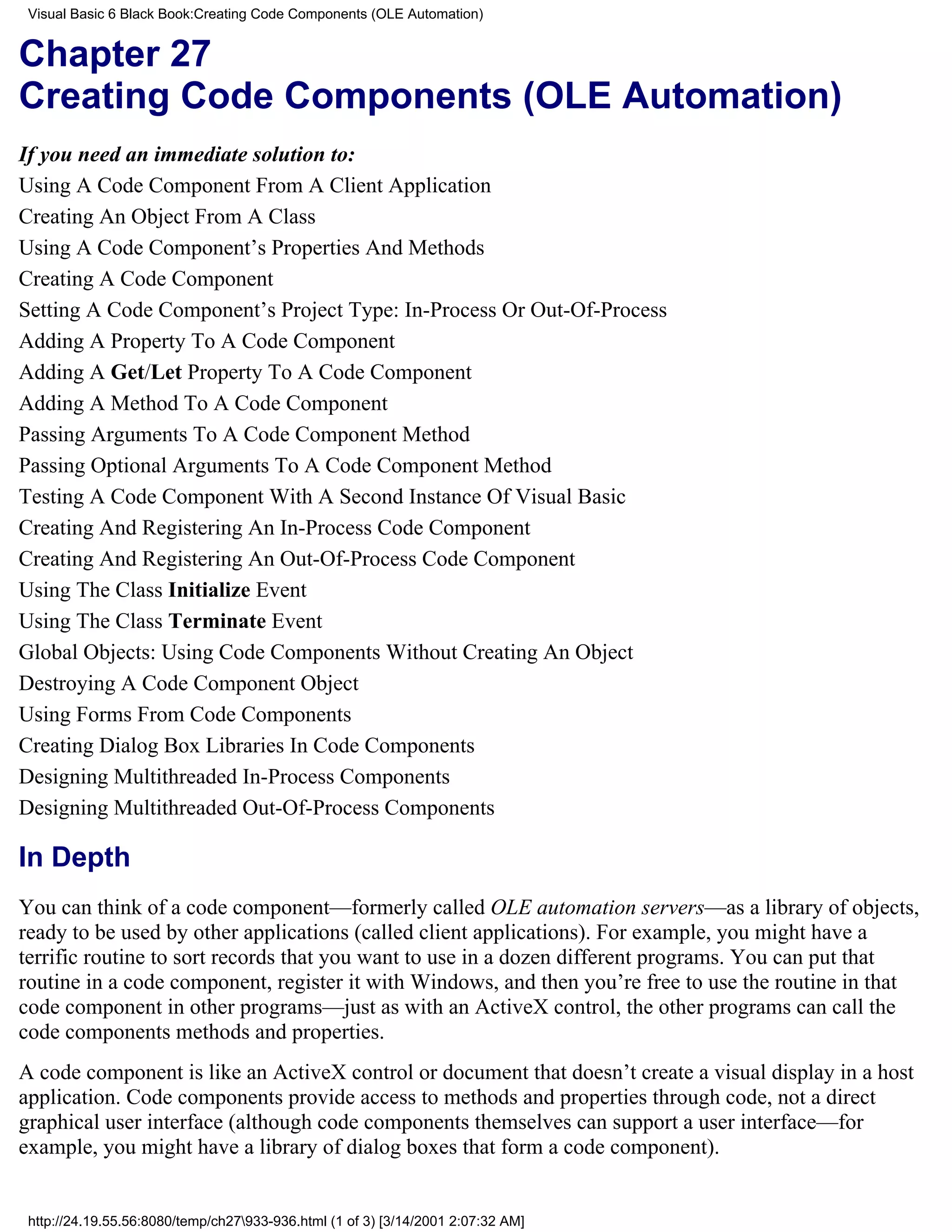 Visual Basic 6 Black Book:Creating Code Components (OLE Automation)


Chapter 27
Creating Code Components (OLE Automation)
If you need an immediate solution to:
Using A Code Component From A Client Application
Creating An Object From A Class
Using A Code Component’s Properties And Methods
Creating A Code Component
Setting A Code Component’s Project Type: In-Process Or Out-Of-Process
Adding A Property To A Code Component
Adding A Get/Let Property To A Code Component
Adding A Method To A Code Component
Passing Arguments To A Code Component Method
Passing Optional Arguments To A Code Component Method
Testing A Code Component With A Second Instance Of Visual Basic
Creating And Registering An In-Process Code Component
Creating And Registering An Out-Of-Process Code Component
Using The Class Initialize Event
Using The Class Terminate Event
Global Objects: Using Code Components Without Creating An Object
Destroying A Code Component Object
Using Forms From Code Components
Creating Dialog Box Libraries In Code Components
Designing Multithreaded In-Process Components
Designing Multithreaded Out-Of-Process Components

In Depth
You can think of a code component—formerly called OLE automation servers—as a library of objects,
ready to be used by other applications (called client applications). For example, you might have a
terrific routine to sort records that you want to use in a dozen different programs. You can put that
routine in a code component, register it with Windows, and then you’re free to use the routine in that
code component in other programs—just as with an ActiveX control, the other programs can call the
code components methods and properties.
A code component is like an ActiveX control or document that doesn’t create a visual display in a host
application. Code components provide access to methods and properties through code, not a direct
graphical user interface (although code components themselves can support a user interface—for
example, you might have a library of dialog boxes that form a code component).


 http://24.19.55.56:8080/temp/ch27933-936.html (1 of 3) [3/14/2001 2:07:32 AM]
 