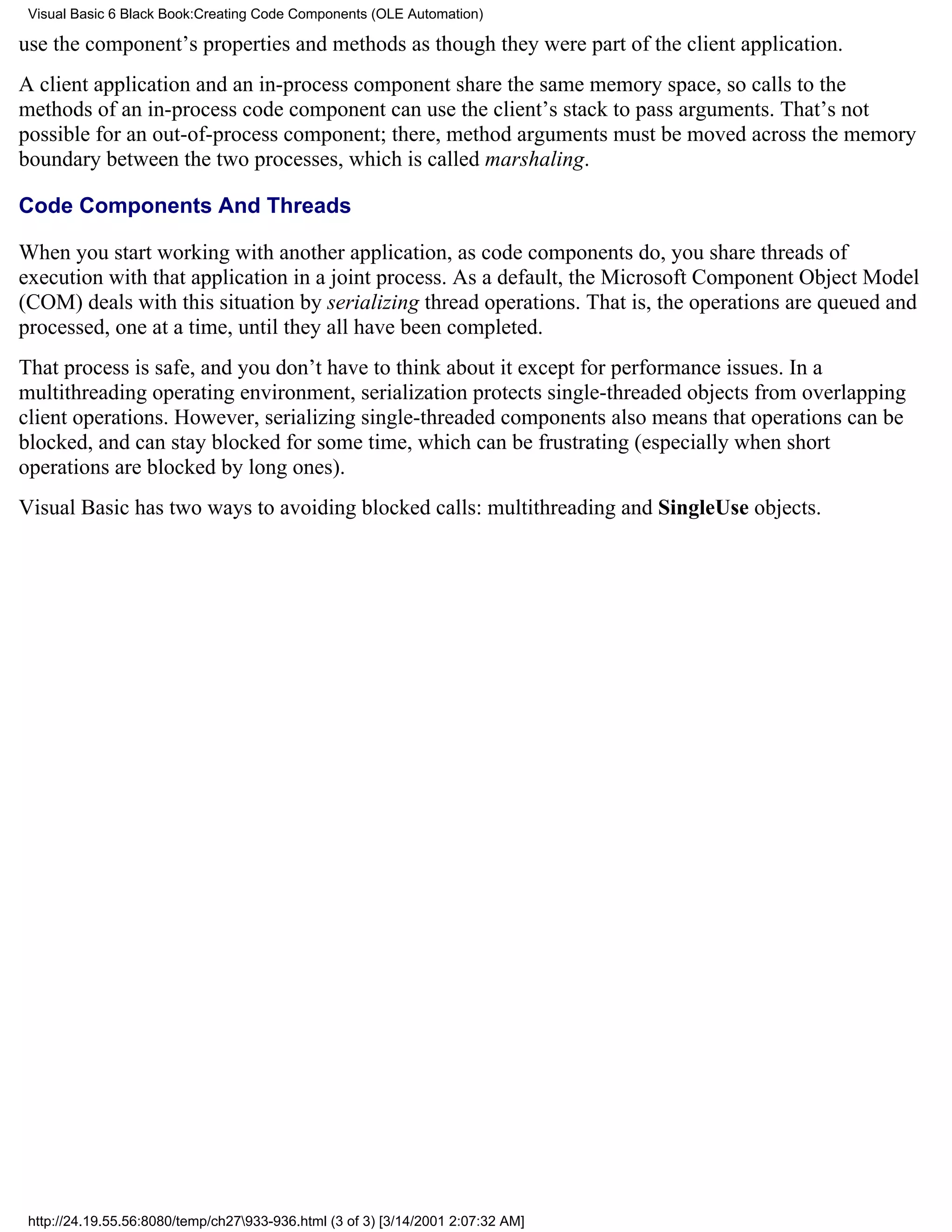 Visual Basic 6 Black Book:Creating Code Components (OLE Automation)

use the component’s properties and methods as though they were part of the client application.
A client application and an in-process component share the same memory space, so calls to the
methods of an in-process code component can use the client’s stack to pass arguments. That’s not
possible for an out-of-process component; there, method arguments must be moved across the memory
boundary between the two processes, which is called marshaling.

Code Components And Threads

When you start working with another application, as code components do, you share threads of
execution with that application in a joint process. As a default, the Microsoft Component Object Model
(COM) deals with this situation by serializing thread operations. That is, the operations are queued and
processed, one at a time, until they all have been completed.
That process is safe, and you don’t have to think about it except for performance issues. In a
multithreading operating environment, serialization protects single-threaded objects from overlapping
client operations. However, serializing single-threaded components also means that operations can be
blocked, and can stay blocked for some time, which can be frustrating (especially when short
operations are blocked by long ones).
Visual Basic has two ways to avoiding blocked calls: multithreading and SingleUse objects.




 http://24.19.55.56:8080/temp/ch27933-936.html (3 of 3) [3/14/2001 2:07:32 AM]
 