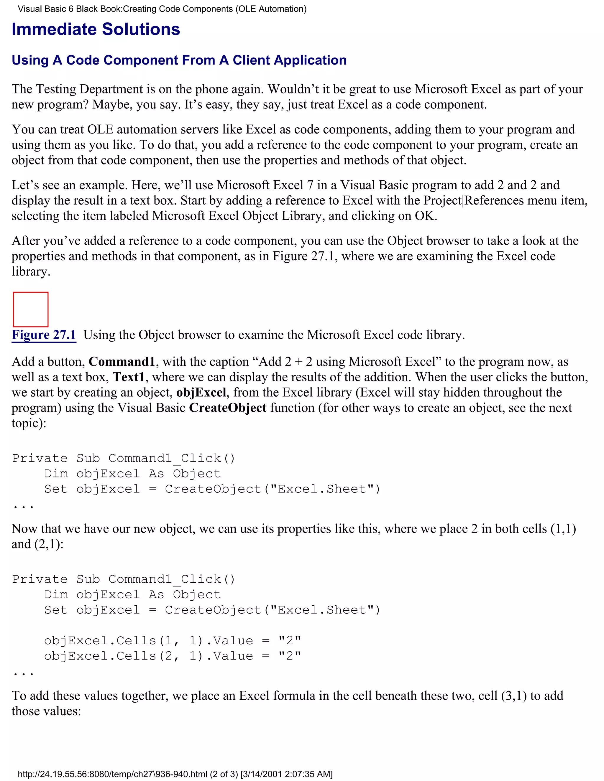 Visual Basic 6 Black Book:Creating Code Components (OLE Automation)

Immediate Solutions
Using A Code Component From A Client Application

The Testing Department is on the phone again. Wouldn’t it be great to use Microsoft Excel as part of your
new program? Maybe, you say. It’s easy, they say, just treat Excel as a code component.
You can treat OLE automation servers like Excel as code components, adding them to your program and
using them as you like. To do that, you add a reference to the code component to your program, create an
object from that code component, then use the properties and methods of that object.
Let’s see an example. Here, we’ll use Microsoft Excel 7 in a Visual Basic program to add 2 and 2 and
display the result in a text box. Start by adding a reference to Excel with the Project|References menu item,
selecting the item labeled Microsoft Excel Object Library, and clicking on OK.
After you’ve added a reference to a code component, you can use the Object browser to take a look at the
properties and methods in that component, as in Figure 27.1, where we are examining the Excel code
library.



Figure 27.1 Using the Object browser to examine the Microsoft Excel code library.

Add a button, Command1, with the caption “Add 2 + 2 using Microsoft Excel” to the program now, as
well as a text box, Text1, where we can display the results of the addition. When the user clicks the button,
we start by creating an object, objExcel, from the Excel library (Excel will stay hidden throughout the
program) using the Visual Basic CreateObject function (for other ways to create an object, see the next
topic):

Private Sub Command1_Click()
    Dim objExcel As Object
    Set objExcel = CreateObject("Excel.Sheet")
...
Now that we have our new object, we can use its properties like this, where we place 2 in both cells (1,1)
and (2,1):

Private Sub Command1_Click()
    Dim objExcel As Object
    Set objExcel = CreateObject("Excel.Sheet")

       objExcel.Cells(1, 1).Value = "2"
       objExcel.Cells(2, 1).Value = "2"
...
To add these values together, we place an Excel formula in the cell beneath these two, cell (3,1) to add
those values:



 http://24.19.55.56:8080/temp/ch27936-940.html (2 of 3) [3/14/2001 2:07:35 AM]
 