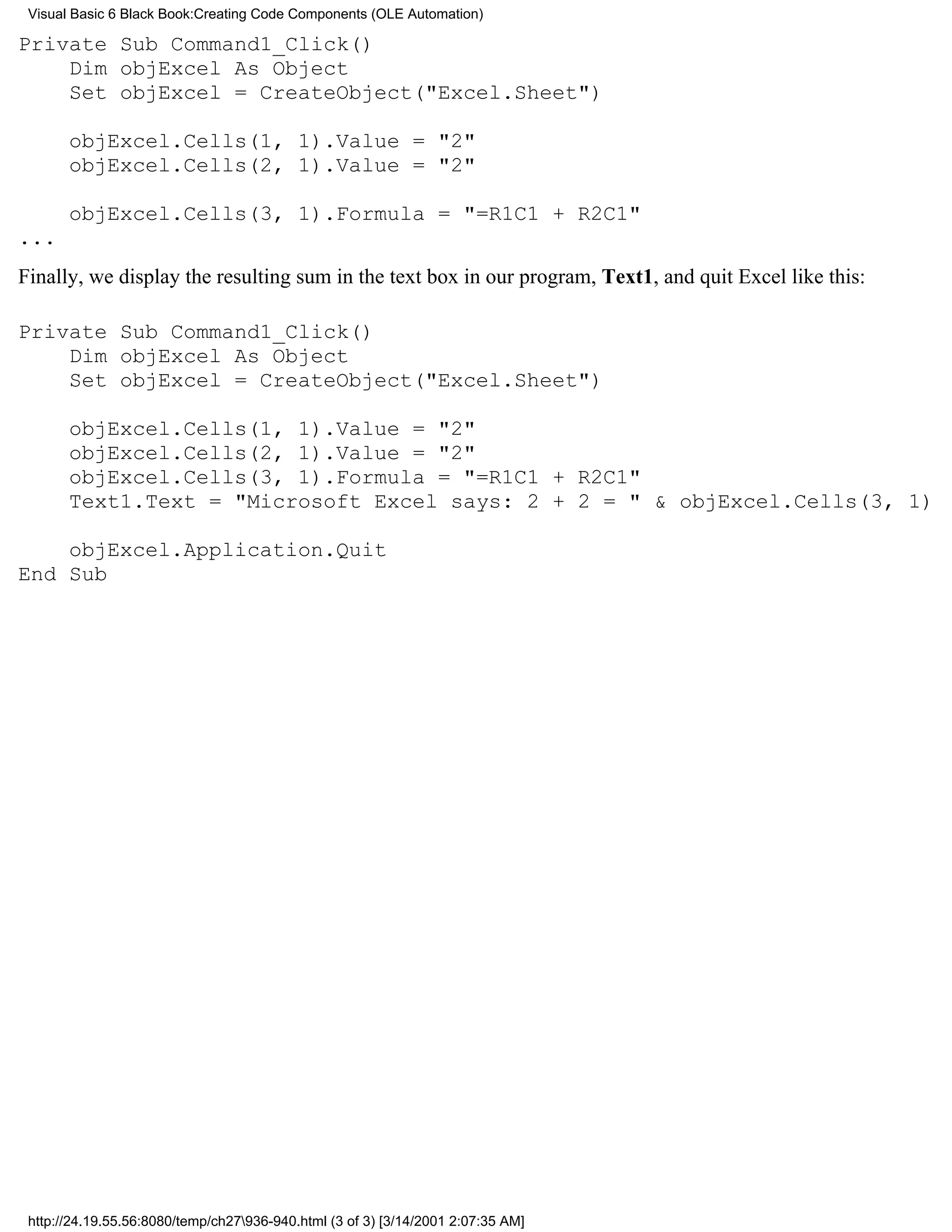 Visual Basic 6 Black Book:Creating Code Components (OLE Automation)

Private Sub Command1_Click()
    Dim objExcel As Object
    Set objExcel = CreateObject("Excel.Sheet")

       objExcel.Cells(1, 1).Value = "2"
       objExcel.Cells(2, 1).Value = "2"

       objExcel.Cells(3, 1).Formula = "=R1C1 + R2C1"
...
Finally, we display the resulting sum in the text box in our program, Text1, and quit Excel like this:

Private Sub Command1_Click()
    Dim objExcel As Object
    Set objExcel = CreateObject("Excel.Sheet")

       objExcel.Cells(1, 1).Value = "2"
       objExcel.Cells(2, 1).Value = "2"
       objExcel.Cells(3, 1).Formula = "=R1C1 + R2C1"
       Text1.Text = "Microsoft Excel says: 2 + 2 = " & objExcel.Cells(3, 1)

    objExcel.Application.Quit
End Sub




 http://24.19.55.56:8080/temp/ch27936-940.html (3 of 3) [3/14/2001 2:07:35 AM]
 