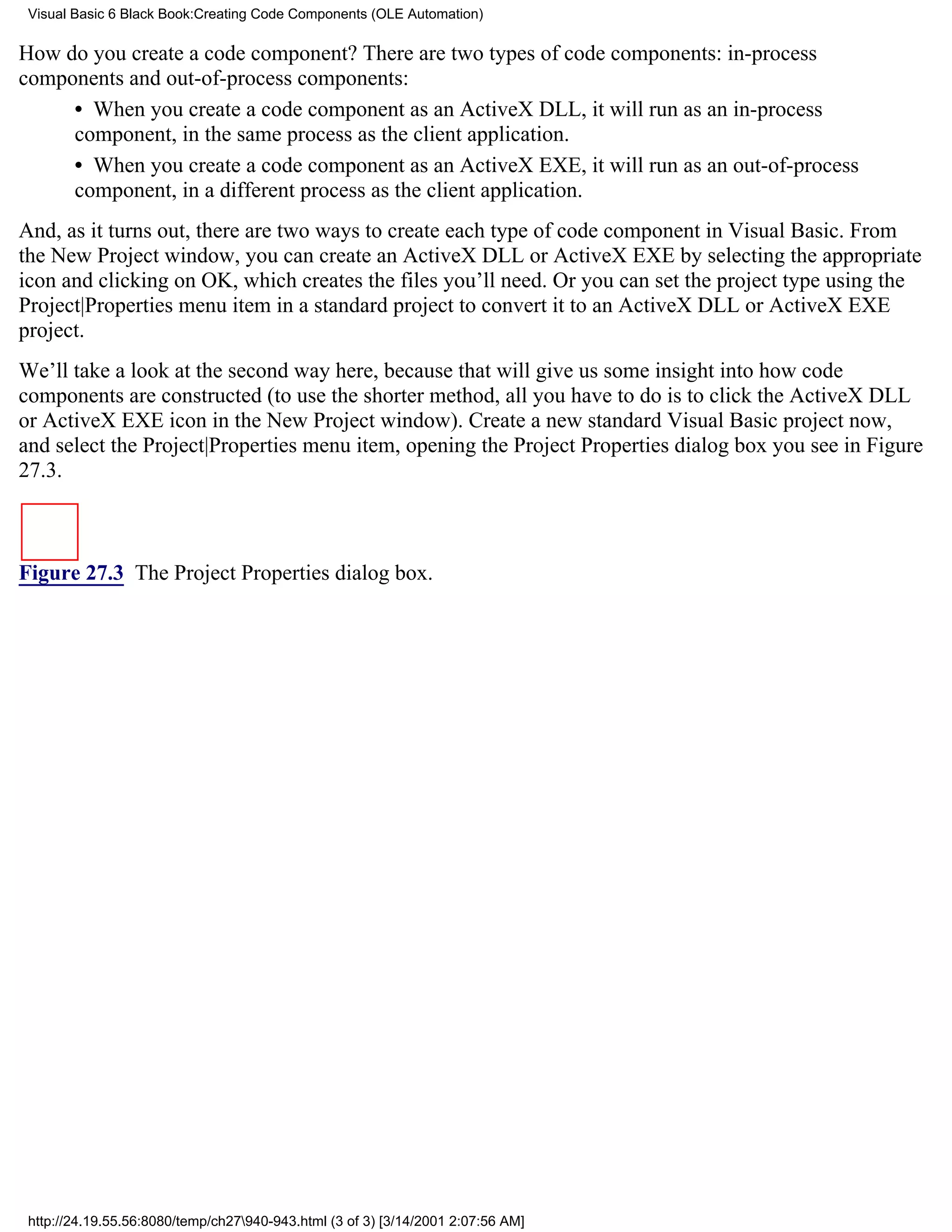 Visual Basic 6 Black Book:Creating Code Components (OLE Automation)

How do you create a code component? There are two types of code components: in-process
components and out-of-process components:
     • When you create a code component as an ActiveX DLL, it will run as an in-process
     component, in the same process as the client application.
     • When you create a code component as an ActiveX EXE, it will run as an out-of-process
     component, in a different process as the client application.
And, as it turns out, there are two ways to create each type of code component in Visual Basic. From
the New Project window, you can create an ActiveX DLL or ActiveX EXE by selecting the appropriate
icon and clicking on OK, which creates the files you’ll need. Or you can set the project type using the
Project|Properties menu item in a standard project to convert it to an ActiveX DLL or ActiveX EXE
project.
We’ll take a look at the second way here, because that will give us some insight into how code
components are constructed (to use the shorter method, all you have to do is to click the ActiveX DLL
or ActiveX EXE icon in the New Project window). Create a new standard Visual Basic project now,
and select the Project|Properties menu item, opening the Project Properties dialog box you see in Figure
27.3.



Figure 27.3 The Project Properties dialog box.




 http://24.19.55.56:8080/temp/ch27940-943.html (3 of 3) [3/14/2001 2:07:56 AM]
 