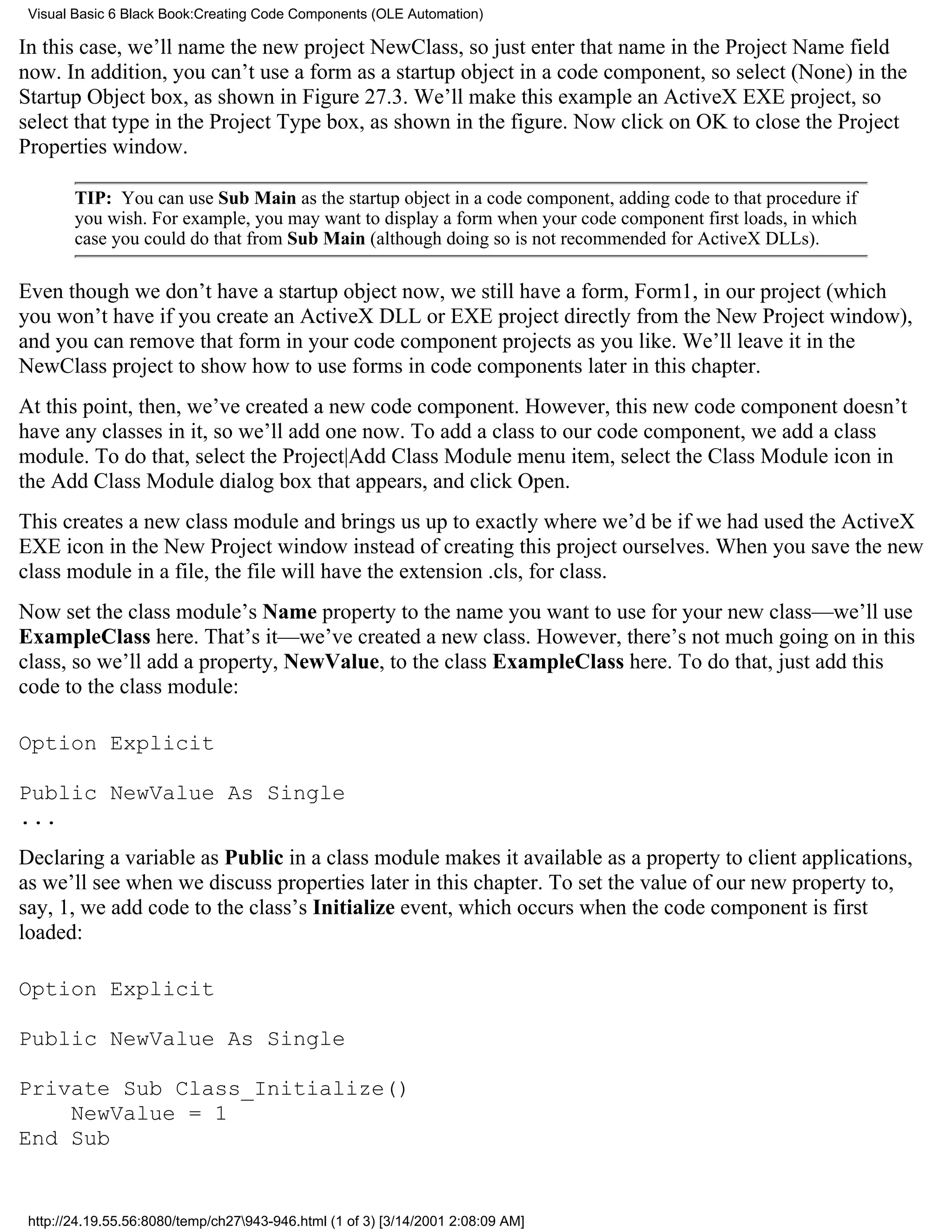 Visual Basic 6 Black Book:Creating Code Components (OLE Automation)

In this case, we’ll name the new project NewClass, so just enter that name in the Project Name field
now. In addition, you can’t use a form as a startup object in a code component, so select (None) in the
Startup Object box, as shown in Figure 27.3. We’ll make this example an ActiveX EXE project, so
select that type in the Project Type box, as shown in the figure. Now click on OK to close the Project
Properties window.

        TIP: You can use Sub Main as the startup object in a code component, adding code to that procedure if
        you wish. For example, you may want to display a form when your code component first loads, in which
        case you could do that from Sub Main (although doing so is not recommended for ActiveX DLLs).

Even though we don’t have a startup object now, we still have a form, Form1, in our project (which
you won’t have if you create an ActiveX DLL or EXE project directly from the New Project window),
and you can remove that form in your code component projects as you like. We’ll leave it in the
NewClass project to show how to use forms in code components later in this chapter.
At this point, then, we’ve created a new code component. However, this new code component doesn’t
have any classes in it, so we’ll add one now. To add a class to our code component, we add a class
module. To do that, select the Project|Add Class Module menu item, select the Class Module icon in
the Add Class Module dialog box that appears, and click Open.
This creates a new class module and brings us up to exactly where we’d be if we had used the ActiveX
EXE icon in the New Project window instead of creating this project ourselves. When you save the new
class module in a file, the file will have the extension .cls, for class.
Now set the class module’s Name property to the name you want to use for your new class—we’ll use
ExampleClass here. That’s it—we’ve created a new class. However, there’s not much going on in this
class, so we’ll add a property, NewValue, to the class ExampleClass here. To do that, just add this
code to the class module:

Option Explicit

Public NewValue As Single
...
Declaring a variable as Public in a class module makes it available as a property to client applications,
as we’ll see when we discuss properties later in this chapter. To set the value of our new property to,
say, 1, we add code to the class’s Initialize event, which occurs when the code component is first
loaded:

Option Explicit

Public NewValue As Single

Private Sub Class_Initialize()
    NewValue = 1
End Sub


 http://24.19.55.56:8080/temp/ch27943-946.html (1 of 3) [3/14/2001 2:08:09 AM]
 