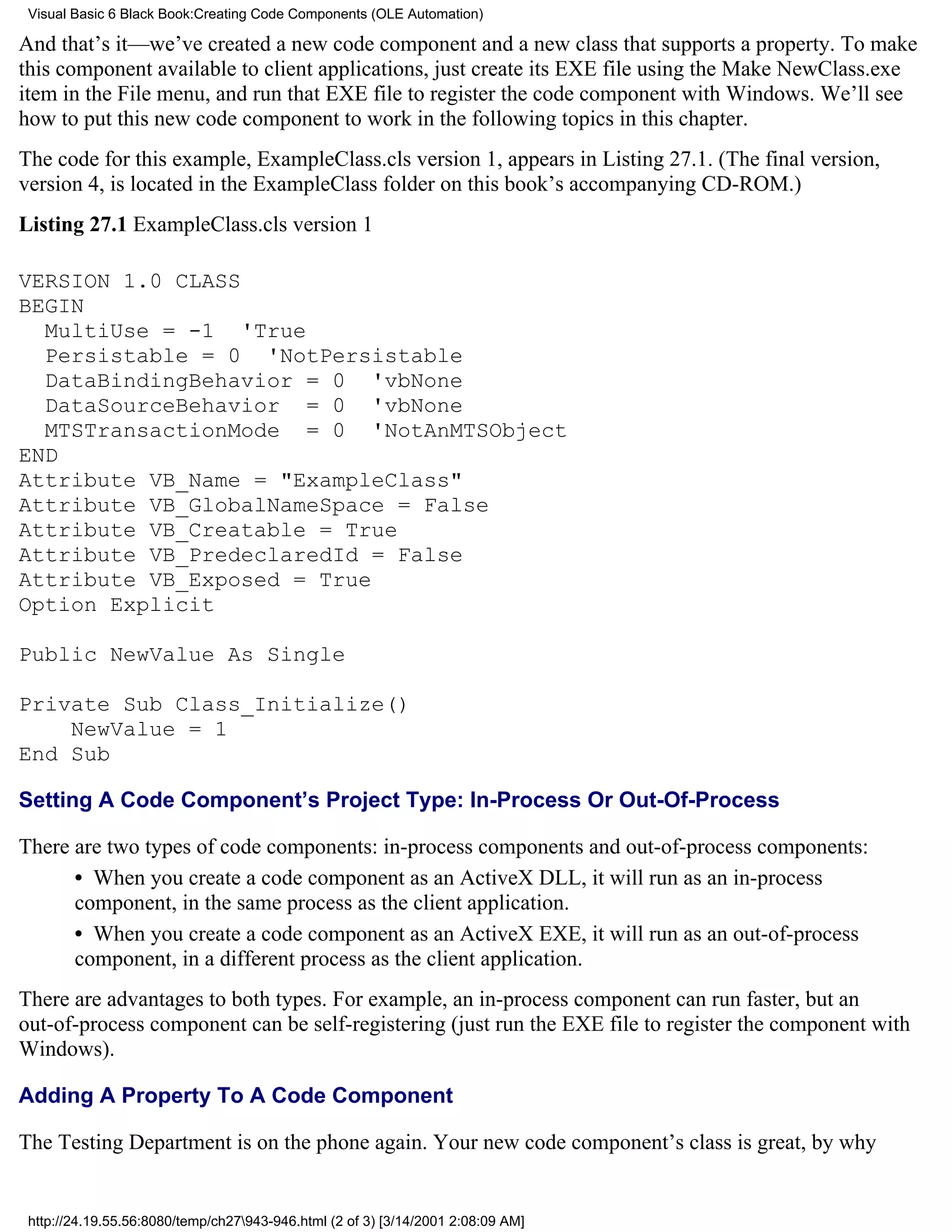 Visual Basic 6 Black Book:Creating Code Components (OLE Automation)

And that’s it—we’ve created a new code component and a new class that supports a property. To make
this component available to client applications, just create its EXE file using the Make NewClass.exe
item in the File menu, and run that EXE file to register the code component with Windows. We’ll see
how to put this new code component to work in the following topics in this chapter.
The code for this example, ExampleClass.cls version 1, appears in Listing 27.1. (The final version,
version 4, is located in the ExampleClass folder on this book’s accompanying CD-ROM.)
Listing 27.1 ExampleClass.cls version 1

VERSION 1.0 CLASS
BEGIN
  MultiUse = -1 'True
  Persistable = 0 'NotPersistable
  DataBindingBehavior = 0 'vbNone
  DataSourceBehavior = 0 'vbNone
  MTSTransactionMode = 0 'NotAnMTSObject
END
Attribute VB_Name = "ExampleClass"
Attribute VB_GlobalNameSpace = False
Attribute VB_Creatable = True
Attribute VB_PredeclaredId = False
Attribute VB_Exposed = True
Option Explicit

Public NewValue As Single

Private Sub Class_Initialize()
    NewValue = 1
End Sub

Setting A Code Component’s Project Type: In-Process Or Out-Of-Process

There are two types of code components: in-process components and out-of-process components:
      • When you create a code component as an ActiveX DLL, it will run as an in-process
      component, in the same process as the client application.
      • When you create a code component as an ActiveX EXE, it will run as an out-of-process
      component, in a different process as the client application.
There are advantages to both types. For example, an in-process component can run faster, but an
out-of-process component can be self-registering (just run the EXE file to register the component with
Windows).

Adding A Property To A Code Component

The Testing Department is on the phone again. Your new code component’s class is great, by why


 http://24.19.55.56:8080/temp/ch27943-946.html (2 of 3) [3/14/2001 2:08:09 AM]
 