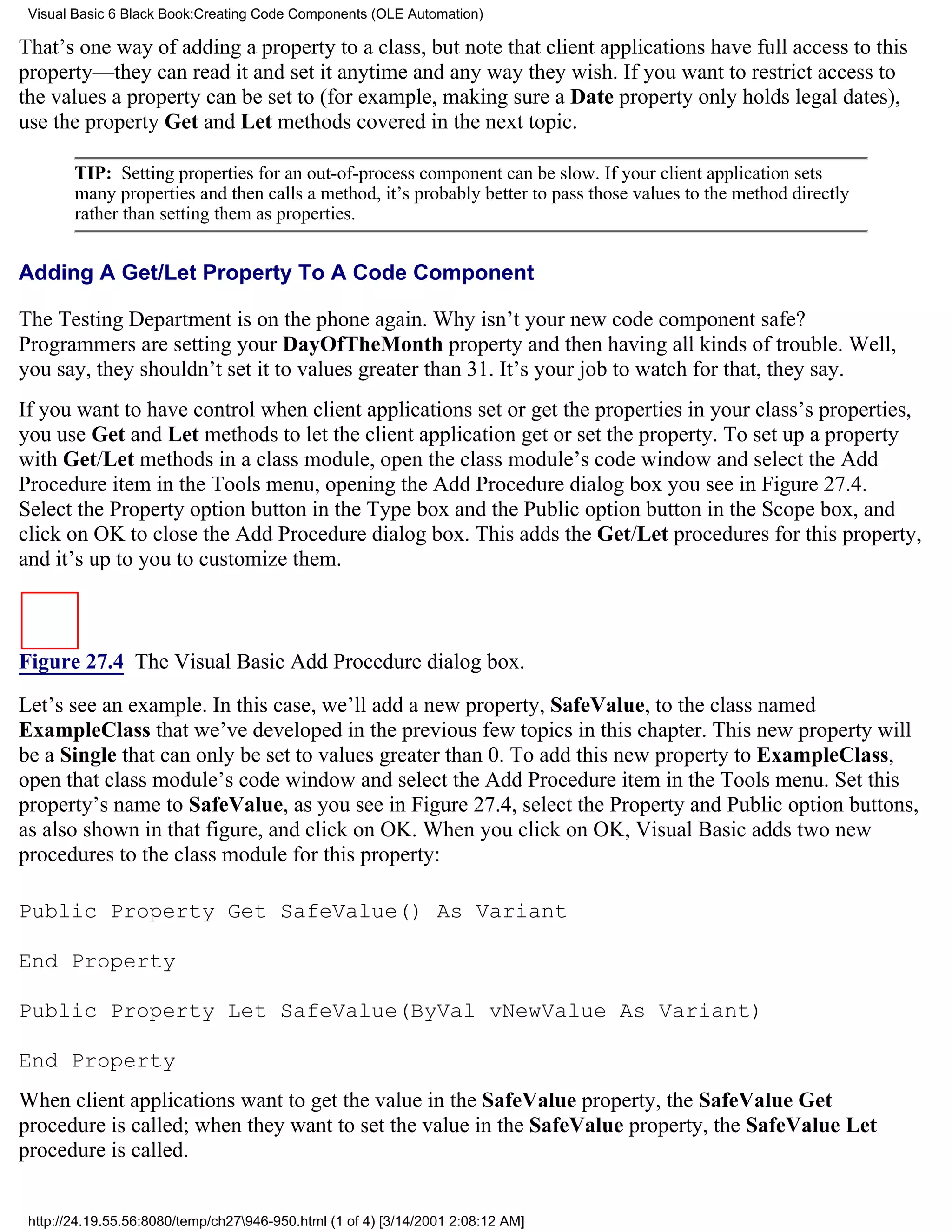 Visual Basic 6 Black Book:Creating Code Components (OLE Automation)

That’s one way of adding a property to a class, but note that client applications have full access to this
property—they can read it and set it anytime and any way they wish. If you want to restrict access to
the values a property can be set to (for example, making sure a Date property only holds legal dates),
use the property Get and Let methods covered in the next topic.

        TIP: Setting properties for an out-of-process component can be slow. If your client application sets
        many properties and then calls a method, it’s probably better to pass those values to the method directly
        rather than setting them as properties.


Adding A Get/Let Property To A Code Component

The Testing Department is on the phone again. Why isn’t your new code component safe?
Programmers are setting your DayOfTheMonth property and then having all kinds of trouble. Well,
you say, they shouldn’t set it to values greater than 31. It’s your job to watch for that, they say.
If you want to have control when client applications set or get the properties in your class’s properties,
you use Get and Let methods to let the client application get or set the property. To set up a property
with Get/Let methods in a class module, open the class module’s code window and select the Add
Procedure item in the Tools menu, opening the Add Procedure dialog box you see in Figure 27.4.
Select the Property option button in the Type box and the Public option button in the Scope box, and
click on OK to close the Add Procedure dialog box. This adds the Get/Let procedures for this property,
and it’s up to you to customize them.



Figure 27.4 The Visual Basic Add Procedure dialog box.

Let’s see an example. In this case, we’ll add a new property, SafeValue, to the class named
ExampleClass that we’ve developed in the previous few topics in this chapter. This new property will
be a Single that can only be set to values greater than 0. To add this new property to ExampleClass,
open that class module’s code window and select the Add Procedure item in the Tools menu. Set this
property’s name to SafeValue, as you see in Figure 27.4, select the Property and Public option buttons,
as also shown in that figure, and click on OK. When you click on OK, Visual Basic adds two new
procedures to the class module for this property:

Public Property Get SafeValue() As Variant

End Property

Public Property Let SafeValue(ByVal vNewValue As Variant)

End Property
When client applications want to get the value in the SafeValue property, the SafeValue Get
procedure is called; when they want to set the value in the SafeValue property, the SafeValue Let
procedure is called.


 http://24.19.55.56:8080/temp/ch27946-950.html (1 of 4) [3/14/2001 2:08:12 AM]
 