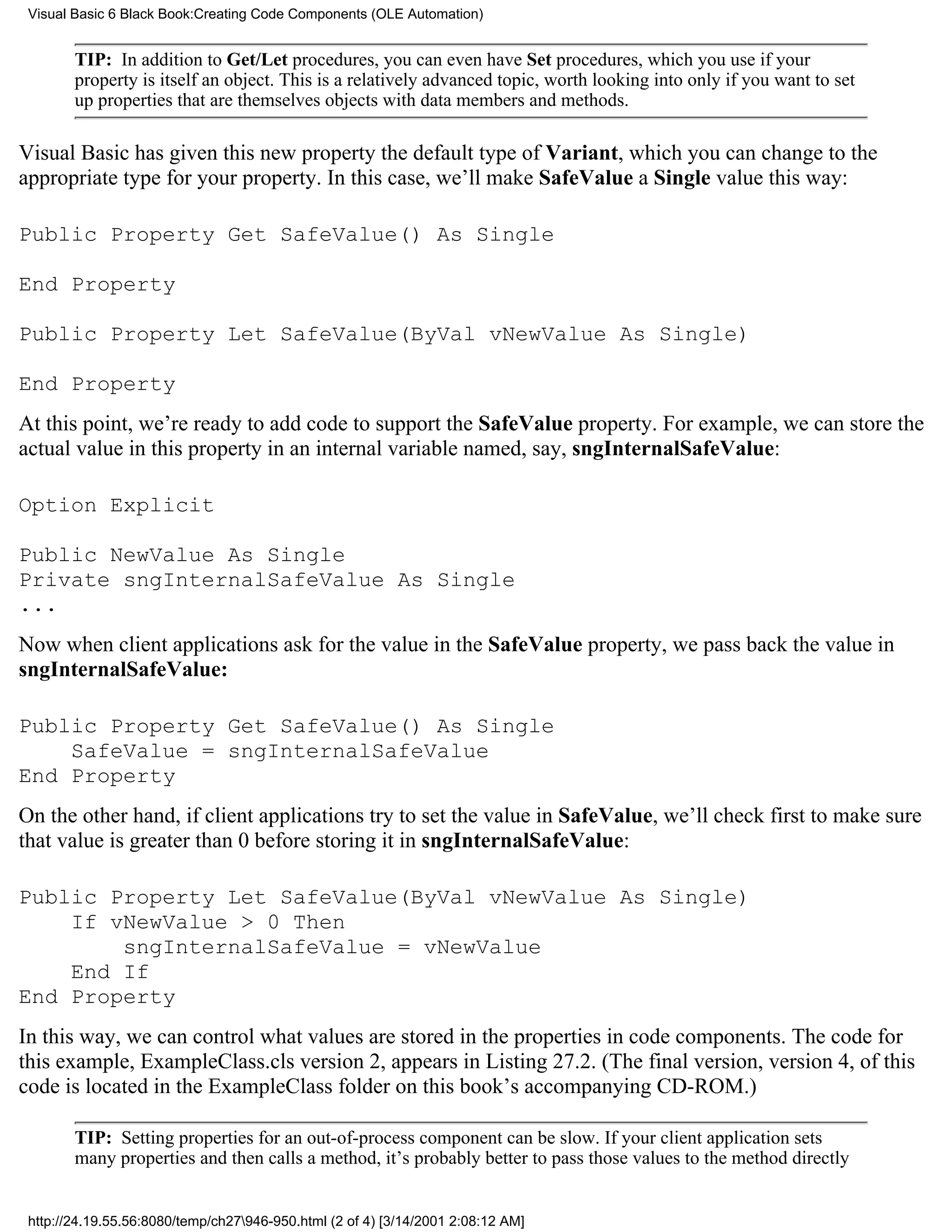 Visual Basic 6 Black Book:Creating Code Components (OLE Automation)


        TIP: In addition to Get/Let procedures, you can even have Set procedures, which you use if your
        property is itself an object. This is a relatively advanced topic, worth looking into only if you want to set
        up properties that are themselves objects with data members and methods.

Visual Basic has given this new property the default type of Variant, which you can change to the
appropriate type for your property. In this case, we’ll make SafeValue a Single value this way:

Public Property Get SafeValue() As Single

End Property

Public Property Let SafeValue(ByVal vNewValue As Single)

End Property
At this point, we’re ready to add code to support the SafeValue property. For example, we can store the
actual value in this property in an internal variable named, say, sngInternalSafeValue:

Option Explicit

Public NewValue As Single
Private sngInternalSafeValue As Single
...
Now when client applications ask for the value in the SafeValue property, we pass back the value in
sngInternalSafeValue:

Public Property Get SafeValue() As Single
    SafeValue = sngInternalSafeValue
End Property
On the other hand, if client applications try to set the value in SafeValue, we’ll check first to make sure
that value is greater than 0 before storing it in sngInternalSafeValue:

Public Property Let SafeValue(ByVal vNewValue As Single)
    If vNewValue > 0 Then
        sngInternalSafeValue = vNewValue
    End If
End Property
In this way, we can control what values are stored in the properties in code components. The code for
this example, ExampleClass.cls version 2, appears in Listing 27.2. (The final version, version 4, of this
code is located in the ExampleClass folder on this book’s accompanying CD-ROM.)

        TIP: Setting properties for an out-of-process component can be slow. If your client application sets
        many properties and then calls a method, it’s probably better to pass those values to the method directly


 http://24.19.55.56:8080/temp/ch27946-950.html (2 of 4) [3/14/2001 2:08:12 AM]
 