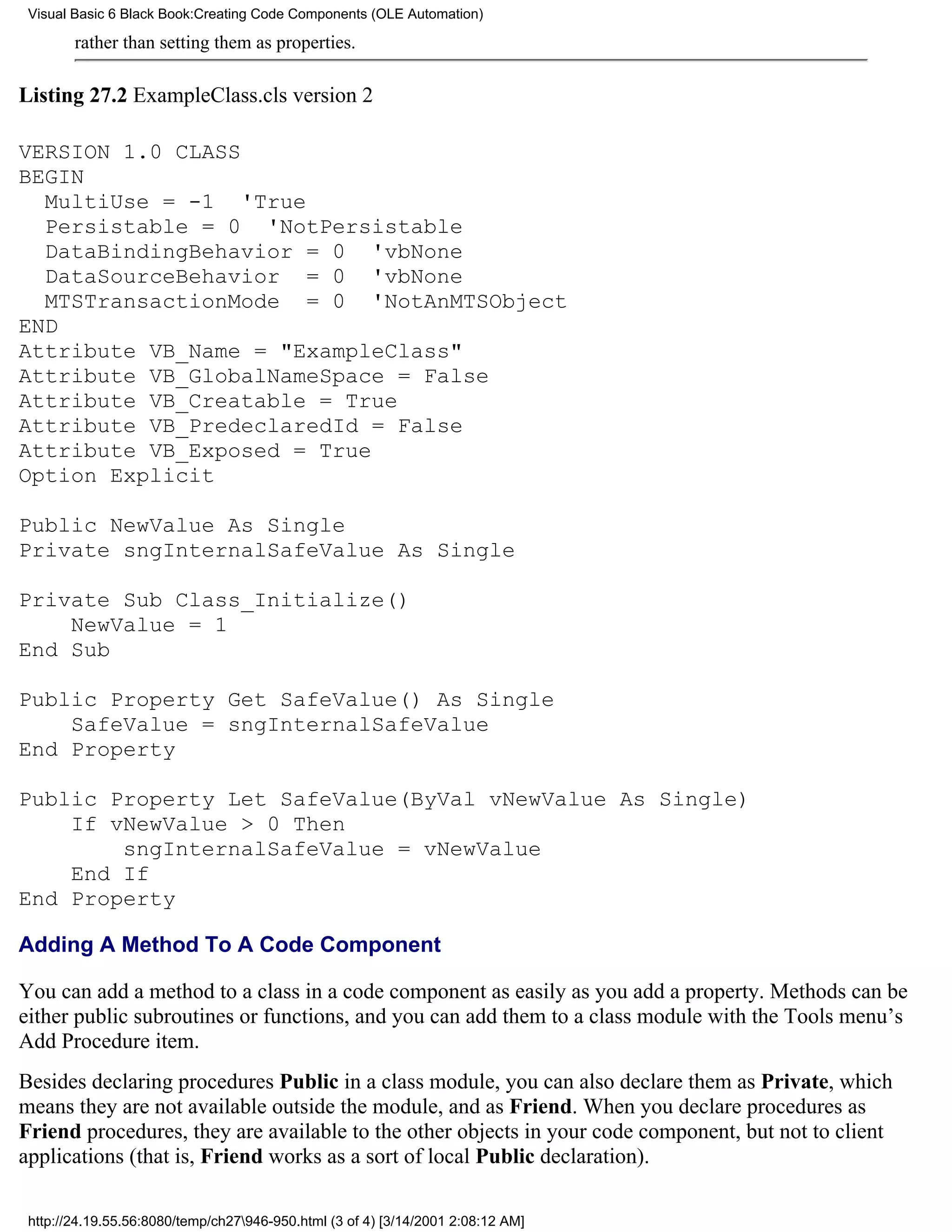 Visual Basic 6 Black Book:Creating Code Components (OLE Automation)

        rather than setting them as properties.

Listing 27.2 ExampleClass.cls version 2

VERSION 1.0 CLASS
BEGIN
  MultiUse = -1 'True
  Persistable = 0 'NotPersistable
  DataBindingBehavior = 0 'vbNone
  DataSourceBehavior = 0 'vbNone
  MTSTransactionMode = 0 'NotAnMTSObject
END
Attribute VB_Name = "ExampleClass"
Attribute VB_GlobalNameSpace = False
Attribute VB_Creatable = True
Attribute VB_PredeclaredId = False
Attribute VB_Exposed = True
Option Explicit

Public NewValue As Single
Private sngInternalSafeValue As Single

Private Sub Class_Initialize()
    NewValue = 1
End Sub

Public Property Get SafeValue() As Single
    SafeValue = sngInternalSafeValue
End Property

Public Property Let SafeValue(ByVal vNewValue As Single)
    If vNewValue > 0 Then
        sngInternalSafeValue = vNewValue
    End If
End Property

Adding A Method To A Code Component

You can add a method to a class in a code component as easily as you add a property. Methods can be
either public subroutines or functions, and you can add them to a class module with the Tools menu’s
Add Procedure item.
Besides declaring procedures Public in a class module, you can also declare them as Private, which
means they are not available outside the module, and as Friend. When you declare procedures as
Friend procedures, they are available to the other objects in your code component, but not to client
applications (that is, Friend works as a sort of local Public declaration).

 http://24.19.55.56:8080/temp/ch27946-950.html (3 of 4) [3/14/2001 2:08:12 AM]
 