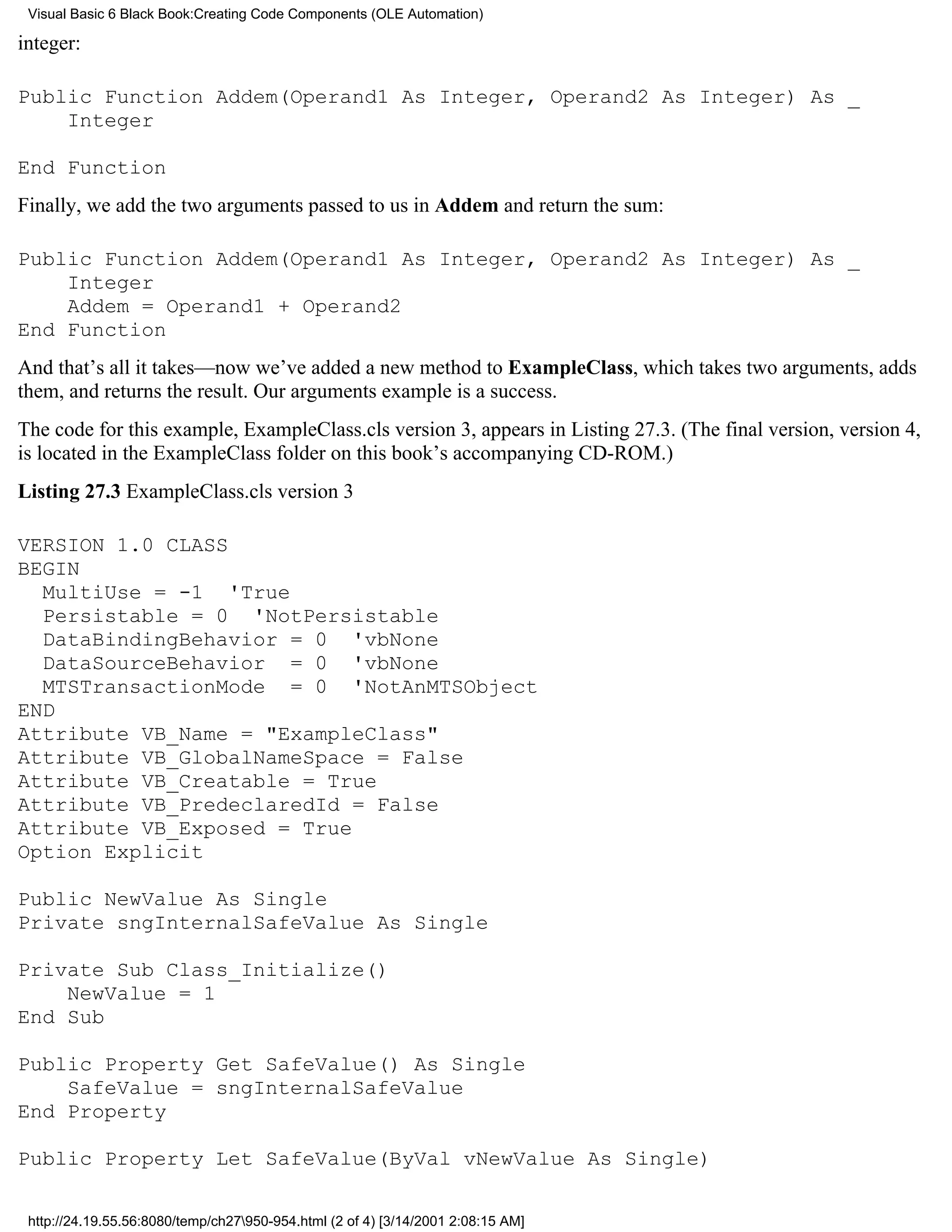 Visual Basic 6 Black Book:Creating Code Components (OLE Automation)

integer:

Public Function Addem(Operand1 As Integer, Operand2 As Integer) As _
    Integer

End Function
Finally, we add the two arguments passed to us in Addem and return the sum:

Public Function Addem(Operand1 As Integer, Operand2 As Integer) As _
    Integer
    Addem = Operand1 + Operand2
End Function
And that’s all it takes—now we’ve added a new method to ExampleClass, which takes two arguments, adds
them, and returns the result. Our arguments example is a success.
The code for this example, ExampleClass.cls version 3, appears in Listing 27.3. (The final version, version 4,
is located in the ExampleClass folder on this book’s accompanying CD-ROM.)
Listing 27.3 ExampleClass.cls version 3

VERSION 1.0 CLASS
BEGIN
  MultiUse = -1 'True
  Persistable = 0 'NotPersistable
  DataBindingBehavior = 0 'vbNone
  DataSourceBehavior = 0 'vbNone
  MTSTransactionMode = 0 'NotAnMTSObject
END
Attribute VB_Name = "ExampleClass"
Attribute VB_GlobalNameSpace = False
Attribute VB_Creatable = True
Attribute VB_PredeclaredId = False
Attribute VB_Exposed = True
Option Explicit

Public NewValue As Single
Private sngInternalSafeValue As Single

Private Sub Class_Initialize()
    NewValue = 1
End Sub

Public Property Get SafeValue() As Single
    SafeValue = sngInternalSafeValue
End Property

Public Property Let SafeValue(ByVal vNewValue As Single)

 http://24.19.55.56:8080/temp/ch27950-954.html (2 of 4) [3/14/2001 2:08:15 AM]
 